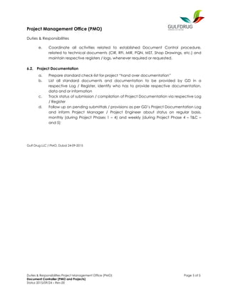 Project Management Office (PMO)
Duties & Responsibilities
Duties & Responsibilities Project Management Office (PMO) Page 5 of 5
Document Controller (PMO and Projects)
Status 2015/09/24 – Rev.00
e. Coordinate all activities related to established Document Control procedure,
related to technical documents (CIR, RFI, MIR, PQN, MST, Shop Drawings, etc.) and
maintain respective registers / logs, whenever required or requested.
6.2. Project Documentation
a. Prepare standard check-list for project “hand over documentation”
b. List all standard documents and documentation to be provided by GD in a
respective Log / Register, identify who has to provide respective documentation,
data and or information
c. Track status of submission / compilation of Project Documentation via respective Log
/ Register
d. Follow up on pending submittals / provisions as per GD’s Project Documentation Log
and inform Project Manager / Project Engineer about status on regular basis,
monthly (during Project Phases 1 – 4) and weekly (during Project Phase 4 – T&C –
and 5)
Gulf Drug LLC / PMO, Dubai 24-09-2015
 