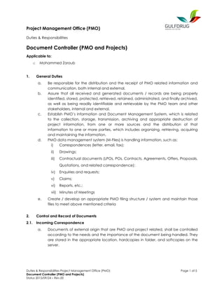 Project Management Office (PMO)
Duties & Responsibilities
Duties & Responsibilities Project Management Office (PMO) Page 1 of 5
Document Controller (PMO and Projects)
Status 2015/09/24 – Rev.00
Document Controller (PMO and Projects)
Applicable to:
o Mohammed Zoroub
1. General Duties
a. Be responsible for the distribution and the receipt of PMO related information and
communication, both internal and external.
b. Assure that all received and generated documents / records are being properly
identified, stored, protected, retrieved, retained, administrated, and finally archived,
as well as being readily identifiable and retrievable by the PMO team and other
stakeholders, internal and external.
c. Establish PMO’s Information and Document Management System, which is related
to the collection, storage, transmission, archiving and appropriate destruction of
project information, from one or more sources and the distribution of that
information to one or more parties, which includes organizing, retrieving, acquiring
and maintaining the information.
d. PMO data management system (M-Files) is handling information, such as:
i) Correspondences (letter, email, fax);
ii) Drawings;
iii) Contractual documents (LPOs, POs, Contracts, Agreements, Offers, Proposals,
Quotations, and related correspondence);
iv) Enquiries and requests;
v) Claims;
vi) Reports, etc.;
vii) Minutes of Meetings
e. Create / develop an appropriate PMO filing structure / system and maintain those
files to meet above mentioned criteria
2. Control and Record of Documents
2.1. Incoming Correspondence
a. Documents of external origin that are PMO and project related, shall be controlled
according to the needs and the importance of the document being handled. They
are stored in the appropriate location, hardcopies in folder, and softcopies on the
server.
 