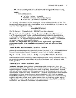 Curriculum Vitae, Direkston 2
• AA – Liberal Arts Magna Cum Laude Community College of Baltimore County,
06/ 2011
o Relevant Coursework
• PSYC 102 - General Psychology
• PSYC 103 - Principles of Human Development
• HUMS 160 - Life Stages of Children and Youth
As a returning, non-traditional student this program was essential and formative for me. This
degree reintroduced me to formal higher education with an understanding of its importance and
relevance in serving others in society.
WORK EXPERIENCE
Mar 14 – Present Athelas Institute - ISS/CSLA Operations Manager
Manage staff and individuals funded through Developmental Disabilities Administration
(D.D.A.) Waiver for in-home support; prepare interdisciplinary packets for each individual;
monitor staff in the field and in the residence to ensure quality of care and interaction; work
closely with D.D.A. in preparing budget requirements for incoming referrals. Teach the food
service training as part of the new hire trainings.
From the role of Operations Manager, I was able to improve both organizational
efficiency and quality of services by ensuring that front-line staff is appropriately
trained.
Jan 13 – Mar 14 Athelas Institute - Operations Assistant
Researched available resources and assisted with the compilation for an Employee Assistance
Program. Researched and created the agency’s current food service training program.
May 12 – Dec 12 Athelas Institute – Quality Assurance Administrative Assistant
Responsibilities included interviewing and investigating incidents, writing reports and follow-up;
performing site visits to all residential and day program facilities to insure adherence to the
D.D.A. guidelines.
Apr 09 – May 12 Athelas Institute (as listed)
Vocational Instructor: Responsibilities included supervision and training of adults with
intellectual disabilities at the Behavioral Communication Resource Services Center (B.C.R.S.),
providing training in the areas of prevocational skills, socialization, communication, cognitive
skills and self-help to facilitate each individuals maximum level of vocational achievement and
independence. Community Living Assistant (C.L.A.): Evaluate and plan annual goals using the
current agency format in preparation of Annual Interdisciplinary Team meetings. Interim
House Manager: Managed several residential facilities and staff; Responsible for overseeing
of training and other on-going duties; Responsible for medication distribution, meal planning
and preparation, accompanying residents to schedules appointments, scheduling residential
maintenance, and purchasing furniture and supplies as needed;
 