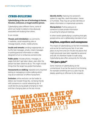 CYBER-BULLYING
Cyberbullying is the use of technology to harass,
threaten, embarrass, or target another person.
Cyberbullying takes different forms, some of
which are harder to detect or less obviously
associated with bullying than others.
It can include:
Threats and intimidation: via comments
in websites, social networking sites or
message boards, emails, mobile phones.
Insults and remarks: sending inappropriate, or
hurtful text messages, emails, instant messages
or posting personal information or videos
designed to hurt or embarrass someone else.
Public posts: includes photos, messages, or
pages that don’t get taken down, even after the
person has been asked to do so. This might include
things that the target has posted themselves.
Harassments or stalking: repeated and unwanted
texting or messaging or online stalking which
may be an extension of offline harassment.
Exclusion: online exclusion can be harder to
detect, but include things like, not being friends
with someone on a social networking site. It
could also be young people arranging to meet
and then changing plans at the last minute.
Identify thefts: Hacking into someone’s
system to copy files, steal information, harass
or humiliate. They may set up fake identities or
delete information or impersonate someone.
Manipulation: Putting pressure on
someone to share private information
or pushing for physical meetings.
In other words cyberbullying is anything that gets
posted online and is deliberately intended to hurt.
Anytime, anywhere and anonymous
The impact of cyberbullying can be felt immediately
and can be far reaching very fast. It can take
place at any time and can intrude into places that
might previously have been regarded as personal
and safe. It’s therefore harder to walk away.
Cyberbullying also offers anonymity for the bully.
“It’s just a joke!”
Some instances of cyberbullying can be
unintentional. It can be the result of not thinking,
for example something sent as a joke may be
deeply upsetting or offensive to the recipient.
10 Let’s stamp out bullying together
‘IT WAS ONLY A BIT OF
FUN REALLY. I DIDN’T
MEAN FOR HIM TO TAKE
IT SERIOUSLY.’ JAY, 13
 