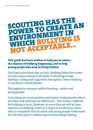 This guide has been written to help you to reduce
the chances of bullying happening, and to help
young people who may be being bullied.
The Scout Association has an Anti- Bullying Policy that states:
‘It is the responsibility of all adults in Scouting to help
develop a caring and supportive atmosphere, where bullying
in any form is unacceptable.’
This applies to everyone within Scouting – adults and
young people.
In Scouting we create positive and respect environments where
we value and celebrate our differences. This makes it difficult
for bullying to occur. However, at some time we will all have
experienced bullying, either as a target or an observer. That’s
why it’s important that all adults and young people understand
the role they play in addressing and preventing bullying.
SCOUTING HAS THE
POWER TO CREATE AN
ENVIRONMENT IN
WHICH BULLYING IS
NOT ACCEPTABLE...
02 Let’s stamp out bullying together
 