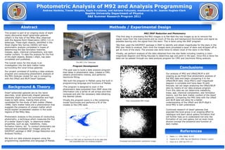Photometric Analysis of M92 and Analysis Programming
Andrew Hankins, Trevor Simpkin, Kayla Furukawa, and Adriana Fukuzato, mentored by Dr. Joanne Hughes-Clark
Seattle University Department of Physics
S&E Summer Research Program 2011
Abstract
Background & Theory
Methods / Experimental Design
Conclusions
References
1. Mateo, L.L. 1998, AR&A, 36 435
2. Hughes et al. 2008, Age and Metallicity of Bootes I system
3. Greco et al. 2007 ApJ 675 L73
Dwarf spheroidal galaxies are as the name
describes, small spherically shaped galaxies.
Generally dSph’s have low luminosities and high
mass-to-light ratios, making them prime
candidates for the study of dark matter (Mateo
1998). Dark matter halos are a phenomenon that
suggests the presence of unseen matter which
would explain accelerated rotation in the outer
regions of the Milky Way.
Photometric analysis is the process of conducting
photometry, a technique which measures the flux
of a stellar object’s light, to determine stellar
properties, such as age, metallicity, mass,
formation history, etc. To conduct photometry we
reduced and processed our images using the
DAOPHOT package in IRAF (Image Reduction and
Analysis Facility).
We built our data analysis program using the
programming capabilities and language of Matlab.
This project is part of an ongoing study of eight
newly discovered dwarf spheroidal galaxies
(dSph) in the halo of the Milky Way observed
with the Apache Point Observatory (APO) 3.5–m
telescope. These eight objects, identified in the
Sloan Digital Sky Survey (SDSS) will have
photometric analysis completed in hopes of
determining the star formation histories,
masses, ages, chemical compositions, and dark
matter content. To date the analysis for the first
of the eight objects, Bootes I dSph, has been
completed and published.
The overall vision for this study is an
investigation into the dark matter halos
surrounding the Local Group galaxies.
Our project consisted of building a data analysis
program and conducting photometric analysis of
the M92 Globular cluster for use in comparing
with the UMaII and WLM Dwarf Galaxies.
•The first step in processing the M92 images is to flat-field the raw images so as to remove the
signal noise from the instruments and as much of the sky and background illumination and signal as
possible leaving only the signal from the stars. This is done using the IRAF program.
•We then used the DAOPHOT package in IRAF to identify and obtain magnitudes for the stars in the
M92 star fields to analyze. Each time the images were processed a layer of stars was stripped off to
get at more of the stars. The process was done twice to obtain most of the stars in the fields.
•Finally, we perform analysis of the data obtained from the star fields including creating a color-
magnitude diagram and fitting fiducials to determine age and point in life span. Once this is done the
data can be passed through our data analysis program for CMD and Isochrone fitting analysis.
Our analysis of M92 and UMaII/WLM is still
ongoing as we finish final photometric analysis of
the M92 data and begin comparing it to the
UMaII/WLM data. Once M92’s color-magnitude
diagram is complete and have been fit with
fiducials, we can begin analyzing the UMaII/WLM
data by means of our data analysis program.
From this data we can determine metallicity,
mass, age, chemical composition, star formation
history, and the dark matter content of the dwarf
galaxies. Comparing the M92 data with the UMaII
and WLM data will allow for a better
understanding of the UMaII and WLM dSph’s
since M92 is well understood.
Continued research of dwarf galaxies that
populate the local group is an ongoing effort to
catalogue and learn about galaxy formation that
will further help us to understand not only the
formation of our own galaxy but an even more
elusive concept the existence and function of
dark matter.
•The goal was to build a data analysis program
that takes in photometric data, creates a CMD,
obtains photometric indices, and performs
Isochrone fitting.
•We built the program in Matlab using the built in
programming language and functions of Matlab.
•The program is designed to scan in the
photometric data outputted from IRAF store the
information into a series of cell arrays and then
compute and plot the necessary data obtaining
the desired values.
•Finally the program scans in a file containing
model Isochrones and performs a fit of the
models to the CMD data.
The APO 3.5m Telescope
Above is a CMD with an Isochrone fit to the data that
was outputted from our analysis program.
Program Development
M92 IRAF Reduction and Photometry
Raw unprocessed M92 image
Processed and photometric subtraction image
 