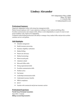 Lindsey Alexander
5451 Independence Pkwy #2004
Plano, TX 75023
C: 214-676-7001
E: lindseymae@live.com
Professional Summary
Organized, independent worker with strong time-management skills.
Patient-focused employee with 11 years experience working in a busy medical and billing office.
Excellent communication and computer skills; ability to work independently or as part of a team to meet
project deadlines with a high level of adaptability.
Competent medical billing professional with ability to manage a busy medical office and provide excellent
customer service to all patients.
Skill Highlights
• Schedule management
• Health insurance processing
• Insurance eligibility verification
• Medical billing
• Patient care advocacy
• Medical terminology
• Meets/exceeds goals
• Attention to detail
• Microsoft Office skills
• Strong organizational skills
• Excellent communication skills
• Problem solver
• Fast learner
• Leadership/communication skills
• Understands insurance benefits
• HIPAA compliance
• ICD-9
• Familiar with commercial and private insurance carriers
Professional Experience
North Texas Perinatal Associates
June 2012 - Current
Billing Account Representative
 