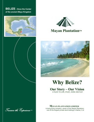 BELIZE - Once the Center
of the ancient Maya Kingdom
Mayan Plantation™
Our Story – Our Vision
A PLACE TO LIVE, STUDY, WORK AND PLAY
MAYAN PLANTATION LIMITED
A Hong Kong company, owner of the Mayan Plantation,
one of the largest private land holdings in Belize, C.A.Treasure the Experience™
Why Belize?
 