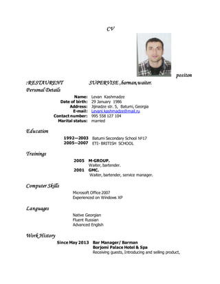 CV
positon
:RESTAURENT SUPERVISE ,barman,waiter.
Personal Details
Name:
Date of birth:
Address:
E-mail:
Contact number:
Marital status:
Levan Kashmadze
29 January 1986
Jijinadze str. 5, Batumi, Georgia
Levani.kashmadze@mail.ru
995 558 127 104
married
Education
1992—2003
2005--2007
Batumi Secondary School №17
ETI- BRITISH SCHOOL
Trainings
2005 M-GROUP.
Waiter, bartender.
2001 GMC.
Waiter, bartender, service manager.
Computer Skills
Microsoft Office 2007
Experienced on Windows XP
Languages
Native Georgian
Fluent Russian
Advanced English
Work History
Since May 2013 Bar Manager/ Barman
Borjomi Palace Hotel & Spa
Receiving guests, Introducing and selling product,
 