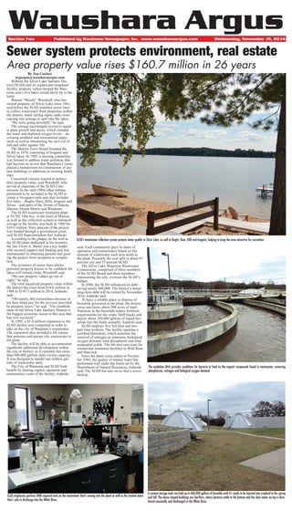 Section Two Published by Wautoma Newspaper, Inc. www.wausharaargus.com Wednesday, November 19, 2014
Waushara Argus
Sewer system protects environment, real estate
Area property value rises $160.7 million in 26 years
By Jon Gneiser
argusjon@wausharaargus.com
	 Without the Silver Lake Sanitary Dis-
trict (SLSD) and its wastewater treatment
facility, property values around the Wau-
toma area’s five lakes would likely be in the
toilet.
	 Watson “Woody” Woodruff, who has
owned property on Silver Lake since 1961,
said before the SLSD installed sewer lines
to collect wastewater from properties within
the district, many failing septic tanks were
causing raw sewage to spill into the lakes.
	 “We were going downhill,” he said.
	 The sewage encouraged excessive aquat-
ic plant growth and decay, which clouded
the water and depleted oxygen levels – de-
creasing aesthetic and recreational enjoy-
ment as well as threatening the survival of
fish and other aquatic life.
	 The Marion Town Board founded the
SLSD in 1970, consisting of Irogami and
Silver lakes. In 1985, a steering committee
was formed to address water pollution that
had become so severe that Waushara County
placed a moratorium on construction of any
new buildings or additions to existing build-
ings.
	 Concerned citizens wanted to protect
their property value, said Woodruff, who
served as chairman of the SLSD Com-
mission. In the mid-1980s other entities
petitioned to be included in the SLSD to
create a 14-square-mile area that includes
five lakes – Bughs, Deer, Hills, Irogami and
Silver – and parts of the Towns of Dakota,
Marion, Mount Morris and Wautoma.
	 The SLSD wastewater treatment plant
at N1702 19th Ave. in the town of Marion,
as well as the collection system to transport
sewage to the facility was built in 1988 for
$10.6 million. Sixty percent of the project
was funded through a government grant,
said SLSD Superintendent Joel Jodarski.
	 According to the plaque on the wall at
the SLSD plant dedicated in his memory,
the late Victor A. Bartel was a key leader
who secured support and funding and was
instrumental in obtaining permits and guid-
ing the project from inception to comple-
tion.
	 The existence of sewer lines allows
potential property buyers to be confident the
lakes will remain clean, Woodruff said.
	 “We saw property values go out of
sight,” he said.
	 The total equalized property value within
the district has risen from $34.6 million in
1988 to $195.3 million in 2014, Jodarski
said.
	 “Obviously, this tremendous increase in
tax base helps pay for the services provided
by property taxes,” he said. “The establish-
ment of the Silver Lake Sanitary District is
the biggest economic boom to this area that
has ever occurred.”
	 In 1995, a $5.4 million expansion to the
SLSD facility was completed in order to
take on the city of Wautoma’s wastewater.
The expansion also included a lift station
that pretreats and pumps city wastewater to
the plant.
	 The facility will be able to accommodate
significant additional development within
the city or district, as it currently has more
than 600,000 gallons daily excess capacity.
It was designed to handle one million gal-
lons of wastewater daily.
	 The City of Wautoma and SLSD both
benefit by sharing capital, operation and
maintenance costs of the facility, Jodarski
said. Each community pays its share of
operation and maintenance based on the
amount of wastewater each area sends to
the plant. Presently the cost split is about 65
percent city and 35 percent SLSD.
	 The Silver Lake-Wautoma Wastewater
Commission, comprised of three members
of the SLSD Board and three members
representing the city, oversees the SLSD’s
budget.
	 In 2006, the SLSD refinanced its debt –
saving nearly $80,000. The district’s initial
long-term debt will be retired by November
2016, Jodarski said.
	 To have a reliable place to dispose of
biosolids generated at the plant, the district
owns and farms about 200 acres of land.
Nutrients in the biosolids reduce fertilizer
requirements for the crops. Staff trucks and
injects about 350,000 gallons of liquid bio-
solids into the fields annually, Jodarski said.
	 SLSD employs five full time and two
part time workers. The facility operates a
certified laboratory, which monitors the
removal of nitrogen as ammonia, biological
oxygen demand, total phosphorus and total
suspended solids. The lab also runs tests for
wastewater treatment facilities in Wild Rose
and Hancock.
	 Since the plant came online in Novem-
ber 1989, the quality of treated water has
performed well under the limits set by the
Department of Natural Resources, Jodarski
said. The SLSD has also never had a sewer
backup.
SLSD employees perform DNR required tests on the wastewater that’s coming into the plant as well as the treated water
that’s safe to discharge into the White River.
The oxidation ditch provides conditions for bacteria to feed on the organic compounds found in wastewater, removing
phosphorous, nitrogen and biological oxygen demand.
A cement storage tank can hold up to 460,000 gallons of biosolids until it’s ready to be injected into cropland in the spring
and fall. The dome-shaped buildings are clarifiers, where bacteria settle to the bottom and the clear water on top is disin-
fected seasonally and discharged to the White River.
SLSD’s wastewater collection system protects water quality in Silver Lake, as well as Bughs, Deer, Hills and Irogami, helping to keep the area attractive for recreation.
 