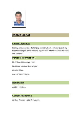 SAJ-OSAMA AL
Career Objective:
Seeking a responsible, challenging position , learn a lot and give all my
best knowledgein a well-reputed organization wherewe sharethe work
and success .
:Personal Information
Birth Date:1 /January / 1988 .
Residence Location: Homs-Syria .
Gender: Male .
Marital Status: Single .
Nationality:
Arabic - Syrian .
:Current residence
Jordan - Amman - Jabal Al Hussein.
 