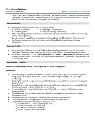 Varun Suresh Waghmare
Contact: +91-8435002027 E-Mail:varunwaghmare23@gmail.com
I wantto workwithan organization which stimulates creativity and learning. Using smart and hardworking
techniques, I want to become valuable employee of the company so that I can contribute to company’s
growth and same time improve my effectiveness and knowledge.
ProfileSummary
 A competent professional with over 2 years experience in:
⋈ Service & Maintenance ⋈ Reporting & Documentation
⋈ Team Management ⋈ Complaint Handling & Resolution
 Adept at handling day to day activities in co-ordination withinternal/external department forensuring
smooth service operation.
 Experience in servicing of VolvoConstruction Equipment(Excavator,MotorGrader, Wheel Loader)
 An effectivecommunicatorwith good interpersonal skills and hands on experience in training
subordinates.
CompanyProfile
 VolvoConstruction Equipment is the World’s third company having complete range of construction
equipment. Volvoconstruction equipment has presence from 1884 in constructionequipment sector.
 SVP Mining Technologies Pvt.Ltd. (AuthorizedDealerofVolvo CE Chhattisgarh) haspresence fromlast
12 years in Mining sector Chhattisgarh. The Company provides all VolvoConstruction Equipment solution
in Chhattisgarh, India.
Professional Experience
From June2013with SVPMiningTechnologiesPvt.Ltd. asServiceEngineer
JobProfile:
 Troubleshooting and Maintenance of Volvo Excavator,MotorGrader (G930), Wheel Loader. Hydraulic
Pump, Swing Motor, Track Motor,Main Control Valve overhauling. Volvo D6D,D7E, D12D engine
overhauling.
 Assigning Service calls to engineers, Executing Productupdate campaign & Service related campaign at
Raigarh branch.
 Taking follow-upof all Service calls, conducting meeting of Service engineer forimprovement of trouble
shooting technique & customer satisfaction in every month.
 Prepare and submit ProductFailure Reports and Technical Service reports to VolvoConstruction
Equipment India.
 FollowedStandard Servicing Procedure,Service Bulletin, Manuals & workinstruction forreducing
Machine down time.
 Rendered support by ensuring that latest maintained documentation is available.
 Conducting Operator Training program forRetail Customer at Raigarh branch.
 Completed followingVolvo CE Training at Bangalore, India
(1) VolvoExcavatorEC140BP-290BP step-1 & step-2
(2) VolvoWheel Loader L90F-L220F step-1
(3) VolvoMotor Grader G930-G990 step-1
(4) VolvoV-cads Pro. & CareTrack System.
 