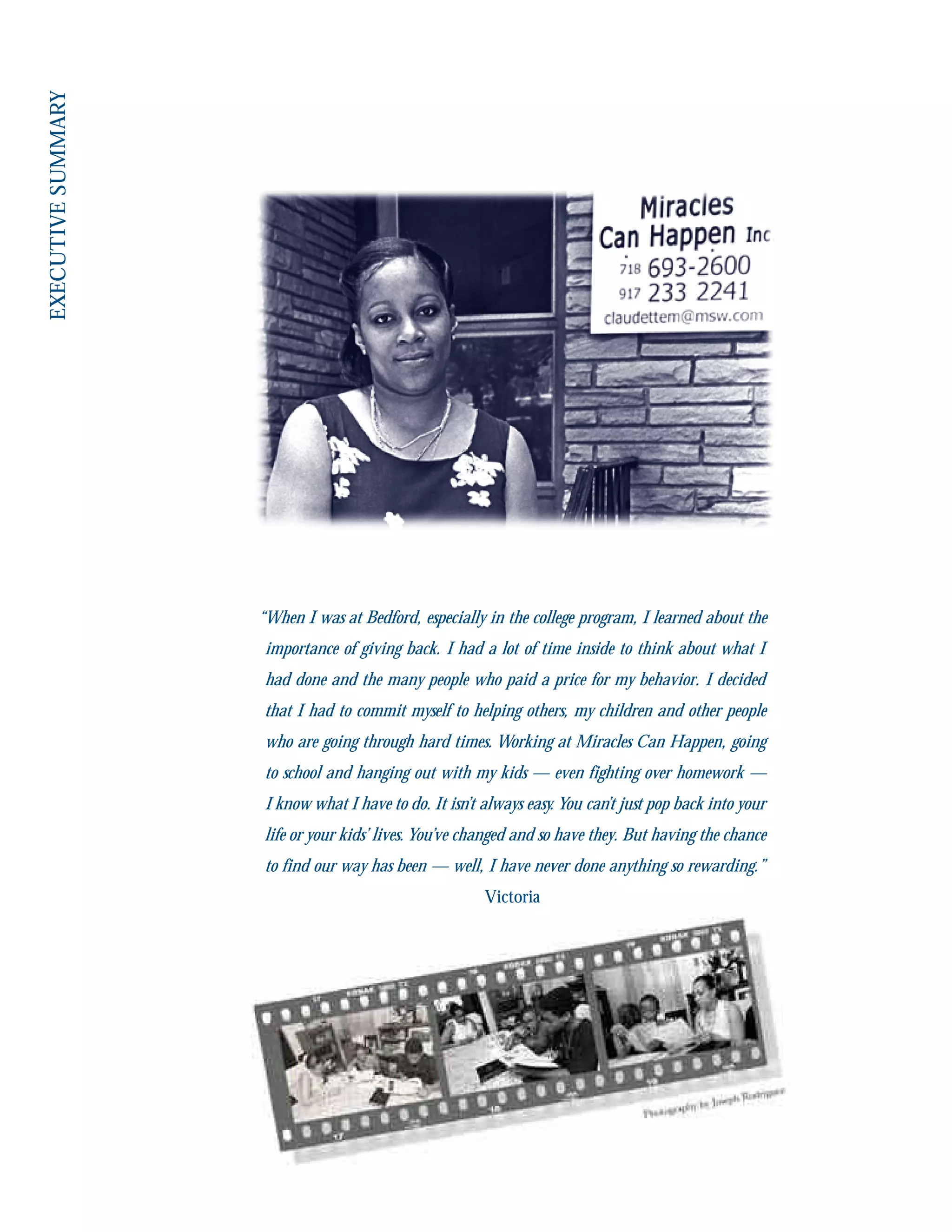 “When I was at Bedford, especially in the college program, I learned about the
importance of giving back. I had a lot of time inside to think about what I
had done and the many people who paid a price for my behavior. I decided
that I had to commit myself to helping others, my children and other people
who are going through hard times. Working at Miracles Can Happen, going
to school and hanging out with my kids — even fighting over homework —
I know what I have to do. It isn’t always easy. You can’t just pop back into your
life or your kids’ lives. You’ve changed and so have they. But having the chance
to find our way has been — well, I have never done anything so rewarding.”
Victoria
 