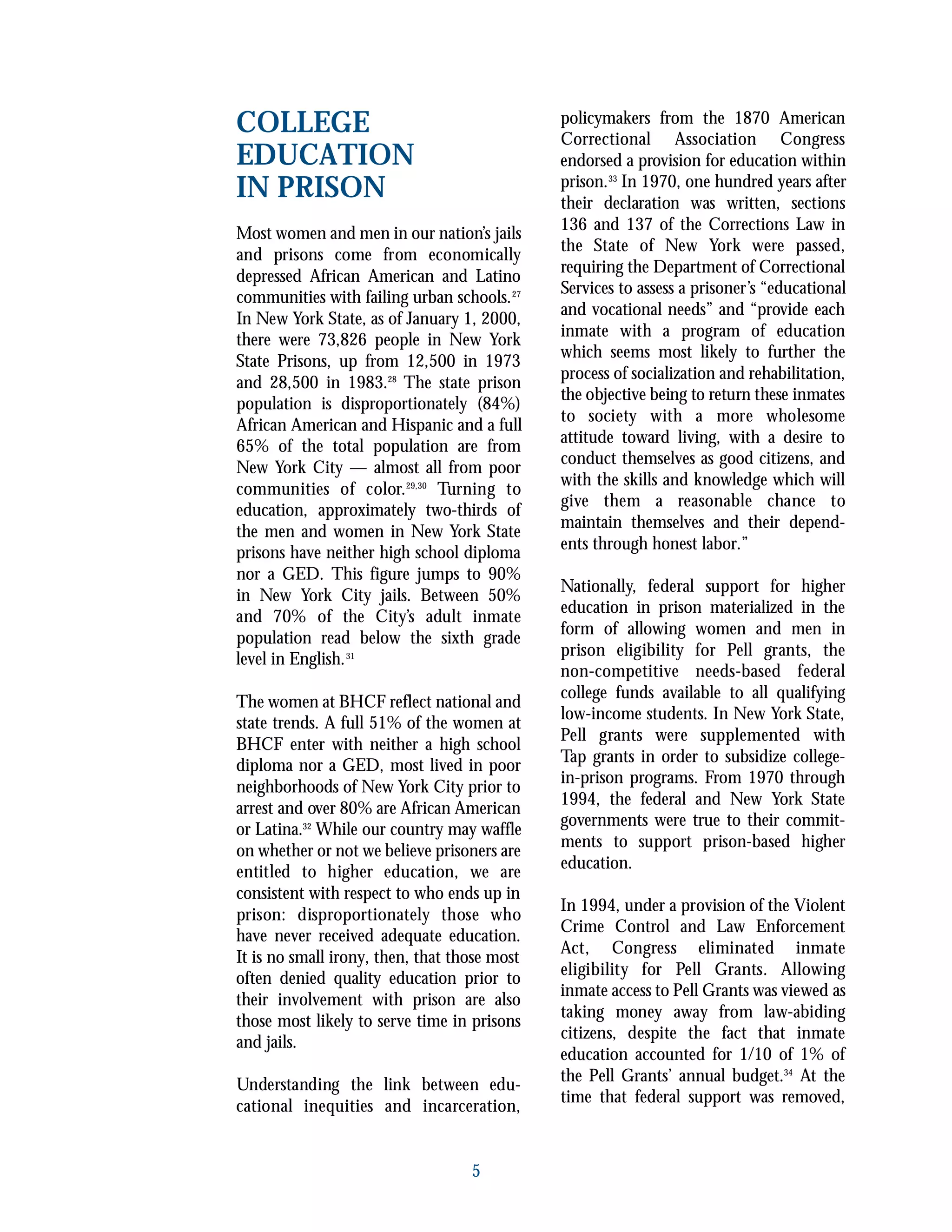 5
COLLEGE
EDUCATION
IN PRISON
Most women and men in our nation’s jails
and prisons come from economically
depressed African American and Latino
communities with failing urban schools.27
In New York State, as of January 1, 2000,
there were 73,826 people in New York
State Prisons, up from 12,500 in 1973
and 28,500 in 1983.28
The state prison
population is disproportionately (84%)
African American and Hispanic and a full
65% of the total population are from
New York City — almost all from poor
communities of color.29,30
Turning to
education, approximately two-thirds of
the men and women in New York State
prisons have neither high school diploma
nor a GED. This figure jumps to 90%
in New York City jails. Between 50%
and 70% of the City’s adult inmate
population read below the sixth grade
level in English.31
The women at BHCF reflect national and
state trends. A full 51% of the women at
BHCF enter with neither a high school
diploma nor a GED, most lived in poor
neighborhoods of New York City prior to
arrest and over 80% are African American
or Latina.32
While our country may waffle
on whether or not we believe prisoners are
entitled to higher education, we are
consistent with respect to who ends up in
prison: disproportionately those who
have never received adequate education.
It is no small irony, then, that those most
often denied quality education prior to
their involvement with prison are also
those most likely to serve time in prisons
and jails.
Understanding the link between edu-
cational inequities and incarceration,
policymakers from the 1870 American
Correctional Association Congress
endorsed a provision for education within
prison.33
In 1970, one hundred years after
their declaration was written, sections
136 and 137 of the Corrections Law in
the State of New York were passed,
requiring the Department of Correctional
Services to assess a prisoner’s “educational
and vocational needs” and “provide each
inmate with a program of education
which seems most likely to further the
process of socialization and rehabilitation,
the objective being to return these inmates
to society with a more wholesome
attitude toward living, with a desire to
conduct themselves as good citizens, and
with the skills and knowledge which will
give them a reasonable chance to
maintain themselves and their depend-
ents through honest labor.”
Nationally, federal support for higher
education in prison materialized in the
form of allowing women and men in
prison eligibility for Pell grants, the
non-competitive needs-based federal
college funds available to all qualifying
low-income students. In New York State,
Pell grants were supplemented with
Tap grants in order to subsidize college-
in-prison programs. From 1970 through
1994, the federal and New York State
governments were true to their commit-
ments to support prison-based higher
education.
In 1994, under a provision of the Violent
Crime Control and Law Enforcement
Act, Congress eliminated inmate
eligibility for Pell Grants. Allowing
inmate access to Pell Grants was viewed as
taking money away from law-abiding
citizens, despite the fact that inmate
education accounted for 1/10 of 1% of
the Pell Grants’ annual budget.34
At the
time that federal support was removed,
 