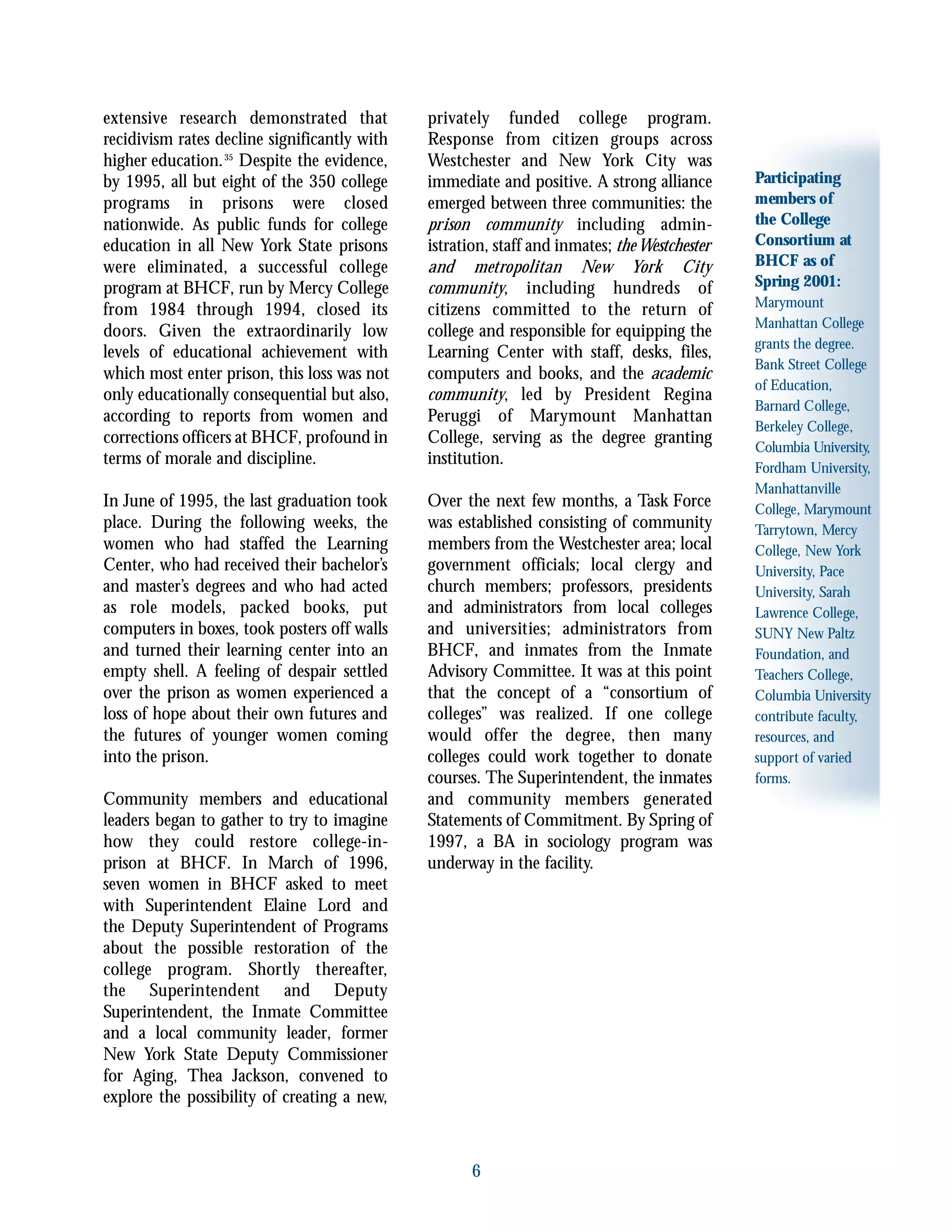 6
Participating
members of
the College
Consortium at
BHCF as of
Spring 2001:
Marymount
Manhattan College
grants the degree.
Bank Street College
of Education,
Barnard College,
Berkeley College,
Columbia University,
Fordham University,
Manhattanville
College, Marymount
Tarrytown, Mercy
College, New York
University, Pace
University, Sarah
Lawrence College,
SUNY New Paltz
Foundation, and
Teachers College,
Columbia University
contribute faculty,
resources, and
support of varied
forms.
extensive research demonstrated that
recidivism rates decline significantly with
higher education.35
Despite the evidence,
by 1995, all but eight of the 350 college
programs in prisons were closed
nationwide. As public funds for college
education in all New York State prisons
were eliminated, a successful college
program at BHCF, run by Mercy College
from 1984 through 1994, closed its
doors. Given the extraordinarily low
levels of educational achievement with
which most enter prison, this loss was not
only educationally consequential but also,
according to reports from women and
corrections officers at BHCF, profound in
terms of morale and discipline.
In June of 1995, the last graduation took
place. During the following weeks, the
women who had staffed the Learning
Center, who had received their bachelor’s
and master’s degrees and who had acted
as role models, packed books, put
computers in boxes, took posters off walls
and turned their learning center into an
empty shell. A feeling of despair settled
over the prison as women experienced a
loss of hope about their own futures and
the futures of younger women coming
into the prison.
Community members and educational
leaders began to gather to try to imagine
how they could restore college-in-
prison at BHCF. In March of 1996,
seven women in BHCF asked to meet
with Superintendent Elaine Lord and
the Deputy Superintendent of Programs
about the possible restoration of the
college program. Shortly thereafter,
the Superintendent and Deputy
Superintendent, the Inmate Committee
and a local community leader, former
New York State Deputy Commissioner
for Aging, Thea Jackson, convened to
explore the possibility of creating a new,
privately funded college program.
Response from citizen groups across
Westchester and New York City was
immediate and positive. A strong alliance
emerged between three communities: the
prison community including admin-
istration, staff and inmates; the Westchester
and metropolitan New York City
community, including hundreds of
citizens committed to the return of
college and responsible for equipping the
Learning Center with staff, desks, files,
computers and books, and the academic
community, led by President Regina
Peruggi of Marymount Manhattan
College, serving as the degree granting
institution.
Over the next few months, a Task Force
was established consisting of community
members from the Westchester area; local
government officials; local clergy and
church members; professors, presidents
and administrators from local colleges
and universities; administrators from
BHCF, and inmates from the Inmate
Advisory Committee. It was at this point
that the concept of a “consortium of
colleges” was realized. If one college
would offer the degree, then many
colleges could work together to donate
courses. The Superintendent, the inmates
and community members generated
Statements of Commitment. By Spring of
1997, a BA in sociology program was
underway in the facility.
 