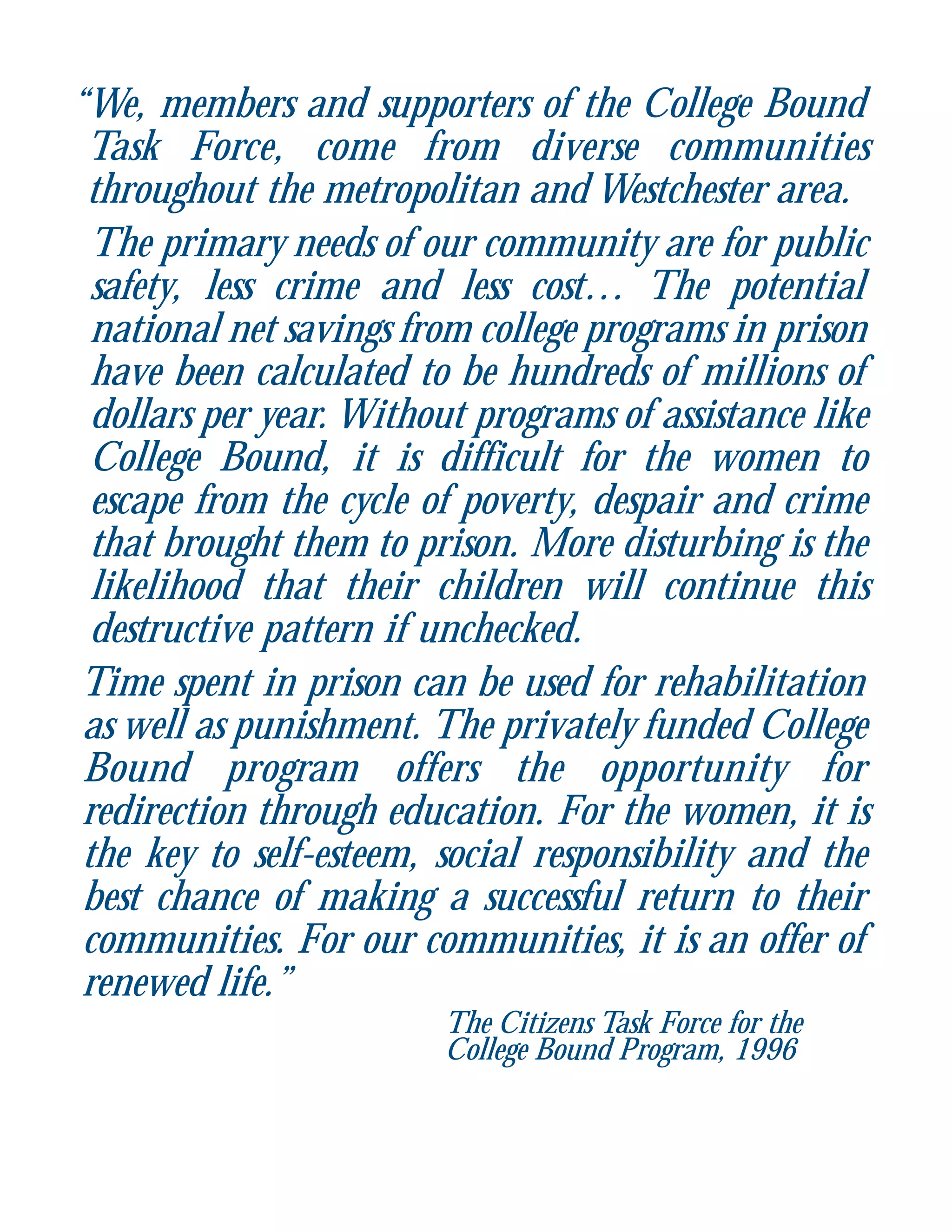 “We, members and supporters of the College Bound
Task Force, come from diverse communities
throughout the metropolitan and Westchester area.
The primary needs of our community are for public
safety, less crime and less cost… The potential
national net savings from college programs in prison
have been calculated to be hundreds of millions of
dollars per year. Without programs of assistance like
College Bound, it is difficult for the women to
escape from the cycle of poverty, despair and crime
that brought them to prison. More disturbing is the
likelihood that their children will continue this
destructive pattern if unchecked.
Time spent in prison can be used for rehabilitation
as well as punishment. The privately funded College
Bound program offers the opportunity for
redirection through education. For the women, it is
the key to self-esteem, social responsibility and the
best chance of making a successful return to their
communities. For our communities, it is an offer of
renewed life.”
The Citizens Task Force for the
College Bound Program, 1996
 