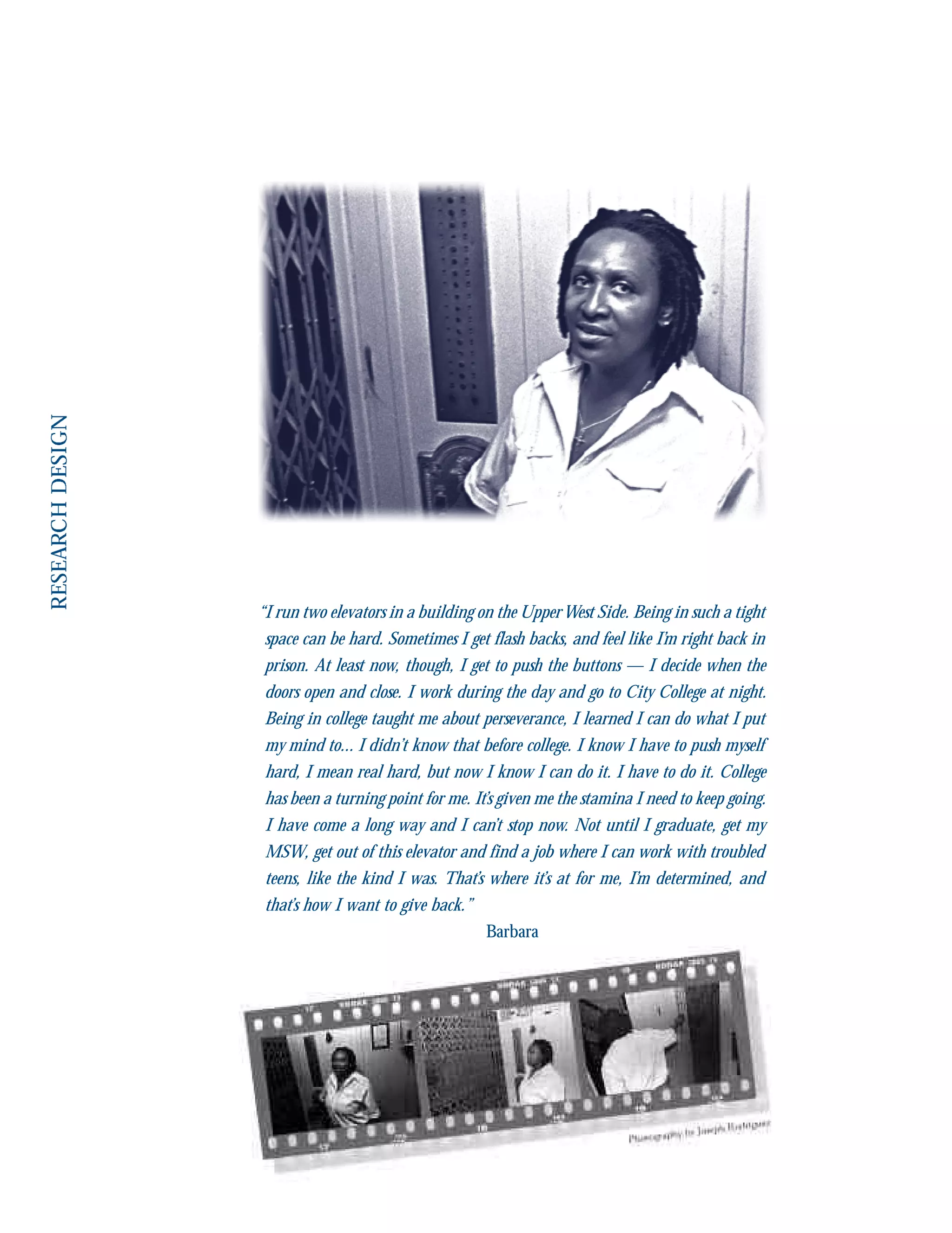 “I run two elevators in a building on the UpperWest Side. Being in such a tight
space can be hard. Sometimes I get flash backs, and feel like I’m right back in
prison. At least now, though, I get to push the buttons — I decide when the
doors open and close. I work during the day and go to City College at night.
Being in college taught me about perseverance, I learned I can do what I put
my mind to... I didn’t know that before college. I know I have to push myself
hard, I mean real hard, but now I know I can do it. I have to do it. College
has been a turning point for me. It’s given me the stamina I need to keep going.
I have come a long way and I can’t stop now. Not until I graduate, get my
MSW, get out of this elevator and find a job where I can work with troubled
teens, like the kind I was. That’s where it’s at for me, I’m determined, and
that’s how I want to give back.”
Barbara
 