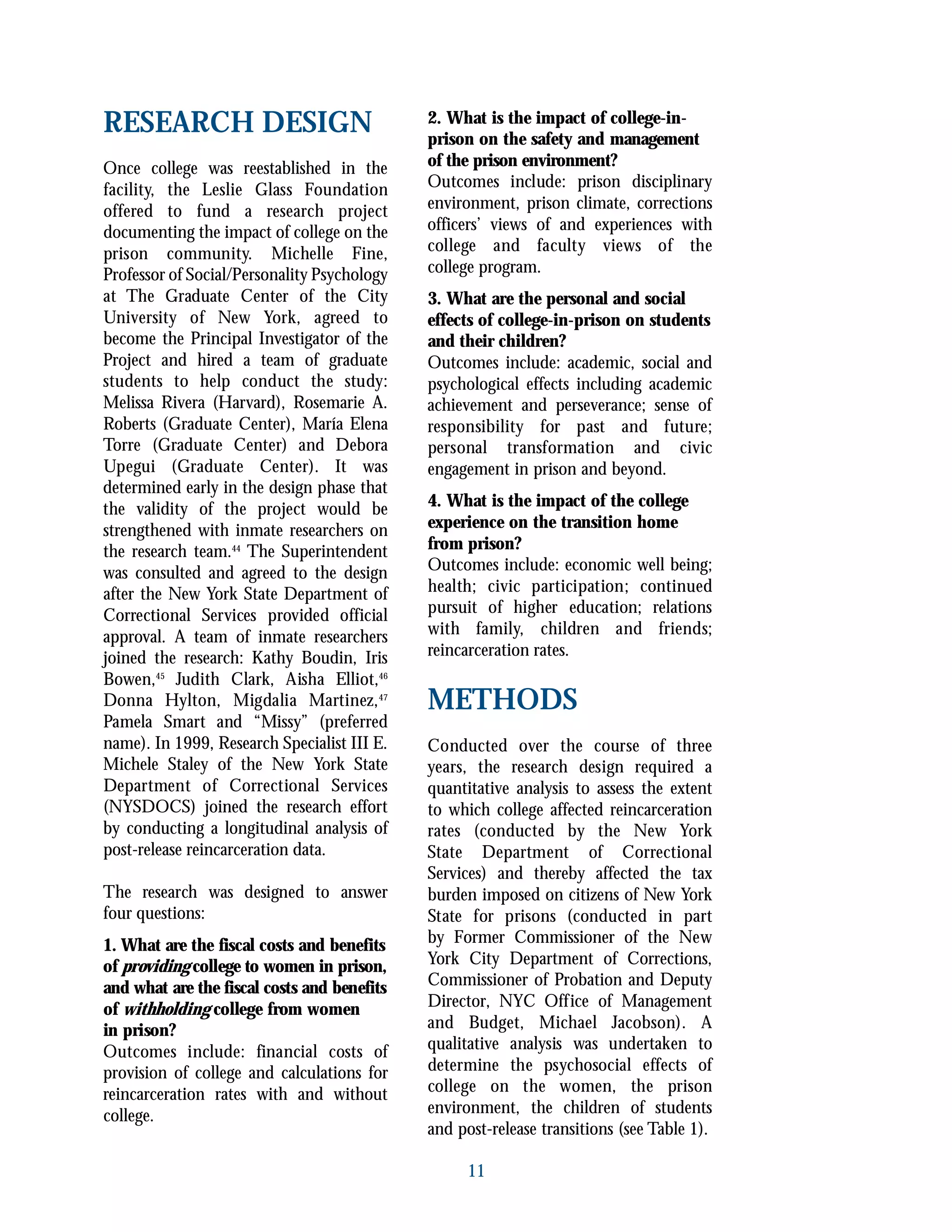 11
RESEARCH DESIGN
Once college was reestablished in the
facility, the Leslie Glass Foundation
offered to fund a research project
documenting the impact of college on the
prison community. Michelle Fine,
Professor of Social/Personality Psychology
at The Graduate Center of the City
University of New York, agreed to
become the Principal Investigator of the
Project and hired a team of graduate
students to help conduct the study:
Melissa Rivera (Harvard), Rosemarie A.
Roberts (Graduate Center), María Elena
Torre (Graduate Center) and Debora
Upegui (Graduate Center). It was
determined early in the design phase that
the validity of the project would be
strengthened with inmate researchers on
the research team.44
The Superintendent
was consulted and agreed to the design
after the New York State Department of
Correctional Services provided official
approval. A team of inmate researchers
joined the research: Kathy Boudin, Iris
Bowen,45
Judith Clark, Aisha Elliot,46
Donna Hylton, Migdalia Martinez,47
Pamela Smart and “Missy” (preferred
name). In 1999, Research Specialist III E.
Michele Staley of the New York State
Department of Correctional Services
(NYSDOCS) joined the research effort
by conducting a longitudinal analysis of
post-release reincarceration data.
The research was designed to answer
four questions:
1. What are the fiscal costs and benefits
of providing college to women in prison,
and what are the fiscal costs and benefits
of withholding college from women
in prison?
Outcomes include: financial costs of
provision of college and calculations for
reincarceration rates with and without
college.
2. What is the impact of college-in-
prison on the safety and management
of the prison environment?
Outcomes include: prison disciplinary
environment, prison climate, corrections
officers’ views of and experiences with
college and faculty views of the
college program.
3. What are the personal and social
effects of college-in-prison on students
and their children?
Outcomes include: academic, social and
psychological effects including academic
achievement and perseverance; sense of
responsibility for past and future;
personal transformation and civic
engagement in prison and beyond.
4. What is the impact of the college
experience on the transition home
from prison?
Outcomes include: economic well being;
health; civic participation; continued
pursuit of higher education; relations
with family, children and friends;
reincarceration rates.
METHODS
Conducted over the course of three
years, the research design required a
quantitative analysis to assess the extent
to which college affected reincarceration
rates (conducted by the New York
State Department of Correctional
Services) and thereby affected the tax
burden imposed on citizens of New York
State for prisons (conducted in part
by Former Commissioner of the New
York City Department of Corrections,
Commissioner of Probation and Deputy
Director, NYC Office of Management
and Budget, Michael Jacobson). A
qualitative analysis was undertaken to
determine the psychosocial effects of
college on the women, the prison
environment, the children of students
and post-release transitions (see Table 1).
 