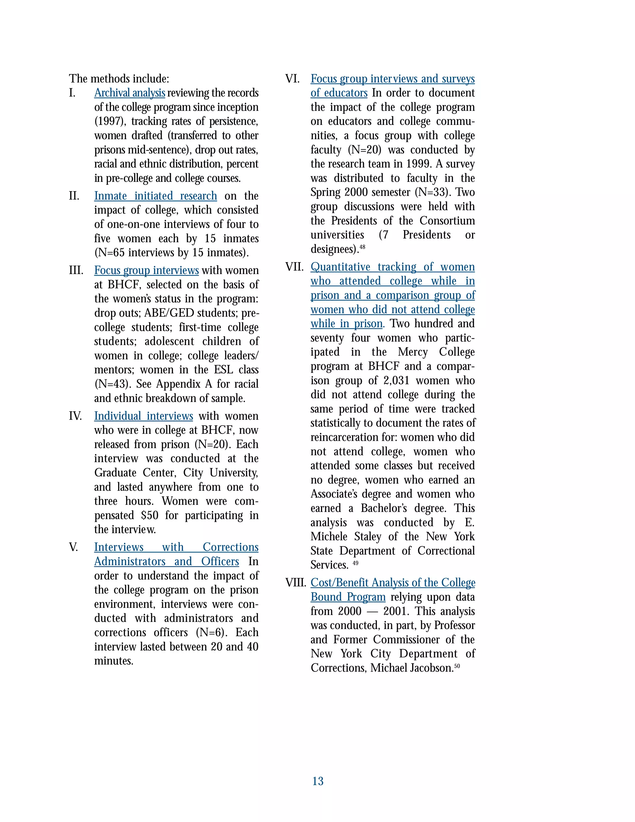 13
The methods include:
I. Archival analysis reviewing the records
of the college program since inception
(1997), tracking rates of persistence,
women drafted (transferred to other
prisons mid-sentence), drop out rates,
racial and ethnic distribution, percent
in pre-college and college courses.
II. Inmate initiated research on the
impact of college, which consisted
of one-on-one interviews of four to
five women each by 15 inmates
(N=65 interviews by 15 inmates).
III. Focus group interviews with women
at BHCF, selected on the basis of
the women’s status in the program:
drop outs; ABE/GED students; pre-
college students; first-time college
students; adolescent children of
women in college; college leaders/
mentors; women in the ESL class
(N=43). See Appendix A for racial
and ethnic breakdown of sample.
IV. Individual interviews with women
who were in college at BHCF, now
released from prison (N=20). Each
interview was conducted at the
Graduate Center, City University,
and lasted anywhere from one to
three hours. Women were com-
pensated $50 for participating in
the interview.
V. Interviews with Corrections
Administrators and Officers In
order to understand the impact of
the college program on the prison
environment, interviews were con-
ducted with administrators and
corrections officers (N=6). Each
interview lasted between 20 and 40
minutes.
VI. Focus group interviews and surveys
of educators In order to document
the impact of the college program
on educators and college commu-
nities, a focus group with college
faculty (N=20) was conducted by
the research team in 1999. A survey
was distributed to faculty in the
Spring 2000 semester (N=33). Two
group discussions were held with
the Presidents of the Consortium
universities (7 Presidents or
designees).48
VII. Quantitative tracking of women
who attended college while in
prison and a comparison group of
women who did not attend college
while in prison. Two hundred and
seventy four women who partic-
ipated in the Mercy College
program at BHCF and a compar-
ison group of 2,031 women who
did not attend college during the
same period of time were tracked
statistically to document the rates of
reincarceration for: women who did
not attend college, women who
attended some classes but received
no degree, women who earned an
Associate’s degree and women who
earned a Bachelor’s degree. This
analysis was conducted by E.
Michele Staley of the New York
State Department of Correctional
Services. 49
VIII. Cost/Benefit Analysis of the College
Bound Program relying upon data
from 2000 — 2001. This analysis
was conducted, in part, by Professor
and Former Commissioner of the
New York City Department of
Corrections, Michael Jacobson.50
 