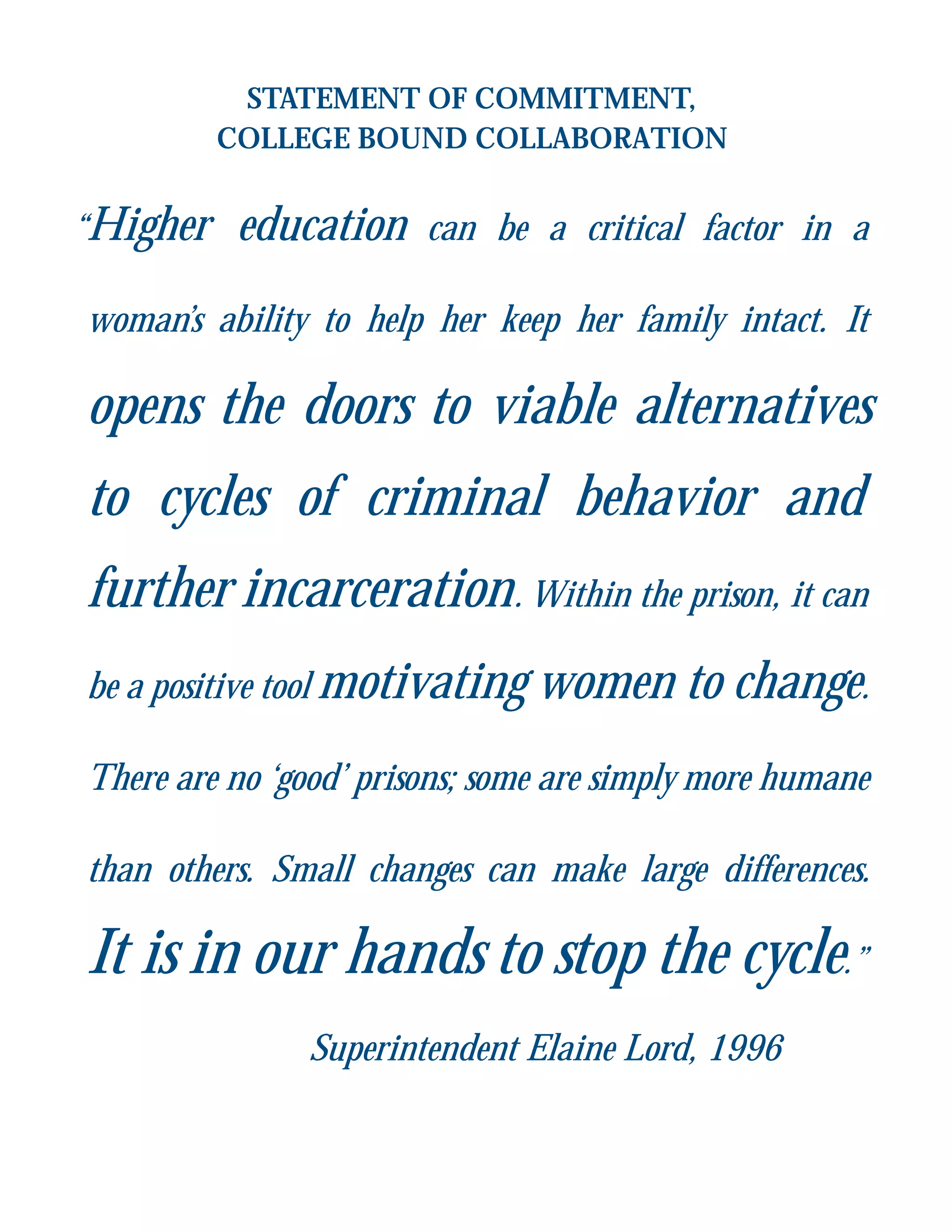 STATEMENT OF COMMITMENT,
COLLEGE BOUND COLLABORATION
“Higher education can be a critical factor in a
woman’s ability to help her keep her family intact. It
opens the doors to viable alternatives
to cycles of criminal behavior and
further incarceration. Within the prison, it can
be a positive tool motivating women to change.
There are no ‘good’ prisons; some are simply more humane
than others. Small changes can make large differences.
It is in our hands to stop the cycle.”
Superintendent Elaine Lord, 1996
 