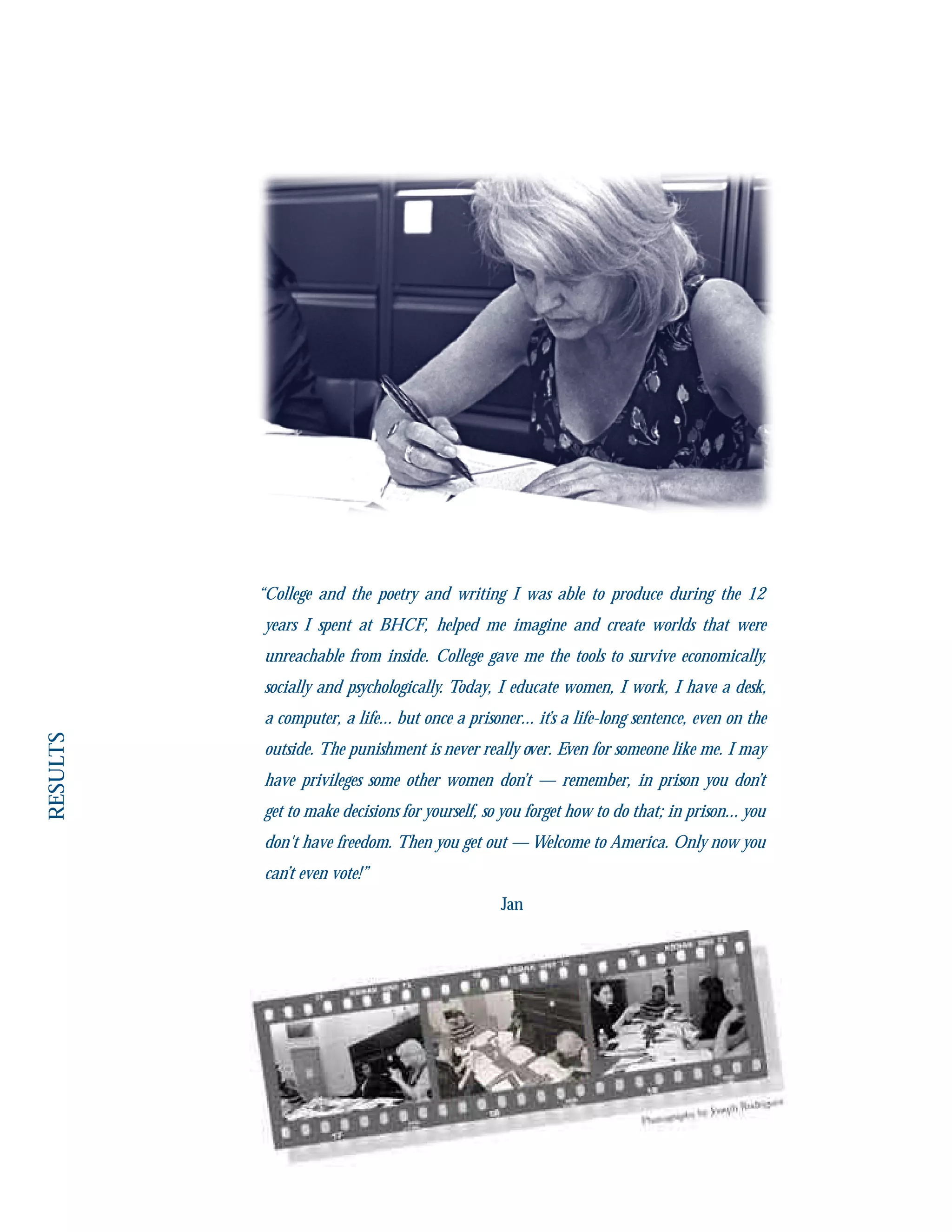 “College and the poetry and writing I was able to produce during the 12
years I spent at BHCF, helped me imagine and create worlds that were
unreachable from inside. College gave me the tools to survive economically,
socially and psychologically. Today, I educate women, I work, I have a desk,
a computer, a life... but once a prisoner... it’s a life-long sentence, even on the
outside. The punishment is never really over. Even for someone like me. I may
have privileges some other women don’t — remember, in prison you don’t
get to make decisions for yourself, so you forget how to do that; in prison... you
don't have freedom. Then you get out — Welcome to America. Only now you
can’t even vote!”
Jan
 