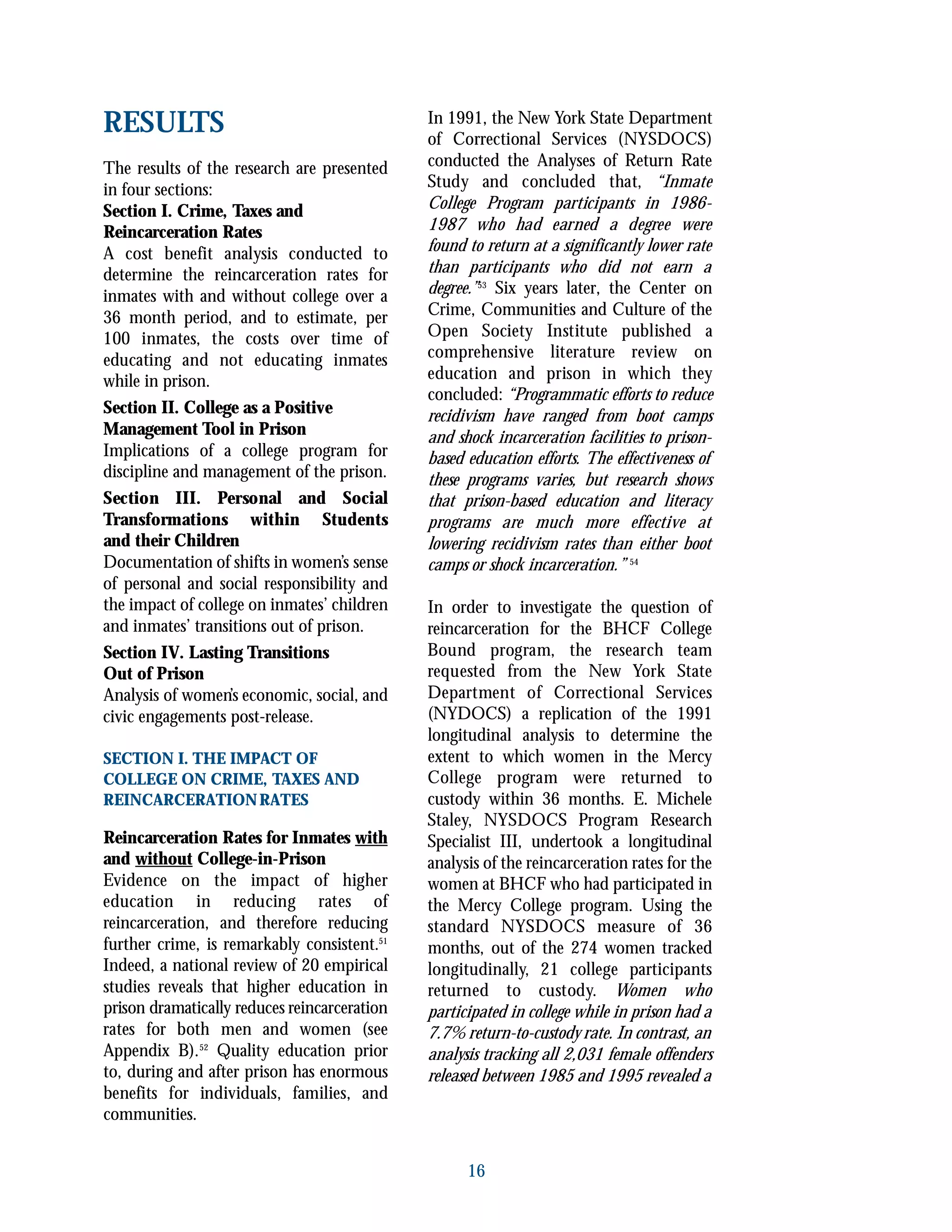 RESULTS
The results of the research are presented
in four sections:
Section I. Crime, Taxes and
Reincarceration Rates
A cost benefit analysis conducted to
determine the reincarceration rates for
inmates with and without college over a
36 month period, and to estimate, per
100 inmates, the costs over time of
educating and not educating inmates
while in prison.
Section II. College as a Positive
Management Tool in Prison
Implications of a college program for
discipline and management of the prison.
Section III. Personal and Social
Transformations within Students
and their Children
Documentation of shifts in women’s sense
of personal and social responsibility and
the impact of college on inmates’ children
and inmates’ transitions out of prison.
Section IV. Lasting Transitions
Out of Prison
Analysis of women’s economic, social, and
civic engagements post-release.
SECTION I. THE IMPACT OF
COLLEGE ON CRIME, TAXES AND
REINCARCERATIONRATES
Reincarceration Rates for Inmates with
and without College-in-Prison
Evidence on the impact of higher
education in reducing rates of
reincarceration, and therefore reducing
further crime, is remarkably consistent.51
Indeed, a national review of 20 empirical
studies reveals that higher education in
prison dramatically reduces reincarceration
rates for both men and women (see
Appendix B).52
Quality education prior
to, during and after prison has enormous
benefits for individuals, families, and
communities.
In 1991, the New York State Department
of Correctional Services (NYSDOCS)
conducted the Analyses of Return Rate
Study and concluded that, “Inmate
College Program participants in 1986-
1987 who had earned a degree were
found to return at a significantly lower rate
than participants who did not earn a
degree.”53
Six years later, the Center on
Crime, Communities and Culture of the
Open Society Institute published a
comprehensive literature review on
education and prison in which they
concluded: “Programmatic efforts to reduce
recidivism have ranged from boot camps
and shock incarceration facilities to prison-
based education efforts. The effectiveness of
these programs varies, but research shows
that prison-based education and literacy
programs are much more effective at
lowering recidivism rates than either boot
camps or shock incarceration.” 54
In order to investigate the question of
reincarceration for the BHCF College
Bound program, the research team
requested from the New York State
Department of Correctional Services
(NYDOCS) a replication of the 1991
longitudinal analysis to determine the
extent to which women in the Mercy
College program were returned to
custody within 36 months. E. Michele
Staley, NYSDOCS Program Research
Specialist III, undertook a longitudinal
analysis of the reincarceration rates for the
women at BHCF who had participated in
the Mercy College program. Using the
standard NYSDOCS measure of 36
months, out of the 274 women tracked
longitudinally, 21 college participants
returned to custody. Women who
participated in college while in prison had a
7.7% return-to-custody rate. In contrast, an
analysis tracking all 2,031 female offenders
released between 1985 and 1995 revealed a
16
 