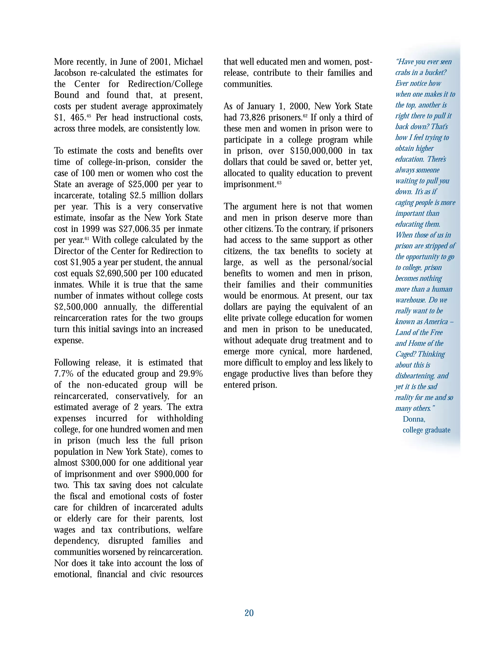 20
“Have you ever seen
crabs in a bucket?
Ever notice how
when one makes it to
the top, another is
right there to pull it
back down? That’s
how I feel trying to
obtain higher
education. There’s
always someone
waiting to pull you
down. It’s as if
caging people is more
important than
educating them.
When those of us in
prison are stripped of
the opportunity to go
to college, prison
becomes nothing
more than a human
warehouse. Do we
really want to be
known as America –
Land of the Free
and Home of the
Caged? Thinking
about this is
disheartening, and
yet it is the sad
reality for me and so
many others.”
Donna,
college graduate
More recently, in June of 2001, Michael
Jacobson re-calculated the estimates for
the Center for Redirection/College
Bound and found that, at present,
costs per student average approximately
$1, 465.45
Per head instructional costs,
across three models, are consistently low.
To estimate the costs and benefits over
time of college-in-prison, consider the
case of 100 men or women who cost the
State an average of $25,000 per year to
incarcerate, totaling $2.5 million dollars
per year. This is a very conservative
estimate, insofar as the New York State
cost in 1999 was $27,006.35 per inmate
per year.61
With college calculated by the
Director of the Center for Redirection to
cost $1,905 a year per student, the annual
cost equals $2,690,500 per 100 educated
inmates. While it is true that the same
number of inmates without college costs
$2,500,000 annually, the differential
reincarceration rates for the two groups
turn this initial savings into an increased
expense.
Following release, it is estimated that
7.7% of the educated group and 29.9%
of the non-educated group will be
reincarcerated, conservatively, for an
estimated average of 2 years. The extra
expenses incurred for withholding
college, for one hundred women and men
in prison (much less the full prison
population in New York State), comes to
almost $300,000 for one additional year
of imprisonment and over $900,000 for
two. This tax saving does not calculate
the fiscal and emotional costs of foster
care for children of incarcerated adults
or elderly care for their parents, lost
wages and tax contributions, welfare
dependency, disrupted families and
communities worsened by reincarceration.
Nor does it take into account the loss of
emotional, financial and civic resources
that well educated men and women, post-
release, contribute to their families and
communities.
As of January 1, 2000, New York State
had 73,826 prisoners.62
If only a third of
these men and women in prison were to
participate in a college program while
in prison, over $150,000,000 in tax
dollars that could be saved or, better yet,
allocated to quality education to prevent
imprisonment.63
The argument here is not that women
and men in prison deserve more than
other citizens.To the contrary, if prisoners
had access to the same support as other
citizens, the tax benefits to society at
large, as well as the personal/social
benefits to women and men in prison,
their families and their communities
would be enormous. At present, our tax
dollars are paying the equivalent of an
elite private college education for women
and men in prison to be uneducated,
without adequate drug treatment and to
emerge more cynical, more hardened,
more difficult to employ and less likely to
engage productive lives than before they
entered prison.
 