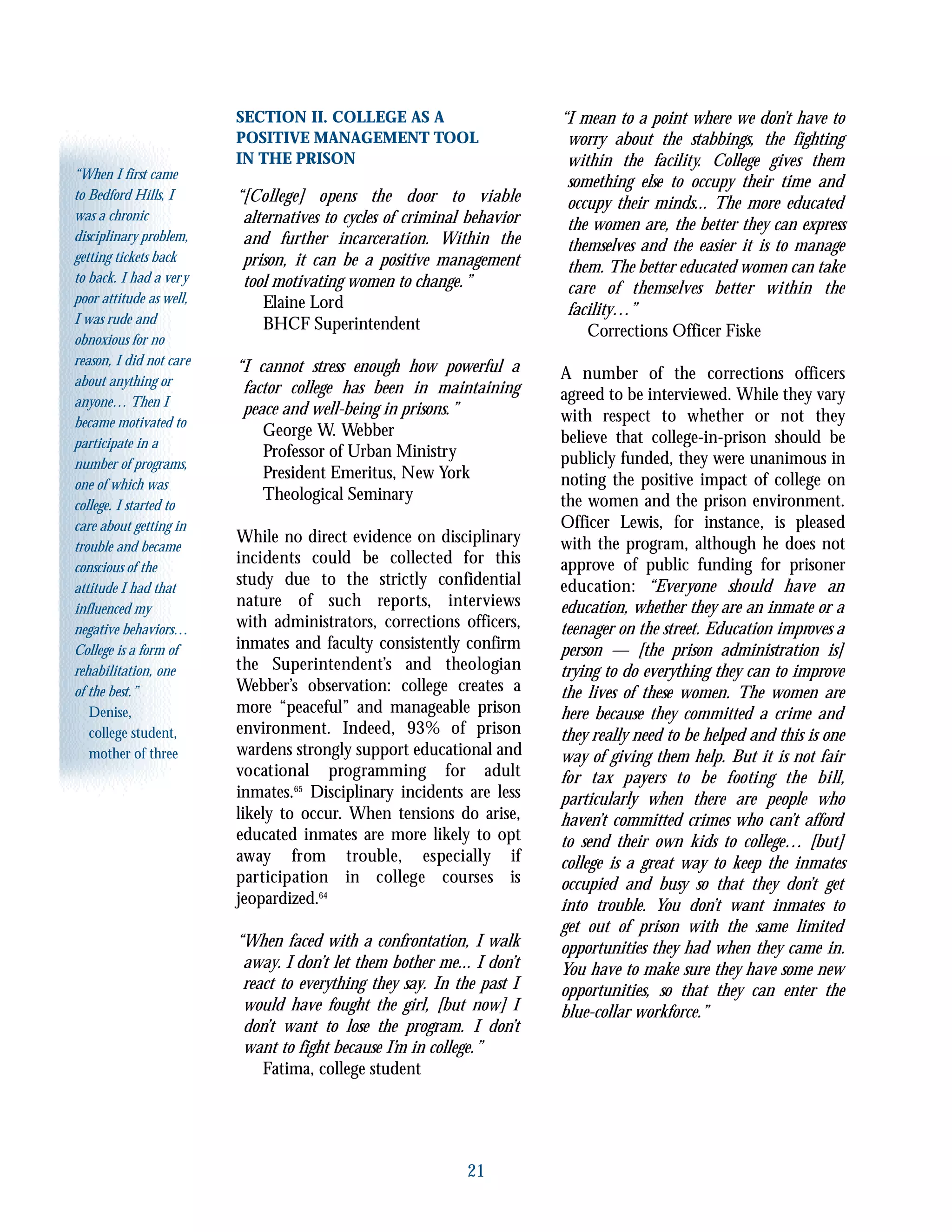 21
“When I first came
to Bedford Hills, I
was a chronic
disciplinary problem,
getting tickets back
to back. I had a very
poor attitude as well,
I was rude and
obnoxious for no
reason, I did not care
about anything or
anyone… Then I
became motivated to
participate in a
number of programs,
one of which was
college. I started to
care about getting in
trouble and became
conscious of the
attitude I had that
influenced my
negative behaviors…
College is a form of
rehabilitation, one
of the best.”
Denise,
college student,
mother of three
SECTION II. COLLEGE AS A
POSITIVE MANAGEMENT TOOL
IN THE PRISON
“[College] opens the door to viable
alternatives to cycles of criminal behavior
and further incarceration. Within the
prison, it can be a positive management
tool motivating women to change.”
Elaine Lord
BHCF Superintendent
“I cannot stress enough how powerful a
factor college has been in maintaining
peace and well-being in prisons.”
George W. Webber
Professor of Urban Ministry
President Emeritus, New York
Theological Seminary
While no direct evidence on disciplinary
incidents could be collected for this
study due to the strictly confidential
nature of such reports, interviews
with administrators, corrections officers,
inmates and faculty consistently confirm
the Superintendent’s and theologian
Webber’s observation: college creates a
more “peaceful” and manageable prison
environment. Indeed, 93% of prison
wardens strongly support educational and
vocational programming for adult
inmates.65
Disciplinary incidents are less
likely to occur. When tensions do arise,
educated inmates are more likely to opt
away from trouble, especially if
participation in college courses is
jeopardized.64
“When faced with a confrontation, I walk
away. I don’t let them bother me... I don’t
react to everything they say. In the past I
would have fought the girl, [but now] I
don’t want to lose the program. I don’t
want to fight because I’m in college.”
Fatima, college student
“I mean to a point where we don’t have to
worry about the stabbings, the fighting
within the facility. College gives them
something else to occupy their time and
occupy their minds... The more educated
the women are, the better they can express
themselves and the easier it is to manage
them. The better educated women can take
care of themselves better within the
facility…”
Corrections Officer Fiske
A number of the corrections officers
agreed to be interviewed. While they vary
with respect to whether or not they
believe that college-in-prison should be
publicly funded, they were unanimous in
noting the positive impact of college on
the women and the prison environment.
Officer Lewis, for instance, is pleased
with the program, although he does not
approve of public funding for prisoner
education: “Everyone should have an
education, whether they are an inmate or a
teenager on the street. Education improves a
person — [the prison administration is]
trying to do everything they can to improve
the lives of these women. The women are
here because they committed a crime and
they really need to be helped and this is one
way of giving them help. But it is not fair
for tax payers to be footing the bill,
particularly when there are people who
haven’t committed crimes who can’t afford
to send their own kids to college… [but]
college is a great way to keep the inmates
occupied and busy so that they don’t get
into trouble. You don’t want inmates to
get out of prison with the same limited
opportunities they had when they came in.
You have to make sure they have some new
opportunities, so that they can enter the
blue-collar workforce.”
 