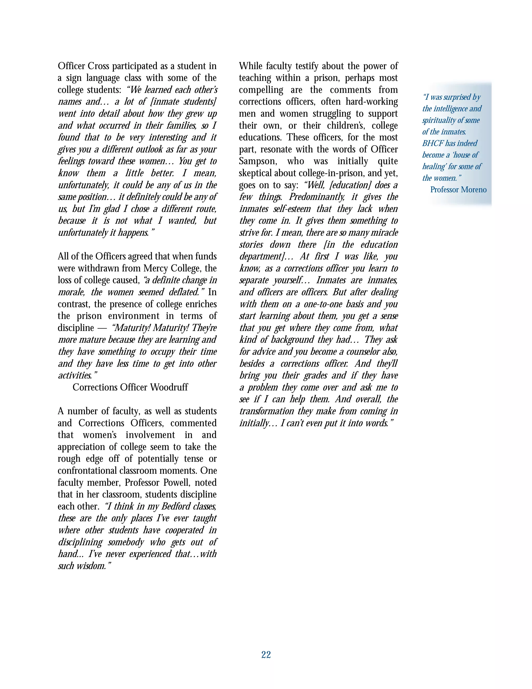 Officer Cross participated as a student in
a sign language class with some of the
college students: “We learned each other’s
names and… a lot of [inmate students]
went into detail about how they grew up
and what occurred in their families, so I
found that to be very interesting and it
gives you a different outlook as far as your
feelings toward these women… You get to
know them a little better. I mean,
unfortunately, it could be any of us in the
same position… it definitely could be any of
us, but I’m glad I chose a different route,
because it is not what I wanted, but
unfortunately it happens.”
All of the Officers agreed that when funds
were withdrawn from Mercy College, the
loss of college caused, “a definite change in
morale, the women seemed deflated.” In
contrast, the presence of college enriches
the prison environment in terms of
discipline — “Maturity! Maturity! They’re
more mature because they are learning and
they have something to occupy their time
and they have less time to get into other
activities.”
Corrections Officer Woodruff
A number of faculty, as well as students
and Corrections Officers, commented
that women’s involvement in and
appreciation of college seem to take the
rough edge off of potentially tense or
confrontational classroom moments. One
faculty member, Professor Powell, noted
that in her classroom, students discipline
each other. “I think in my Bedford classes,
these are the only places I’ve ever taught
where other students have cooperated in
disciplining somebody who gets out of
hand... I’ve never experienced that…with
such wisdom.”
While faculty testify about the power of
teaching within a prison, perhaps most
compelling are the comments from
corrections officers, often hard-working
men and women struggling to support
their own, or their children’s, college
educations. These officers, for the most
part, resonate with the words of Officer
Sampson, who was initially quite
skeptical about college-in-prison, and yet,
goes on to say: “Well, [education] does a
few things. Predominantly, it gives the
inmates self-esteem that they lack when
they come in. It gives them something to
strive for. I mean, there are so many miracle
stories down there [in the education
department]… At first I was like, you
know, as a corrections officer you learn to
separate yourself… Inmates are inmates,
and officers are officers. But after dealing
with them on a one-to-one basis and you
start learning about them, you get a sense
that you get where they come from, what
kind of background they had… They ask
for advice and you become a counselor also,
besides a corrections officer. And they’ll
bring you their grades and if they have
a problem they come over and ask me to
see if I can help them. And overall, the
transformation they make from coming in
initially… I can’t even put it into words.”
22
“I was surprised by
the intelligence and
spirituality of some
of the inmates.
BHCF has indeed
become a ‘house of
healing’ for some of
the women.”
Professor Moreno
 