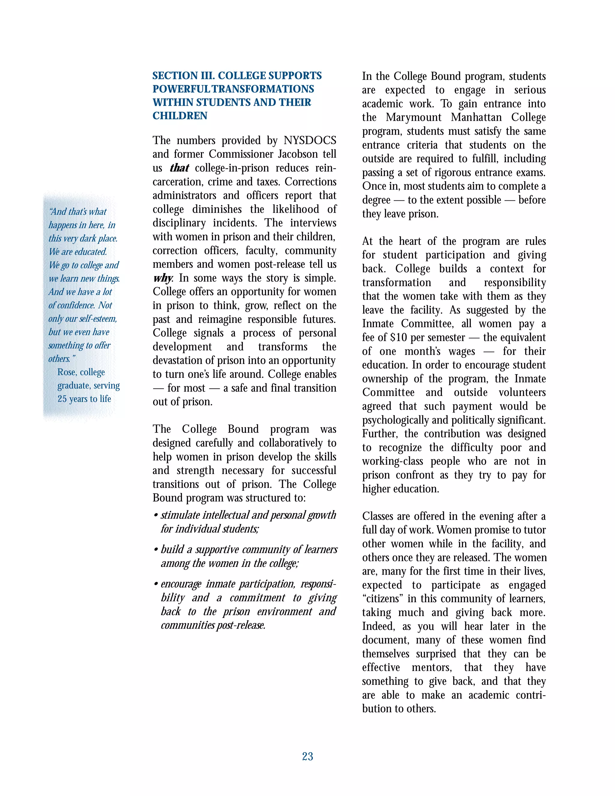 23
“And that’s what
happens in here, in
this very dark place.
We are educated.
We go to college and
we learn new things.
And we have a lot
of confidence. Not
only our self-esteem,
but we even have
something to offer
others.”
Rose, college
graduate, serving
25 years to life
SECTION III. COLLEGE SUPPORTS
POWERFULTRANSFORMATIONS
WITHIN STUDENTS AND THEIR
CHILDREN
The numbers provided by NYSDOCS
and former Commissioner Jacobson tell
us that college-in-prison reduces rein-
carceration, crime and taxes. Corrections
administrators and officers report that
college diminishes the likelihood of
disciplinary incidents. The interviews
with women in prison and their children,
correction officers, faculty, community
members and women post-release tell us
why. In some ways the story is simple.
College offers an opportunity for women
in prison to think, grow, reflect on the
past and reimagine responsible futures.
College signals a process of personal
development and transforms the
devastation of prison into an opportunity
to turn one’s life around. College enables
— for most — a safe and final transition
out of prison.
The College Bound program was
designed carefully and collaboratively to
help women in prison develop the skills
and strength necessary for successful
transitions out of prison. The College
Bound program was structured to:
• stimulate intellectual and personal growth
for individual students;
• build a supportive community of learners
among the women in the college;
• encourage inmate participation, responsi-
bility and a commitment to giving
back to the prison environment and
communities post-release.
In the College Bound program, students
are expected to engage in serious
academic work. To gain entrance into
the Marymount Manhattan College
program, students must satisfy the same
entrance criteria that students on the
outside are required to fulfill, including
passing a set of rigorous entrance exams.
Once in, most students aim to complete a
degree — to the extent possible — before
they leave prison.
At the heart of the program are rules
for student participation and giving
back. College builds a context for
transformation and responsibility
that the women take with them as they
leave the facility. As suggested by the
Inmate Committee, all women pay a
fee of $10 per semester — the equivalent
of one month’s wages — for their
education. In order to encourage student
ownership of the program, the Inmate
Committee and outside volunteers
agreed that such payment would be
psychologically and politically significant.
Further, the contribution was designed
to recognize the difficulty poor and
working-class people who are not in
prison confront as they try to pay for
higher education.
Classes are offered in the evening after a
full day of work. Women promise to tutor
other women while in the facility, and
others once they are released. The women
are, many for the first time in their lives,
expected to participate as engaged
“citizens” in this community of learners,
taking much and giving back more.
Indeed, as you will hear later in the
document, many of these women find
themselves surprised that they can be
effective mentors, that they have
something to give back, and that they
are able to make an academic contri-
bution to others.
 