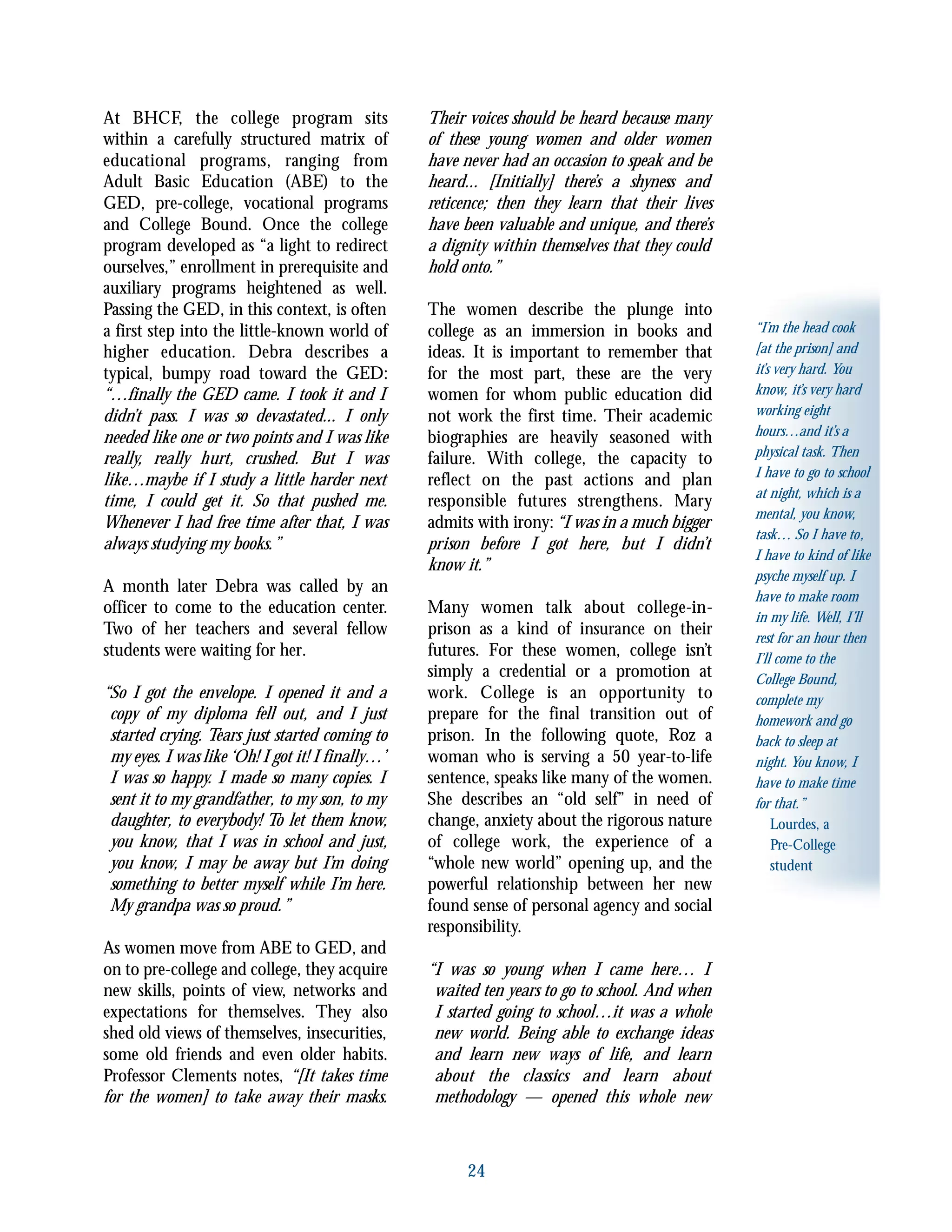 “I’m the head cook
[at the prison] and
it’s very hard. You
know, it’s very hard
working eight
hours…and it’s a
physical task. Then
I have to go to school
at night, which is a
mental, you know,
task… So I have to,
I have to kind of like
psyche myself up. I
have to make room
in my life. Well, I’ll
rest for an hour then
I’ll come to the
College Bound,
complete my
homework and go
back to sleep at
night. You know, I
have to make time
for that.”
Lourdes, a
Pre-College
student
24
At BHCF, the college program sits
within a carefully structured matrix of
educational programs, ranging from
Adult Basic Education (ABE) to the
GED, pre-college, vocational programs
and College Bound. Once the college
program developed as “a light to redirect
ourselves,” enrollment in prerequisite and
auxiliary programs heightened as well.
Passing the GED, in this context, is often
a first step into the little-known world of
higher education. Debra describes a
typical, bumpy road toward the GED:
“…finally the GED came. I took it and I
didn’t pass. I was so devastated... I only
needed like one or two points and I was like
really, really hurt, crushed. But I was
like…maybe if I study a little harder next
time, I could get it. So that pushed me.
Whenever I had free time after that, I was
always studying my books.”
A month later Debra was called by an
officer to come to the education center.
Two of her teachers and several fellow
students were waiting for her.
“So I got the envelope. I opened it and a
copy of my diploma fell out, and I just
started crying. Tears just started coming to
my eyes. I was like ‘Oh! I got it! I finally…’
I was so happy. I made so many copies. I
sent it to my grandfather, to my son, to my
daughter, to everybody! To let them know,
you know, that I was in school and just,
you know, I may be away but I’m doing
something to better myself while I’m here.
My grandpa was so proud.”
As women move from ABE to GED, and
on to pre-college and college, they acquire
new skills, points of view, networks and
expectations for themselves. They also
shed old views of themselves, insecurities,
some old friends and even older habits.
Professor Clements notes, “[It takes time
for the women] to take away their masks.
Their voices should be heard because many
of these young women and older women
have never had an occasion to speak and be
heard... [Initially] there’s a shyness and
reticence; then they learn that their lives
have been valuable and unique, and there’s
a dignity within themselves that they could
hold onto.”
The women describe the plunge into
college as an immersion in books and
ideas. It is important to remember that
for the most part, these are the very
women for whom public education did
not work the first time. Their academic
biographies are heavily seasoned with
failure. With college, the capacity to
reflect on the past actions and plan
responsible futures strengthens. Mary
admits with irony:“I was in a much bigger
prison before I got here, but I didn’t
know it.”
Many women talk about college-in-
prison as a kind of insurance on their
futures. For these women, college isn’t
simply a credential or a promotion at
work. College is an opportunity to
prepare for the final transition out of
prison. In the following quote, Roz a
woman who is serving a 50 year-to-life
sentence, speaks like many of the women.
She describes an “old self” in need of
change, anxiety about the rigorous nature
of college work, the experience of a
“whole new world” opening up, and the
powerful relationship between her new
found sense of personal agency and social
responsibility.
“I was so young when I came here… I
waited ten years to go to school. And when
I started going to school…it was a whole
new world. Being able to exchange ideas
and learn new ways of life, and learn
about the classics and learn about
methodology — opened this whole new
 
