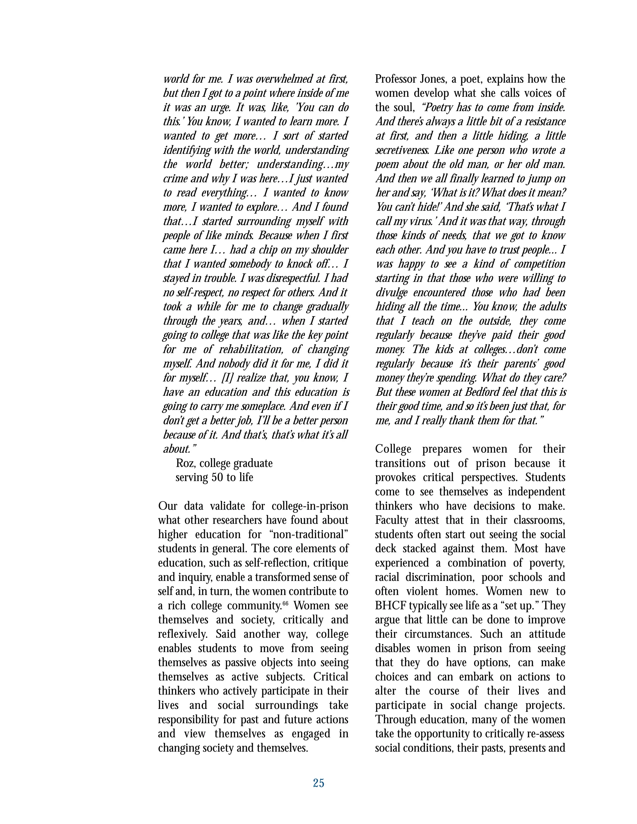 world for me. I was overwhelmed at first,
but then I got to a point where inside of me
it was an urge. It was, like, ’You can do
this.’ You know, I wanted to learn more. I
wanted to get more… I sort of started
identifying with the world, understanding
the world better; understanding…my
crime and why I was here…I just wanted
to read everything… I wanted to know
more, I wanted to explore… And I found
that…I started surrounding myself with
people of like minds. Because when I first
came here I… had a chip on my shoulder
that I wanted somebody to knock off… I
stayed in trouble. I was disrespectful. I had
no self-respect, no respect for others. And it
took a while for me to change gradually
through the years, and… when I started
going to college that was like the key point
for me of rehabilitation, of changing
myself. And nobody did it for me, I did it
for myself… [I] realize that, you know, I
have an education and this education is
going to carry me someplace. And even if I
don’t get a better job, I’ll be a better person
because of it. And that’s, that’s what it’s all
about.”
Roz, college graduate
serving 50 to life
Our data validate for college-in-prison
what other researchers have found about
higher education for “non-traditional”
students in general. The core elements of
education, such as self-reflection, critique
and inquiry, enable a transformed sense of
self and, in turn, the women contribute to
a rich college community.66
Women see
themselves and society, critically and
reflexively. Said another way, college
enables students to move from seeing
themselves as passive objects into seeing
themselves as active subjects. Critical
thinkers who actively participate in their
lives and social surroundings take
responsibility for past and future actions
and view themselves as engaged in
changing society and themselves.
Professor Jones, a poet, explains how the
women develop what she calls voices of
the soul, “Poetry has to come from inside.
And there’s always a little bit of a resistance
at first, and then a little hiding, a little
secretiveness. Like one person who wrote a
poem about the old man, or her old man.
And then we all finally learned to jump on
her and say, ‘What is it? What does it mean?
You can’t hide!’ And she said, ‘That’s what I
call my virus.’ And it was that way, through
those kinds of needs, that we got to know
each other. And you have to trust people... I
was happy to see a kind of competition
starting in that those who were willing to
divulge encountered those who had been
hiding all the time... You know, the adults
that I teach on the outside, they come
regularly because they’ve paid their good
money. The kids at colleges…don’t come
regularly because it’s their parents’ good
money they’re spending. What do they care?
But these women at Bedford feel that this is
their good time, and so it’s been just that, for
me, and I really thank them for that.”
College prepares women for their
transitions out of prison because it
provokes critical perspectives. Students
come to see themselves as independent
thinkers who have decisions to make.
Faculty attest that in their classrooms,
students often start out seeing the social
deck stacked against them. Most have
experienced a combination of poverty,
racial discrimination, poor schools and
often violent homes. Women new to
BHCF typically see life as a “set up.” They
argue that little can be done to improve
their circumstances. Such an attitude
disables women in prison from seeing
that they do have options, can make
choices and can embark on actions to
alter the course of their lives and
participate in social change projects.
Through education, many of the women
take the opportunity to critically re-assess
social conditions, their pasts, presents and
25
 