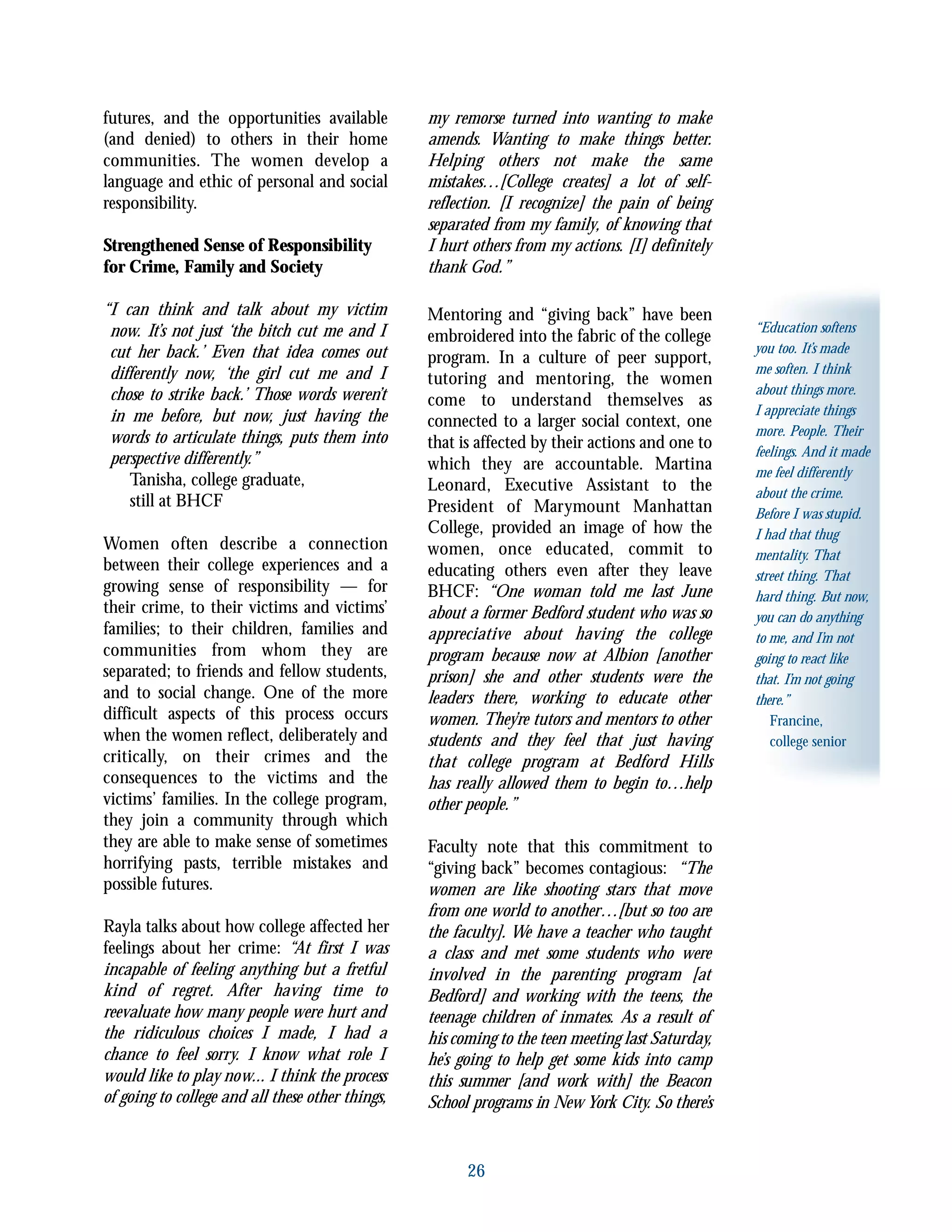 26
“Education softens
you too. It’s made
me soften. I think
about things more.
I appreciate things
more. People. Their
feelings. And it made
me feel differently
about the crime.
Before I was stupid.
I had that thug
mentality. That
street thing. That
hard thing. But now,
you can do anything
to me, and I’m not
going to react like
that. I’m not going
there.”
Francine,
college senior
futures, and the opportunities available
(and denied) to others in their home
communities. The women develop a
language and ethic of personal and social
responsibility.
Strengthened Sense of Responsibility
for Crime, Family and Society
“I can think and talk about my victim
now. It’s not just ‘the bitch cut me and I
cut her back.’ Even that idea comes out
differently now, ‘the girl cut me and I
chose to strike back.’ Those words weren’t
in me before, but now, just having the
words to articulate things, puts them into
perspective differently.”
Tanisha, college graduate,
still at BHCF
Women often describe a connection
between their college experiences and a
growing sense of responsibility — for
their crime, to their victims and victims’
families; to their children, families and
communities from whom they are
separated; to friends and fellow students,
and to social change. One of the more
difficult aspects of this process occurs
when the women reflect, deliberately and
critically, on their crimes and the
consequences to the victims and the
victims’ families. In the college program,
they join a community through which
they are able to make sense of sometimes
horrifying pasts, terrible mistakes and
possible futures.
Rayla talks about how college affected her
feelings about her crime: “At first I was
incapable of feeling anything but a fretful
kind of regret. After having time to
reevaluate how many people were hurt and
the ridiculous choices I made, I had a
chance to feel sorry. I know what role I
would like to play now... I think the process
of going to college and all these other things,
my remorse turned into wanting to make
amends. Wanting to make things better.
Helping others not make the same
mistakes…[College creates] a lot of self-
reflection. [I recognize] the pain of being
separated from my family, of knowing that
I hurt others from my actions. [I] definitely
thank God.”
Mentoring and “giving back” have been
embroidered into the fabric of the college
program. In a culture of peer support,
tutoring and mentoring, the women
come to understand themselves as
connected to a larger social context, one
that is affected by their actions and one to
which they are accountable. Martina
Leonard, Executive Assistant to the
President of Marymount Manhattan
College, provided an image of how the
women, once educated, commit to
educating others even after they leave
BHCF: “One woman told me last June
about a former Bedford student who was so
appreciative about having the college
program because now at Albion [another
prison] she and other students were the
leaders there, working to educate other
women. They’re tutors and mentors to other
students and they feel that just having
that college program at Bedford Hills
has really allowed them to begin to…help
other people.”
Faculty note that this commitment to
“giving back” becomes contagious: “The
women are like shooting stars that move
from one world to another…[but so too are
the faculty]. We have a teacher who taught
a class and met some students who were
involved in the parenting program [at
Bedford] and working with the teens, the
teenage children of inmates. As a result of
his coming to the teen meeting last Saturday,
he’s going to help get some kids into camp
this summer [and work with] the Beacon
School programs in New York City. So there’s
 