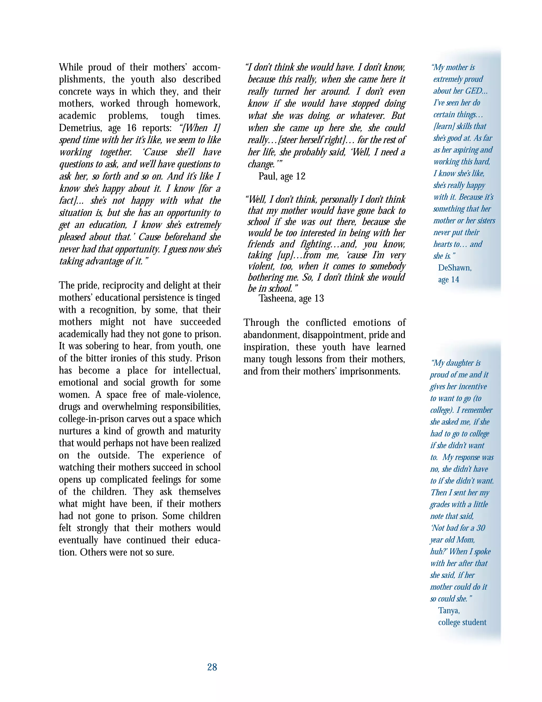 28
“My mother is
extremely proud
about her GED...
I’ve seen her do
certain things…
[learn] skills that
she’s good at. As far
as her aspiring and
working this hard,
I know she’s like,
she’s really happy
with it. Because it’s
something that her
mother or her sisters
never put their
hearts to… and
she is.”
DeShawn,
age 14
“My daughter is
proud of me and it
gives her incentive
to want to go (to
college). I remember
she asked me, if she
had to go to college
if she didn’t want
to. My response was
no, she didn’t have
to if she didn’t want.
Then I sent her my
grades with a little
note that said,
‘Not bad for a 30
year old Mom,
huh?’ When I spoke
with her after that
she said, if her
mother could do it
so could she.”
Tanya,
college student
While proud of their mothers’ accom-
plishments, the youth also described
concrete ways in which they, and their
mothers, worked through homework,
academic problems, tough times.
Demetrius, age 16 reports: “[When I]
spend time with her it’s like, we seem to like
working together. ‘Cause she’ll have
questions to ask, and we’ll have questions to
ask her, so forth and so on. And it’s like I
know she’s happy about it. I know [for a
fact]... she’s not happy with what the
situation is, but she has an opportunity to
get an education, I know she’s extremely
pleased about that.’ Cause beforehand she
never had that opportunity. I guess now she’s
taking advantage of it.”
The pride, reciprocity and delight at their
mothers’ educational persistence is tinged
with a recognition, by some, that their
mothers might not have succeeded
academically had they not gone to prison.
It was sobering to hear, from youth, one
of the bitter ironies of this study. Prison
has become a place for intellectual,
emotional and social growth for some
women. A space free of male-violence,
drugs and overwhelming responsibilities,
college-in-prison carves out a space which
nurtures a kind of growth and maturity
that would perhaps not have been realized
on the outside. The experience of
watching their mothers succeed in school
opens up complicated feelings for some
of the children. They ask themselves
what might have been, if their mothers
had not gone to prison. Some children
felt strongly that their mothers would
eventually have continued their educa-
tion. Others were not so sure.
“I don’t think she would have. I don’t know,
because this really, when she came here it
really turned her around. I don’t even
know if she would have stopped doing
what she was doing, or whatever. But
when she came up here she, she could
really…[steer herself right]… for the rest of
her life, she probably said, ‘Well, I need a
change.’”
Paul, age 12
“Well, I don’t think, personally I don’t think
that my mother would have gone back to
school if she was out there, because she
would be too interested in being with her
friends and fighting…and, you know,
taking [up]…from me, ‘cause I’m very
violent, too, when it comes to somebody
bothering me. So, I don’t think she would
be in school.”
Tasheena, age 13
Through the conflicted emotions of
abandonment, disappointment, pride and
inspiration, these youth have learned
many tough lessons from their mothers,
and from their mothers’ imprisonments.
 