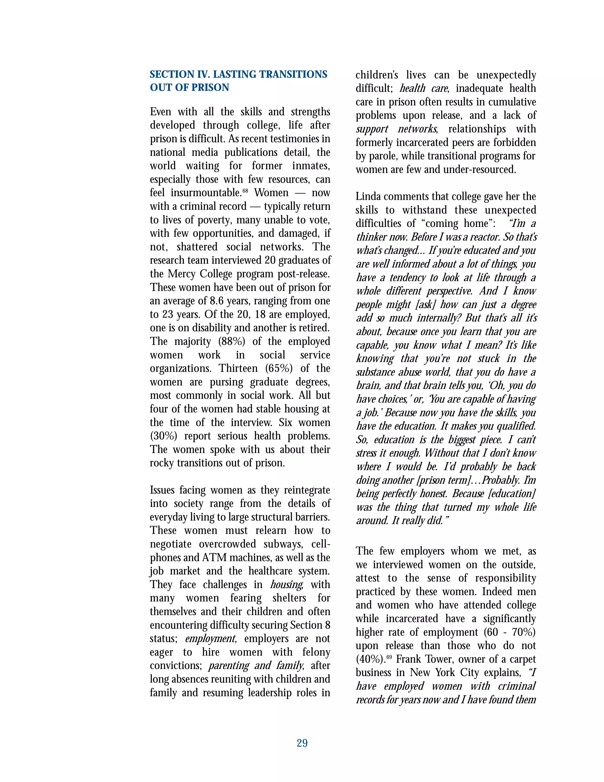 29
SECTION IV. LASTING TRANSITIONS
OUT OF PRISON
Even with all the skills and strengths
developed through college, life after
prison is difficult. As recent testimonies in
national media publications detail, the
world waiting for former inmates,
especially those with few resources, can
feel insurmountable.68
Women — now
with a criminal record — typically return
to lives of poverty, many unable to vote,
with few opportunities, and damaged, if
not, shattered social networks. The
research team interviewed 20 graduates of
the Mercy College program post-release.
These women have been out of prison for
an average of 8.6 years, ranging from one
to 23 years. Of the 20, 18 are employed,
one is on disability and another is retired.
The majority (88%) of the employed
women work in social service
organizations. Thirteen (65%) of the
women are pursing graduate degrees,
most commonly in social work. All but
four of the women had stable housing at
the time of the interview. Six women
(30%) report serious health problems.
The women spoke with us about their
rocky transitions out of prison.
Issues facing women as they reintegrate
into society range from the details of
everyday living to large structural barriers.
These women must relearn how to
negotiate overcrowded subways, cell-
phones and ATM machines, as well as the
job market and the healthcare system.
They face challenges in housing, with
many women fearing shelters for
themselves and their children and often
encountering difficulty securing Section 8
status; employment, employers are not
eager to hire women with felony
convictions; parenting and family, after
long absences reuniting with children and
family and resuming leadership roles in
children’s lives can be unexpectedly
difficult; health care, inadequate health
care in prison often results in cumulative
problems upon release, and a lack of
support networks, relationships with
formerly incarcerated peers are forbidden
by parole, while transitional programs for
women are few and under-resourced.
Linda comments that college gave her the
skills to withstand these unexpected
difficulties of “coming home”: “I’m a
thinker now. Before I was a reactor. So that’s
what’s changed... If you’re educated and you
are well informed about a lot of things, you
have a tendency to look at life through a
whole different perspective. And I know
people might [ask] how can just a degree
add so much internally? But that’s all it’s
about, because once you learn that you are
capable, you know what I mean? It’s like
knowing that you’re not stuck in the
substance abuse world, that you do have a
brain, and that brain tells you, ‘Oh, you do
have choices,’ or, ‘You are capable of having
a job.’ Because now you have the skills, you
have the education. It makes you qualified.
So, education is the biggest piece. I can’t
stress it enough. Without that I don’t know
where I would be. I’d probably be back
doing another [prison term]…Probably. I’m
being perfectly honest. Because [education]
was the thing that turned my whole life
around. It really did.”
The few employers whom we met, as
we interviewed women on the outside,
attest to the sense of responsibility
practiced by these women. Indeed men
and women who have attended college
while incarcerated have a significantly
higher rate of employment (60 - 70%)
upon release than those who do not
(40%).69
Frank Tower, owner of a carpet
business in New York City explains, “I
have employed women with criminal
records for years now and I have found them
 