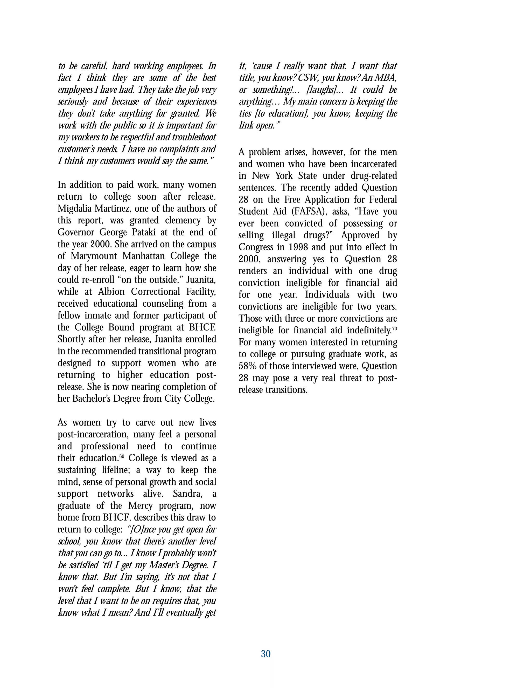 to be careful, hard working employees. In
fact I think they are some of the best
employees I have had. They take the job very
seriously and because of their experiences
they don’t take anything for granted. We
work with the public so it is important for
my workers to be respectful and troubleshoot
customer’s needs. I have no complaints and
I think my customers would say the same.”
In addition to paid work, many women
return to college soon after release.
Migdalia Martinez, one of the authors of
this report, was granted clemency by
Governor George Pataki at the end of
the year 2000. She arrived on the campus
of Marymount Manhattan College the
day of her release, eager to learn how she
could re-enroll “on the outside.” Juanita,
while at Albion Correctional Facility,
received educational counseling from a
fellow inmate and former participant of
the College Bound program at BHCF.
Shortly after her release, Juanita enrolled
in the recommended transitional program
designed to support women who are
returning to higher education post-
release. She is now nearing completion of
her Bachelor’s Degree from City College.
As women try to carve out new lives
post-incarceration, many feel a personal
and professional need to continue
their education.69
College is viewed as a
sustaining lifeline; a way to keep the
mind, sense of personal growth and social
support networks alive. Sandra, a
graduate of the Mercy program, now
home from BHCF, describes this draw to
return to college: “[O]nce you get open for
school, you know that there’s another level
that you can go to... I know I probably won’t
be satisfied ‘til I get my Master’s Degree. I
know that. But I’m saying, it’s not that I
won’t feel complete. But I know, that the
level that I want to be on requires that, you
know what I mean? And I’ll eventually get
it, ‘cause I really want that. I want that
title, you know? CSW, you know? An MBA,
or something!... [laughs]... It could be
anything… My main concern is keeping the
ties [to education], you know, keeping the
link open.”
A problem arises, however, for the men
and women who have been incarcerated
in New York State under drug-related
sentences. The recently added Question
28 on the Free Application for Federal
Student Aid (FAFSA), asks, “Have you
ever been convicted of possessing or
selling illegal drugs?” Approved by
Congress in 1998 and put into effect in
2000, answering yes to Question 28
renders an individual with one drug
conviction ineligible for financial aid
for one year. Individuals with two
convictions are ineligible for two years.
Those with three or more convictions are
ineligible for financial aid indefinitely.70
For many women interested in returning
to college or pursuing graduate work, as
58% of those interviewed were, Question
28 may pose a very real threat to post-
release transitions.
30
 