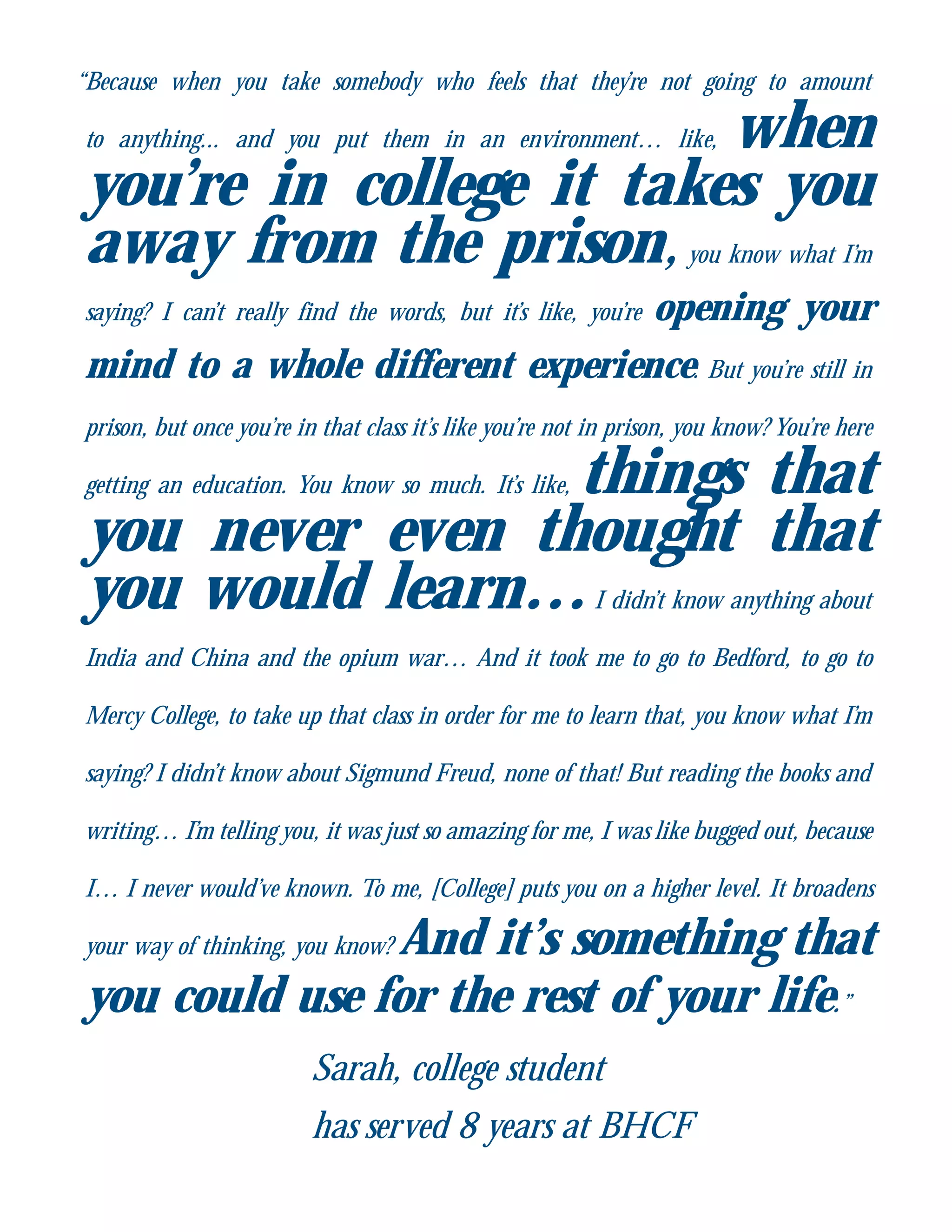 “Because when you take somebody who feels that they’re not going to amount
to anything... and you put them in an environment… like, when
you’re in college it takes you
away from the prison,you know what I’m
saying? I can’t really find the words, but it’s like, you’re opening your
mind to a whole different experience. But you’re still in
prison, but once you’re in that class it’s like you’re not in prison, you know? You’re here
getting an education. You know so much. It’s like, things that
you never even thought that
you would learn…I didn’t know anything about
India and China and the opium war… And it took me to go to Bedford, to go to
Mercy College, to take up that class in order for me to learn that, you know what I’m
saying? I didn’t know about Sigmund Freud, none of that! But reading the books and
writing… I’m telling you, it was just so amazing for me, I was like bugged out, because
I… I never would’ve known. To me, [College] puts you on a higher level. It broadens
your way of thinking, you know? And it’s something that
you could use for the rest of your life.”
Sarah, college student
has served 8 years at BHCF
 