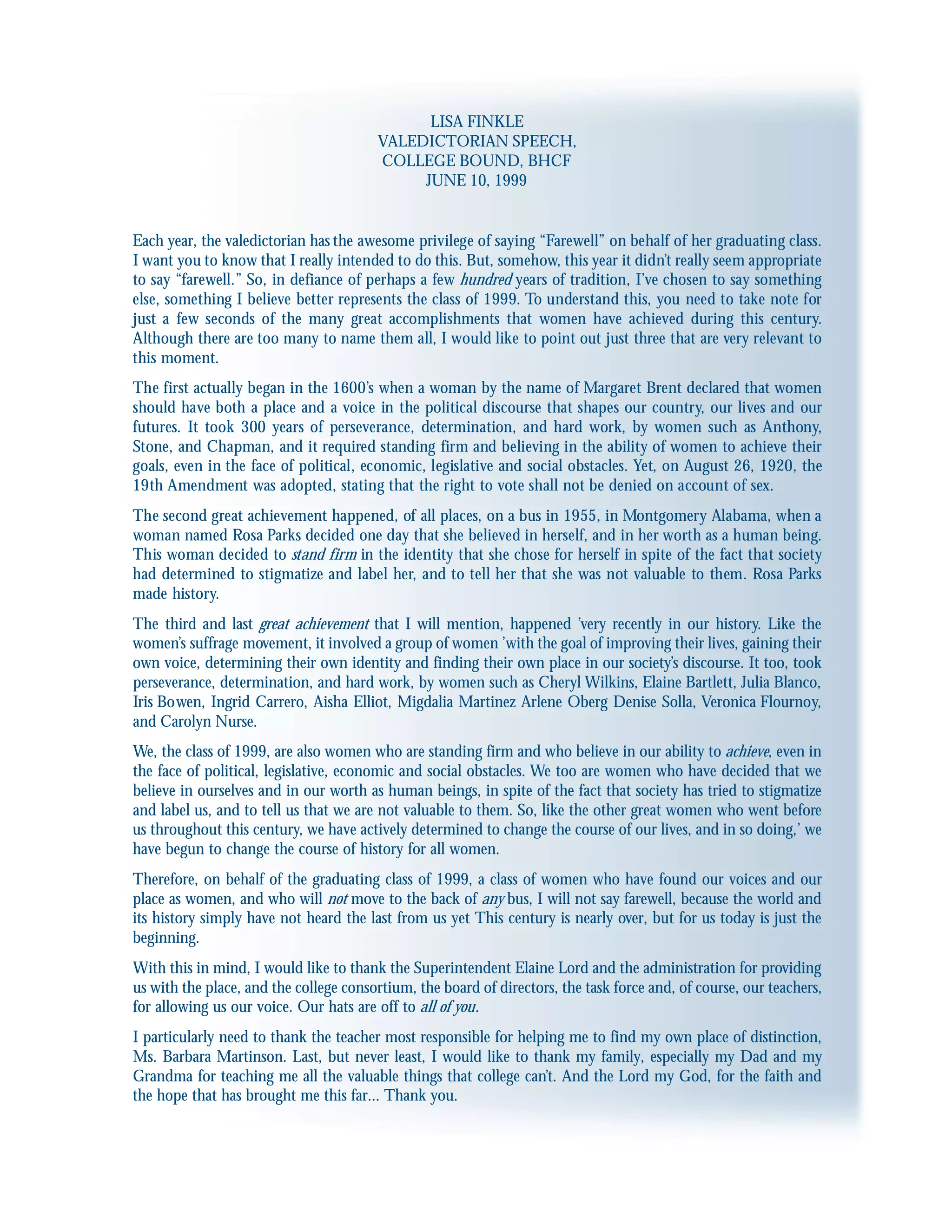 LISA FINKLE
VALEDICTORIAN SPEECH,
COLLEGE BOUND, BHCF
JUNE 10, 1999
Each year, the valedictorian has the awesome privilege of saying “Farewell” on behalf of her graduating class.
I want you to know that I really intended to do this. But, somehow, this year it didn’t really seem appropriate
to say “farewell.” So, in defiance of perhaps a few hundred years of tradition, I’ve chosen to say something
else, something I believe better represents the class of 1999. To understand this, you need to take note for
just a few seconds of the many great accomplishments that women have achieved during this century.
Although there are too many to name them all, I would like to point out just three that are very relevant to
this moment.
The first actually began in the 1600’s when a woman by the name of Margaret Brent declared that women
should have both a place and a voice in the political discourse that shapes our country, our lives and our
futures. It took 300 years of perseverance, determination, and hard work, by women such as Anthony,
Stone, and Chapman, and it required standing firm and believing in the ability of women to achieve their
goals, even in the face of political, economic, legislative and social obstacles. Yet, on August 26, 1920, the
19th Amendment was adopted, stating that the right to vote shall not be denied on account of sex.
The second great achievement happened, of all places, on a bus in 1955, in Montgomery Alabama, when a
woman named Rosa Parks decided one day that she believed in herself, and in her worth as a human being.
This woman decided to stand firm in the identity that she chose for herself in spite of the fact that society
had determined to stigmatize and label her, and to tell her that she was not valuable to them. Rosa Parks
made history.
The third and last great achievement that I will mention, happened ’very recently in our history. Like the
women’s suffrage movement, it involved a group of women ’with the goal of improving their lives, gaining their
own voice, determining their own identity and finding their own place in our society’s discourse. It too, took
perseverance, determination, and hard work, by women such as Cheryl Wilkins, Elaine Bartlett, Julia Blanco,
Iris Bowen, Ingrid Carrero, Aisha Elliot, Migdalia Martinez Arlene Oberg Denise Solla, Veronica Flournoy,
and Carolyn Nurse.
We, the class of 1999, are also women who are standing firm and who believe in our ability to achieve, even in
the face of political, legislative, economic and social obstacles. We too are women who have decided that we
believe in ourselves and in our worth as human beings, in spite of the fact that society has tried to stigmatize
and label us, and to tell us that we are not valuable to them. So, like the other great women who went before
us throughout this century, we have actively determined to change the course of our lives, and in so doing,’ we
have begun to change the course of history for all women.
Therefore, on behalf of the graduating class of 1999, a class of women who have found our voices and our
place as women, and who will not move to the back of any bus, I will not say farewell, because the world and
its history simply have not heard the last from us yet This century is nearly over, but for us today is just the
beginning.
With this in mind, I would like to thank the Superintendent Elaine Lord and the administration for providing
us with the place, and the college consortium, the board of directors, the task force and, of course, our teachers,
for allowing us our voice. Our hats are off to all of you.
I particularly need to thank the teacher most responsible for helping me to find my own place of distinction,
Ms. Barbara Martinson. Last, but never least, I would like to thank my family, especially my Dad and my
Grandma for teaching me all the valuable things that college can’t. And the Lord my God, for the faith and
the hope that has brought me this far... Thank you.
 