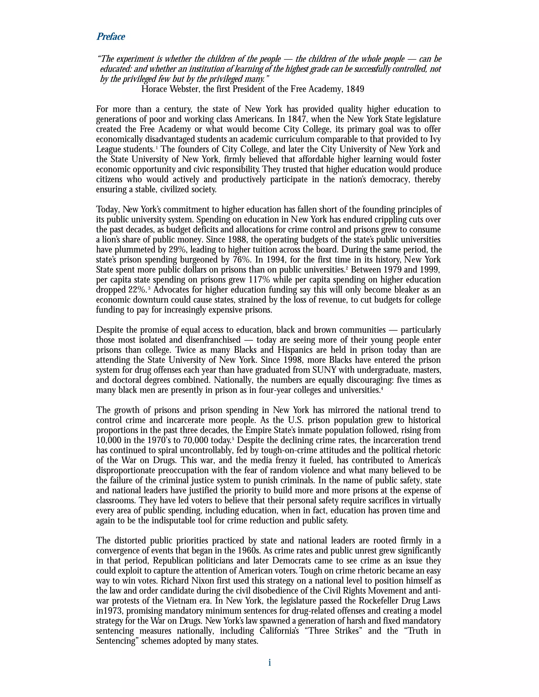 Preface
“The experiment is whether the children of the people — the children of the whole people — can be
educated: and whether an institution of learning of the highest grade can be successfully controlled, not
by the privileged few but by the privileged many.”
Horace Webster, the first President of the Free Academy, 1849
For more than a century, the state of New York has provided quality higher education to
generations of poor and working class Americans. In 1847, when the New York State legislature
created the Free Academy or what would become City College, its primary goal was to offer
economically disadvantaged students an academic curriculum comparable to that provided to Ivy
League students.1
The founders of City College, and later the City University of New York and
the State University of New York, firmly believed that affordable higher learning would foster
economic opportunity and civic responsibility. They trusted that higher education would produce
citizens who would actively and productively participate in the nation’s democracy, thereby
ensuring a stable, civilized society.
Today, New York’s commitment to higher education has fallen short of the founding principles of
its public university system. Spending on education in New York has endured crippling cuts over
the past decades, as budget deficits and allocations for crime control and prisons grew to consume
a lion’s share of public money. Since 1988, the operating budgets of the state’s public universities
have plummeted by 29%, leading to higher tuition across the board. During the same period, the
state’s prison spending burgeoned by 76%. In 1994, for the first time in its history, New York
State spent more public dollars on prisons than on public universities.2
Between 1979 and 1999,
per capita state spending on prisons grew 117% while per capita spending on higher education
dropped 22%.3
Advocates for higher education funding say this will only become bleaker as an
economic downturn could cause states, strained by the loss of revenue, to cut budgets for college
funding to pay for increasingly expensive prisons.
Despite the promise of equal access to education, black and brown communities — particularly
those most isolated and disenfranchised — today are seeing more of their young people enter
prisons than college. Twice as many Blacks and Hispanics are held in prison today than are
attending the State University of New York. Since 1998, more Blacks have entered the prison
system for drug offenses each year than have graduated from SUNY with undergraduate, masters,
and doctoral degrees combined. Nationally, the numbers are equally discouraging: five times as
many black men are presently in prison as in four-year colleges and universities.4
The growth of prisons and prison spending in New York has mirrored the national trend to
control crime and incarcerate more people. As the U.S. prison population grew to historical
proportions in the past three decades, the Empire State’s inmate population followed, rising from
10,000 in the 1970’s to 70,000 today.5
Despite the declining crime rates, the incarceration trend
has continued to spiral uncontrollably, fed by tough-on-crime attitudes and the political rhetoric
of the War on Drugs. This war, and the media frenzy it fueled, has contributed to America’s
disproportionate preoccupation with the fear of random violence and what many believed to be
the failure of the criminal justice system to punish criminals. In the name of public safety, state
and national leaders have justified the priority to build more and more prisons at the expense of
classrooms. They have led voters to believe that their personal safety require sacrifices in virtually
every area of public spending, including education, when in fact, education has proven time and
again to be the indisputable tool for crime reduction and public safety.
The distorted public priorities practiced by state and national leaders are rooted firmly in a
convergence of events that began in the 1960s. As crime rates and public unrest grew significantly
in that period, Republican politicians and later Democrats came to see crime as an issue they
could exploit to capture the attention of American voters.Tough on crime rhetoric became an easy
way to win votes. Richard Nixon first used this strategy on a national level to position himself as
the law and order candidate during the civil disobedience of the Civil Rights Movement and anti-
war protests of the Vietnam era. In New York, the legislature passed the Rockefeller Drug Laws
in1973, promising mandatory minimum sentences for drug-related offenses and creating a model
strategy for the War on Drugs. New York’s law spawned a generation of harsh and fixed mandatory
sentencing measures nationally, including California’s “Three Strikes” and the “Truth in
Sentencing” schemes adopted by many states.
i
 