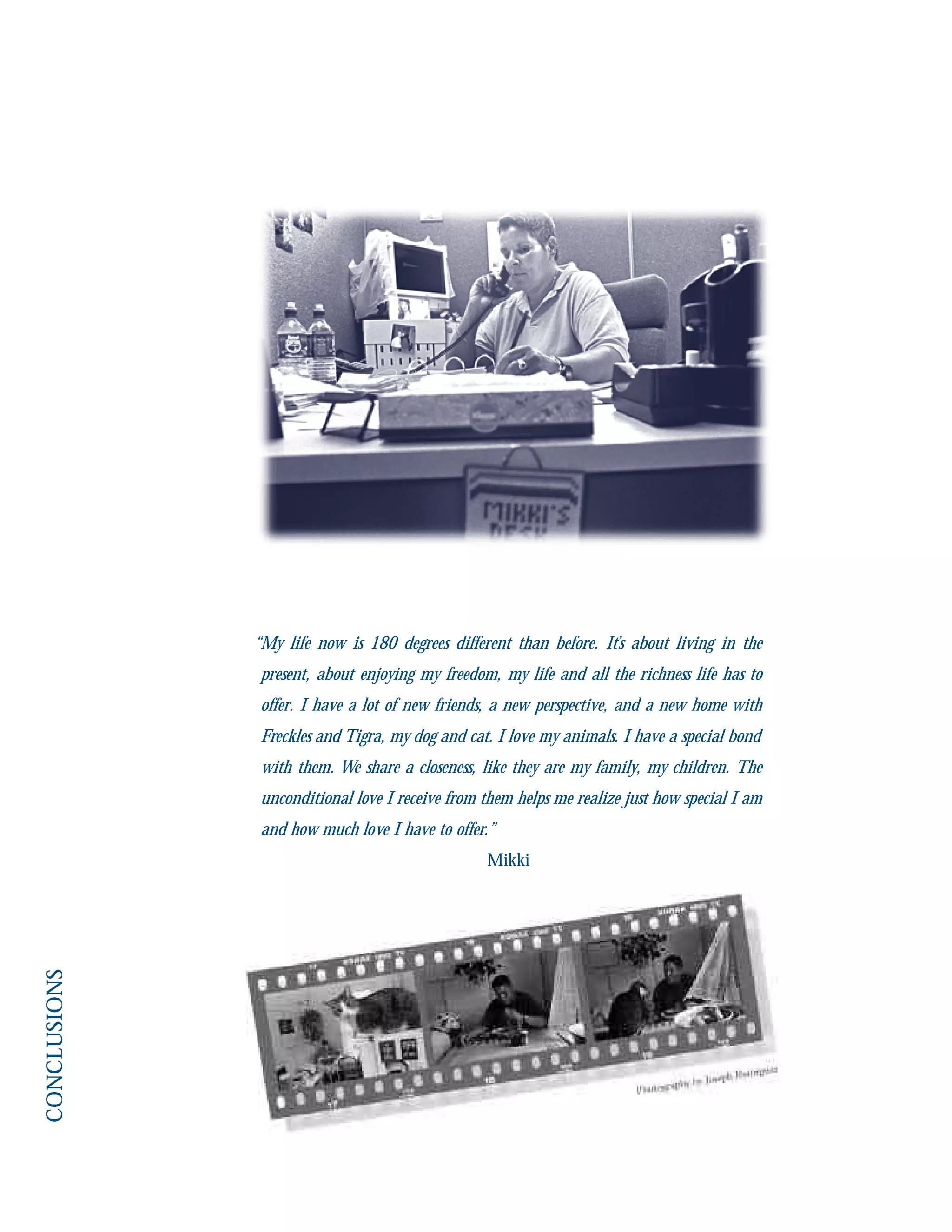 “My life now is 180 degrees different than before. It’s about living in the
present, about enjoying my freedom, my life and all the richness life has to
offer. I have a lot of new friends, a new perspective, and a new home with
Freckles and Tigra, my dog and cat. I love my animals. I have a special bond
with them. We share a closeness, like they are my family, my children. The
unconditional love I receive from them helps me realize just how special I am
and how much love I have to offer.”
Mikki
 