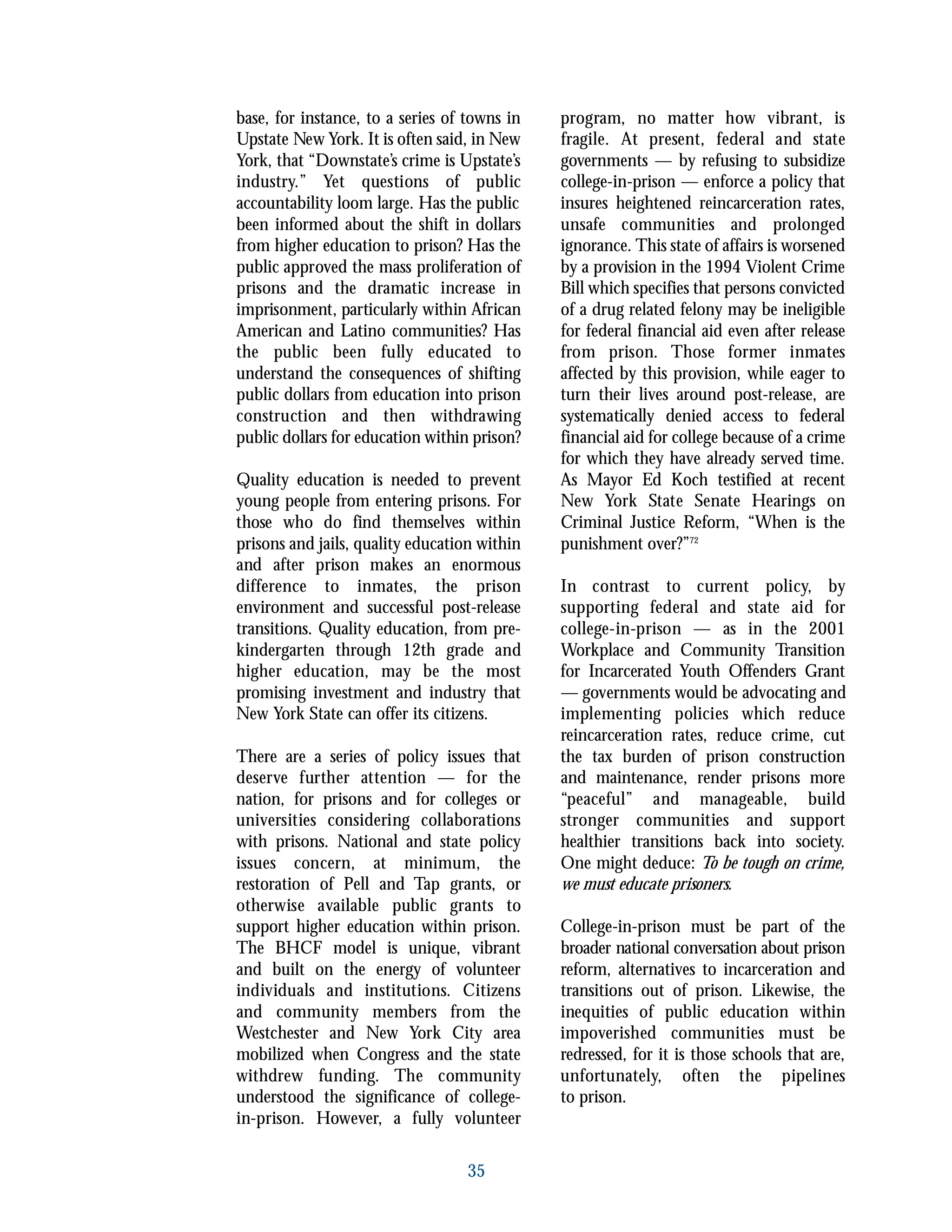 base, for instance, to a series of towns in
Upstate New York. It is often said, in New
York, that “Downstate’s crime is Upstate’s
industry.” Yet questions of public
accountability loom large. Has the public
been informed about the shift in dollars
from higher education to prison? Has the
public approved the mass proliferation of
prisons and the dramatic increase in
imprisonment, particularly within African
American and Latino communities? Has
the public been fully educated to
understand the consequences of shifting
public dollars from education into prison
construction and then withdrawing
public dollars for education within prison?
Quality education is needed to prevent
young people from entering prisons. For
those who do find themselves within
prisons and jails, quality education within
and after prison makes an enormous
difference to inmates, the prison
environment and successful post-release
transitions. Quality education, from pre-
kindergarten through 12th grade and
higher education, may be the most
promising investment and industry that
New York State can offer its citizens.
There are a series of policy issues that
deserve further attention — for the
nation, for prisons and for colleges or
universities considering collaborations
with prisons. National and state policy
issues concern, at minimum, the
restoration of Pell and Tap grants, or
otherwise available public grants to
support higher education within prison.
The BHCF model is unique, vibrant
and built on the energy of volunteer
individuals and institutions. Citizens
and community members from the
Westchester and New York City area
mobilized when Congress and the state
withdrew funding. The community
understood the significance of college-
in-prison. However, a fully volunteer
program, no matter how vibrant, is
fragile. At present, federal and state
governments — by refusing to subsidize
college-in-prison — enforce a policy that
insures heightened reincarceration rates,
unsafe communities and prolonged
ignorance. This state of affairs is worsened
by a provision in the 1994 Violent Crime
Bill which specifies that persons convicted
of a drug related felony may be ineligible
for federal financial aid even after release
from prison. Those former inmates
affected by this provision, while eager to
turn their lives around post-release, are
systematically denied access to federal
financial aid for college because of a crime
for which they have already served time.
As Mayor Ed Koch testified at recent
New York State Senate Hearings on
Criminal Justice Reform, “When is the
punishment over?”72
In contrast to current policy, by
supporting federal and state aid for
college-in-prison — as in the 2001
Workplace and Community Transition
for Incarcerated Youth Offenders Grant
— governments would be advocating and
implementing policies which reduce
reincarceration rates, reduce crime, cut
the tax burden of prison construction
and maintenance, render prisons more
“peaceful” and manageable, build
stronger communities and support
healthier transitions back into society.
One might deduce: To be tough on crime,
we must educate prisoners.
College-in-prison must be part of the
broader national conversation about prison
reform, alternatives to incarceration and
transitions out of prison. Likewise, the
inequities of public education within
impoverished communities must be
redressed, for it is those schools that are,
unfortunately, often the pipelines
to prison.
35
 