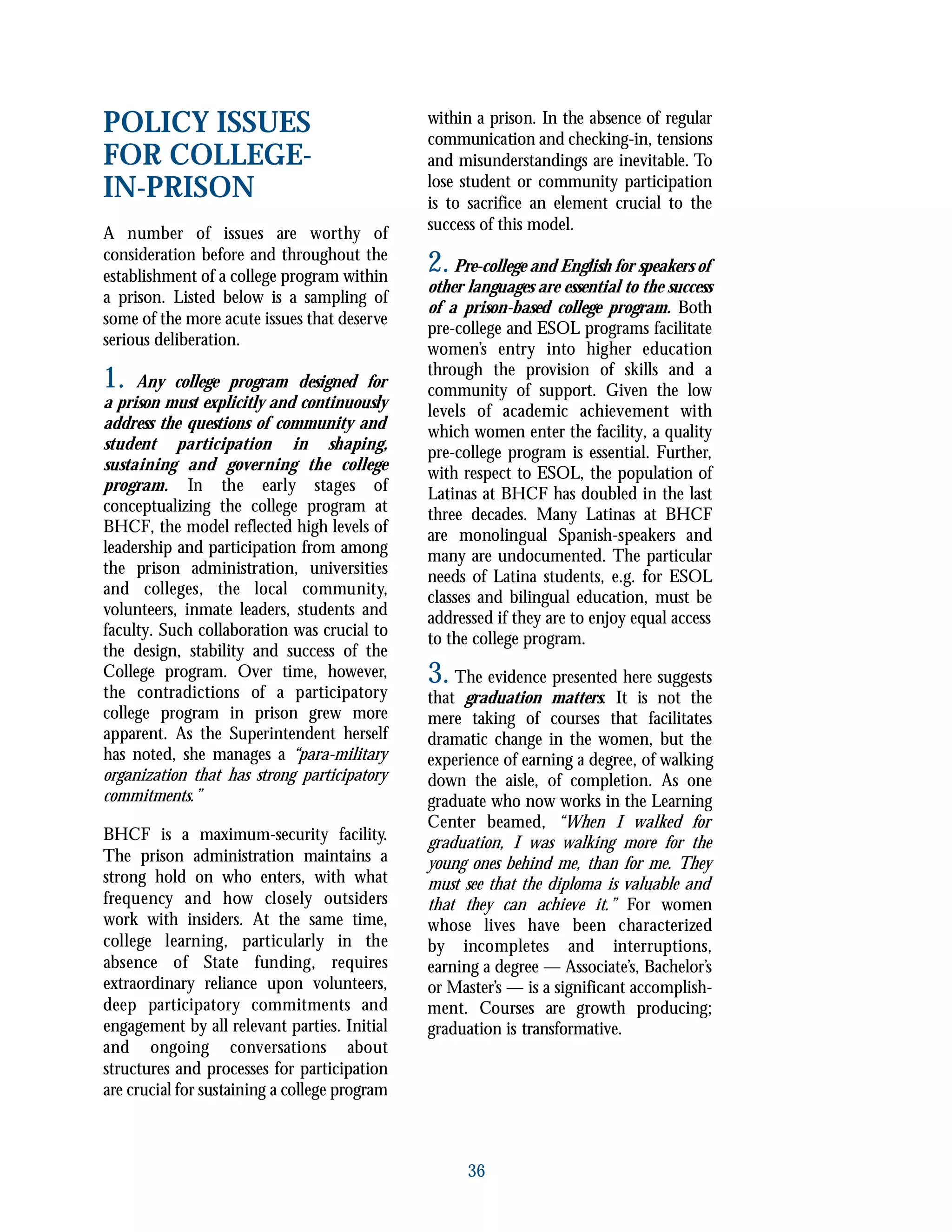 POLICY ISSUES
FOR COLLEGE-
IN-PRISON
A number of issues are worthy of
consideration before and throughout the
establishment of a college program within
a prison. Listed below is a sampling of
some of the more acute issues that deserve
serious deliberation.
1. Any college program designed for
a prison must explicitly and continuously
address the questions of community and
student participation in shaping,
sustaining and governing the college
program. In the early stages of
conceptualizing the college program at
BHCF, the model reflected high levels of
leadership and participation from among
the prison administration, universities
and colleges, the local community,
volunteers, inmate leaders, students and
faculty. Such collaboration was crucial to
the design, stability and success of the
College program. Over time, however,
the contradictions of a participatory
college program in prison grew more
apparent. As the Superintendent herself
has noted, she manages a “para-military
organization that has strong participatory
commitments.”
BHCF is a maximum-security facility.
The prison administration maintains a
strong hold on who enters, with what
frequency and how closely outsiders
work with insiders. At the same time,
college learning, particularly in the
absence of State funding, requires
extraordinary reliance upon volunteers,
deep participatory commitments and
engagement by all relevant parties. Initial
and ongoing conversations about
structures and processes for participation
are crucial for sustaining a college program
within a prison. In the absence of regular
communication and checking-in, tensions
and misunderstandings are inevitable. To
lose student or community participation
is to sacrifice an element crucial to the
success of this model.
2.Pre-college and English for speakers of
other languages are essential to the success
of a prison-based college program. Both
pre-college and ESOL programs facilitate
women’s entry into higher education
through the provision of skills and a
community of support. Given the low
levels of academic achievement with
which women enter the facility, a quality
pre-college program is essential. Further,
with respect to ESOL, the population of
Latinas at BHCF has doubled in the last
three decades. Many Latinas at BHCF
are monolingual Spanish-speakers and
many are undocumented. The particular
needs of Latina students, e.g. for ESOL
classes and bilingual education, must be
addressed if they are to enjoy equal access
to the college program.
3. The evidence presented here suggests
that graduation matters. It is not the
mere taking of courses that facilitates
dramatic change in the women, but the
experience of earning a degree, of walking
down the aisle, of completion. As one
graduate who now works in the Learning
Center beamed, “When I walked for
graduation, I was walking more for the
young ones behind me, than for me. They
must see that the diploma is valuable and
that they can achieve it.” For women
whose lives have been characterized
by incompletes and interruptions,
earning a degree — Associate’s, Bachelor’s
or Master’s — is a significant accomplish-
ment. Courses are growth producing;
graduation is transformative.
36
 