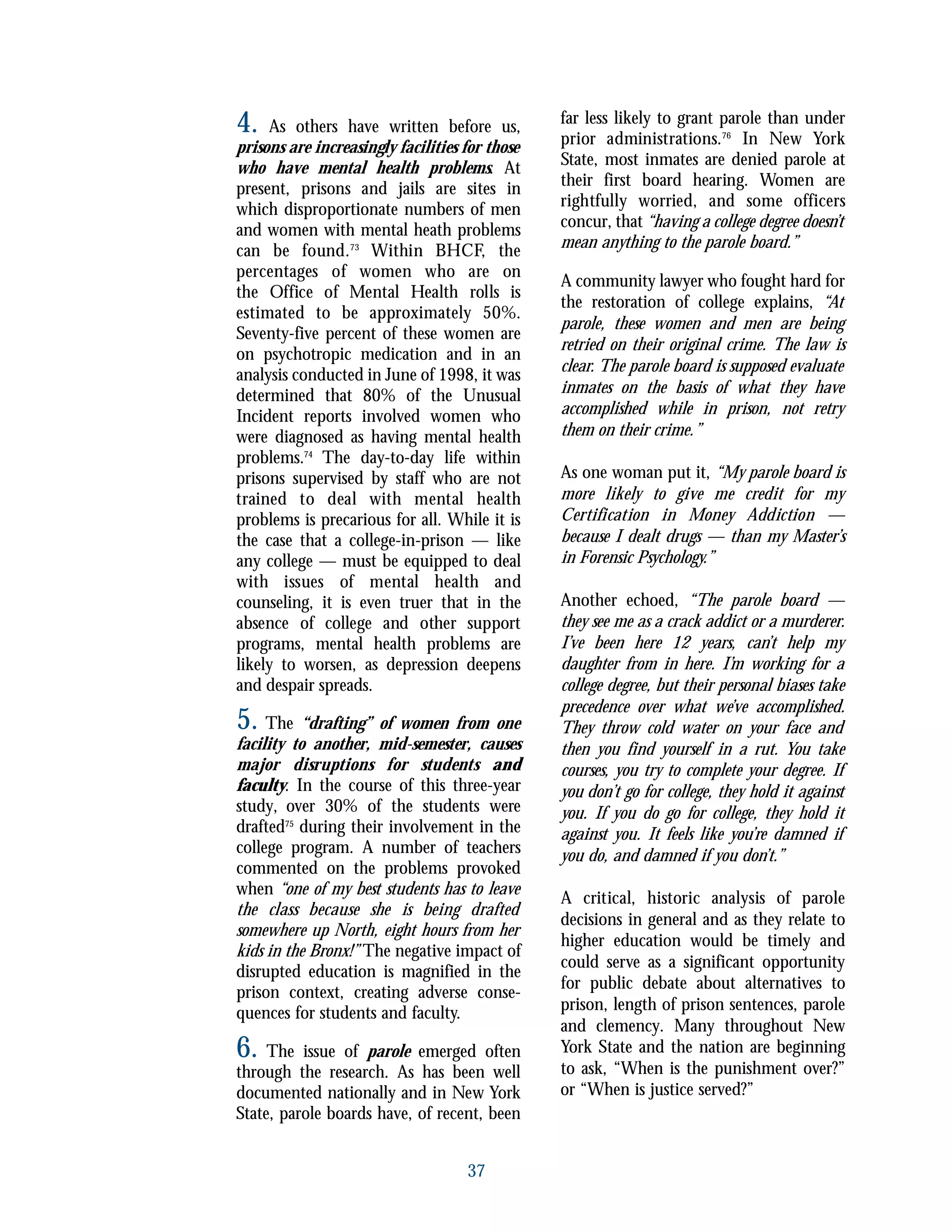 4. As others have written before us,
prisons are increasingly facilities for those
who have mental health problems. At
present, prisons and jails are sites in
which disproportionate numbers of men
and women with mental heath problems
can be found.73
Within BHCF, the
percentages of women who are on
the Office of Mental Health rolls is
estimated to be approximately 50%.
Seventy-five percent of these women are
on psychotropic medication and in an
analysis conducted in June of 1998, it was
determined that 80% of the Unusual
Incident reports involved women who
were diagnosed as having mental health
problems.74
The day-to-day life within
prisons supervised by staff who are not
trained to deal with mental health
problems is precarious for all. While it is
the case that a college-in-prison — like
any college — must be equipped to deal
with issues of mental health and
counseling, it is even truer that in the
absence of college and other support
programs, mental health problems are
likely to worsen, as depression deepens
and despair spreads.
5. The “drafting” of women from one
facility to another, mid-semester, causes
major disruptions for students and
faculty. In the course of this three-year
study, over 30% of the students were
drafted75
during their involvement in the
college program. A number of teachers
commented on the problems provoked
when “one of my best students has to leave
the class because she is being drafted
somewhere up North, eight hours from her
kids in the Bronx!” The negative impact of
disrupted education is magnified in the
prison context, creating adverse conse-
quences for students and faculty.
6. The issue of parole emerged often
through the research. As has been well
documented nationally and in New York
State, parole boards have, of recent, been
far less likely to grant parole than under
prior administrations.76
In New York
State, most inmates are denied parole at
their first board hearing. Women are
rightfully worried, and some officers
concur, that “having a college degree doesn’t
mean anything to the parole board.”
A community lawyer who fought hard for
the restoration of college explains, “At
parole, these women and men are being
retried on their original crime. The law is
clear. The parole board is supposed evaluate
inmates on the basis of what they have
accomplished while in prison, not retry
them on their crime.”
As one woman put it, “My parole board is
more likely to give me credit for my
Certification in Money Addiction —
because I dealt drugs — than my Master’s
in Forensic Psychology.”
Another echoed, “The parole board —
they see me as a crack addict or a murderer.
I’ve been here 12 years, can’t help my
daughter from in here. I’m working for a
college degree, but their personal biases take
precedence over what we’ve accomplished.
They throw cold water on your face and
then you find yourself in a rut. You take
courses, you try to complete your degree. If
you don’t go for college, they hold it against
you. If you do go for college, they hold it
against you. It feels like you’re damned if
you do, and damned if you don’t.”
A critical, historic analysis of parole
decisions in general and as they relate to
higher education would be timely and
could serve as a significant opportunity
for public debate about alternatives to
prison, length of prison sentences, parole
and clemency. Many throughout New
York State and the nation are beginning
to ask, “When is the punishment over?”
or “When is justice served?”
37
 