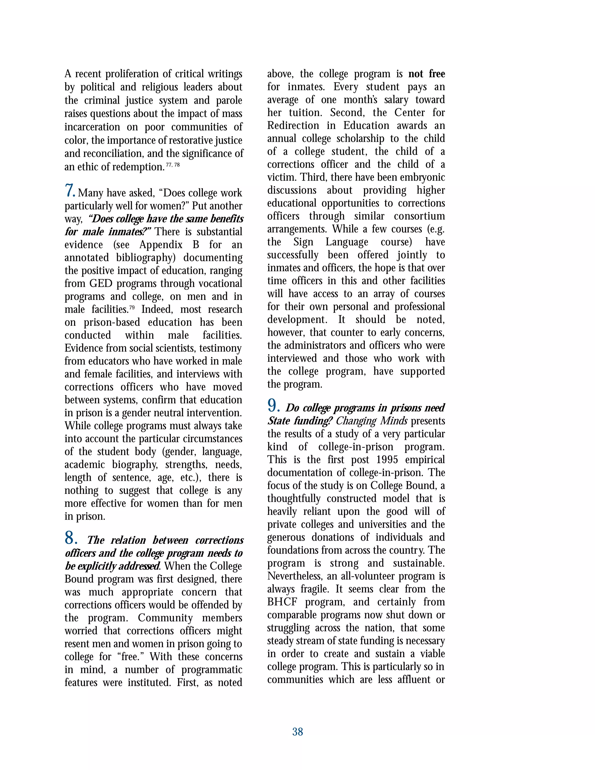 A recent proliferation of critical writings
by political and religious leaders about
the criminal justice system and parole
raises questions about the impact of mass
incarceration on poor communities of
color, the importance of restorative justice
and reconciliation, and the significance of
an ethic of redemption.77, 78
7.Many have asked, “Does college work
particularly well for women?” Put another
way, “Does college have the same benefits
for male inmates?” There is substantial
evidence (see Appendix B for an
annotated bibliography) documenting
the positive impact of education, ranging
from GED programs through vocational
programs and college, on men and in
male facilities.79
Indeed, most research
on prison-based education has been
conducted within male facilities.
Evidence from social scientists, testimony
from educators who have worked in male
and female facilities, and interviews with
corrections officers who have moved
between systems, confirm that education
in prison is a gender neutral intervention.
While college programs must always take
into account the particular circumstances
of the student body (gender, language,
academic biography, strengths, needs,
length of sentence, age, etc.), there is
nothing to suggest that college is any
more effective for women than for men
in prison.
8. The relation between corrections
officers and the college program needs to
be explicitly addressed. When the College
Bound program was first designed, there
was much appropriate concern that
corrections officers would be offended by
the program. Community members
worried that corrections officers might
resent men and women in prison going to
college for “free.” With these concerns
in mind, a number of programmatic
features were instituted. First, as noted
above, the college program is not free
for inmates. Every student pays an
average of one month’s salary toward
her tuition. Second, the Center for
Redirection in Education awards an
annual college scholarship to the child
of a college student, the child of a
corrections officer and the child of a
victim. Third, there have been embryonic
discussions about providing higher
educational opportunities to corrections
officers through similar consortium
arrangements. While a few courses (e.g.
the Sign Language course) have
successfully been offered jointly to
inmates and officers, the hope is that over
time officers in this and other facilities
will have access to an array of courses
for their own personal and professional
development. It should be noted,
however, that counter to early concerns,
the administrators and officers who were
interviewed and those who work with
the college program, have supported
the program.
9. Do college programs in prisons need
State funding? Changing Minds presents
the results of a study of a very particular
kind of college-in-prison program.
This is the first post 1995 empirical
documentation of college-in-prison. The
focus of the study is on College Bound, a
thoughtfully constructed model that is
heavily reliant upon the good will of
private colleges and universities and the
generous donations of individuals and
foundations from across the country. The
program is strong and sustainable.
Nevertheless, an all-volunteer program is
always fragile. It seems clear from the
BHCF program, and certainly from
comparable programs now shut down or
struggling across the nation, that some
steady stream of state funding is necessary
in order to create and sustain a viable
college program. This is particularly so in
communities which are less affluent or
38
 