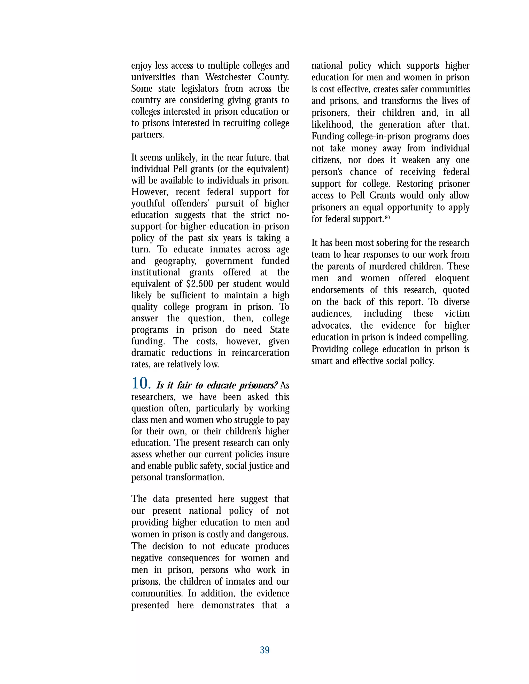 enjoy less access to multiple colleges and
universities than Westchester County.
Some state legislators from across the
country are considering giving grants to
colleges interested in prison education or
to prisons interested in recruiting college
partners.
It seems unlikely, in the near future, that
individual Pell grants (or the equivalent)
will be available to individuals in prison.
However, recent federal support for
youthful offenders’ pursuit of higher
education suggests that the strict no-
support-for-higher-education-in-prison
policy of the past six years is taking a
turn. To educate inmates across age
and geography, government funded
institutional grants offered at the
equivalent of $2,500 per student would
likely be sufficient to maintain a high
quality college program in prison. To
answer the question, then, college
programs in prison do need State
funding. The costs, however, given
dramatic reductions in reincarceration
rates, are relatively low.
10. Is it fair to educate prisoners? As
researchers, we have been asked this
question often, particularly by working
class men and women who struggle to pay
for their own, or their children’s higher
education. The present research can only
assess whether our current policies insure
and enable public safety, social justice and
personal transformation.
The data presented here suggest that
our present national policy of not
providing higher education to men and
women in prison is costly and dangerous.
The decision to not educate produces
negative consequences for women and
men in prison, persons who work in
prisons, the children of inmates and our
communities. In addition, the evidence
presented here demonstrates that a
national policy which supports higher
education for men and women in prison
is cost effective, creates safer communities
and prisons, and transforms the lives of
prisoners, their children and, in all
likelihood, the generation after that.
Funding college-in-prison programs does
not take money away from individual
citizens, nor does it weaken any one
person’s chance of receiving federal
support for college. Restoring prisoner
access to Pell Grants would only allow
prisoners an equal opportunity to apply
for federal support.80
It has been most sobering for the research
team to hear responses to our work from
the parents of murdered children. These
men and women offered eloquent
endorsements of this research, quoted
on the back of this report. To diverse
audiences, including these victim
advocates, the evidence for higher
education in prison is indeed compelling.
Providing college education in prison is
smart and effective social policy.
39
 