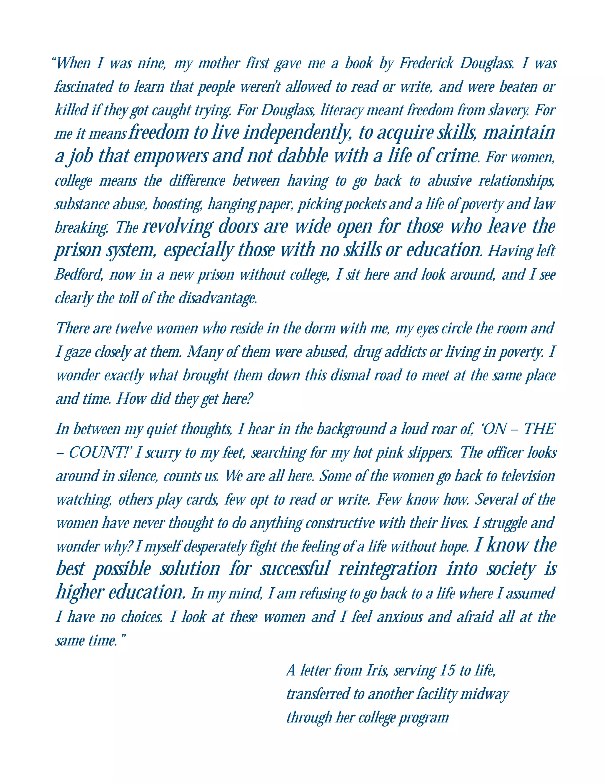 “When I was nine, my mother first gave me a book by Frederick Douglass. I was
fascinated to learn that people weren’t allowed to read or write, and were beaten or
killed if they got caught trying. For Douglass, literacy meant freedom from slavery. For
me it means freedom to live independently, to acquire skills, maintain
a job that empowers and not dabble with a life of crime. For women,
college means the difference between having to go back to abusive relationships,
substance abuse, boosting, hanging paper, picking pockets and a life of poverty and law
breaking. The revolving doors are wide open for those who leave the
prison system, especially those with no skills or education. Having left
Bedford, now in a new prison without college, I sit here and look around, and I see
clearly the toll of the disadvantage.
There are twelve women who reside in the dorm with me, my eyes circle the room and
I gaze closely at them. Many of them were abused, drug addicts or living in poverty. I
wonder exactly what brought them down this dismal road to meet at the same place
and time. How did they get here?
In between my quiet thoughts, I hear in the background a loud roar of, ‘ON – THE
– COUNT!’ I scurry to my feet, searching for my hot pink slippers. The officer looks
around in silence, counts us. We are all here. Some of the women go back to television
watching, others play cards, few opt to read or write. Few know how. Several of the
women have never thought to do anything constructive with their lives. I struggle and
wonder why? I myself desperately fight the feeling of a life without hope. I know the
best possible solution for successful reintegration into society is
higher education. In my mind, I am refusing to go back to a life where I assumed
I have no choices. I look at these women and I feel anxious and afraid all at the
same time.”
A letter from Iris, serving 15 to life,
transferred to another facility midway
through her college program
 
