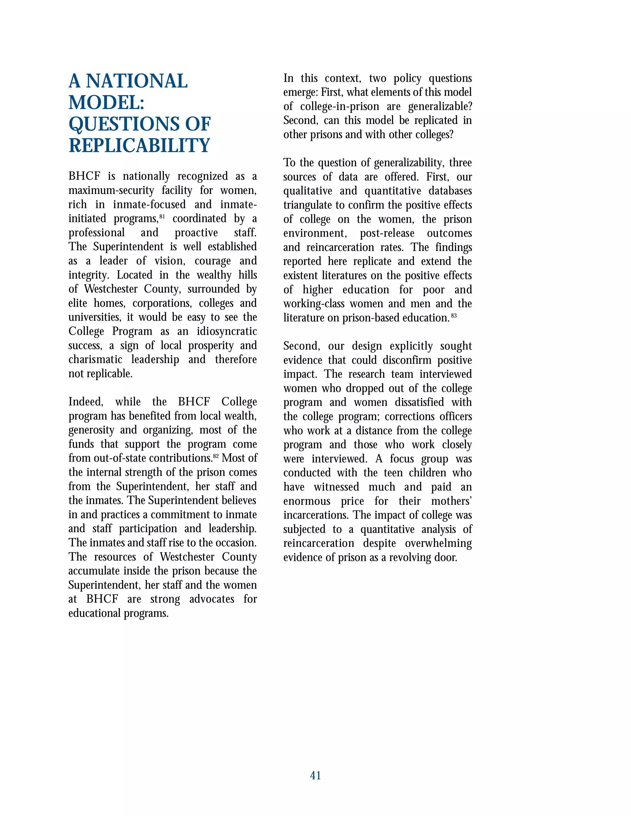 A NATIONAL
MODEL:
QUESTIONS OF
REPLICABILITY
BHCF is nationally recognized as a
maximum-security facility for women,
rich in inmate-focused and inmate-
initiated programs,81
coordinated by a
professional and proactive staff.
The Superintendent is well established
as a leader of vision, courage and
integrity. Located in the wealthy hills
of Westchester County, surrounded by
elite homes, corporations, colleges and
universities, it would be easy to see the
College Program as an idiosyncratic
success, a sign of local prosperity and
charismatic leadership and therefore
not replicable.
Indeed, while the BHCF College
program has benefited from local wealth,
generosity and organizing, most of the
funds that support the program come
from out-of-state contributions.82
Most of
the internal strength of the prison comes
from the Superintendent, her staff and
the inmates. The Superintendent believes
in and practices a commitment to inmate
and staff participation and leadership.
The inmates and staff rise to the occasion.
The resources of Westchester County
accumulate inside the prison because the
Superintendent, her staff and the women
at BHCF are strong advocates for
educational programs.
In this context, two policy questions
emerge: First, what elements of this model
of college-in-prison are generalizable?
Second, can this model be replicated in
other prisons and with other colleges?
To the question of generalizability, three
sources of data are offered. First, our
qualitative and quantitative databases
triangulate to confirm the positive effects
of college on the women, the prison
environment, post-release outcomes
and reincarceration rates. The findings
reported here replicate and extend the
existent literatures on the positive effects
of higher education for poor and
working-class women and men and the
literature on prison-based education.83
Second, our design explicitly sought
evidence that could disconfirm positive
impact. The research team interviewed
women who dropped out of the college
program and women dissatisfied with
the college program; corrections officers
who work at a distance from the college
program and those who work closely
were interviewed. A focus group was
conducted with the teen children who
have witnessed much and paid an
enormous price for their mothers’
incarcerations. The impact of college was
subjected to a quantitative analysis of
reincarceration despite overwhelming
evidence of prison as a revolving door.
41
 