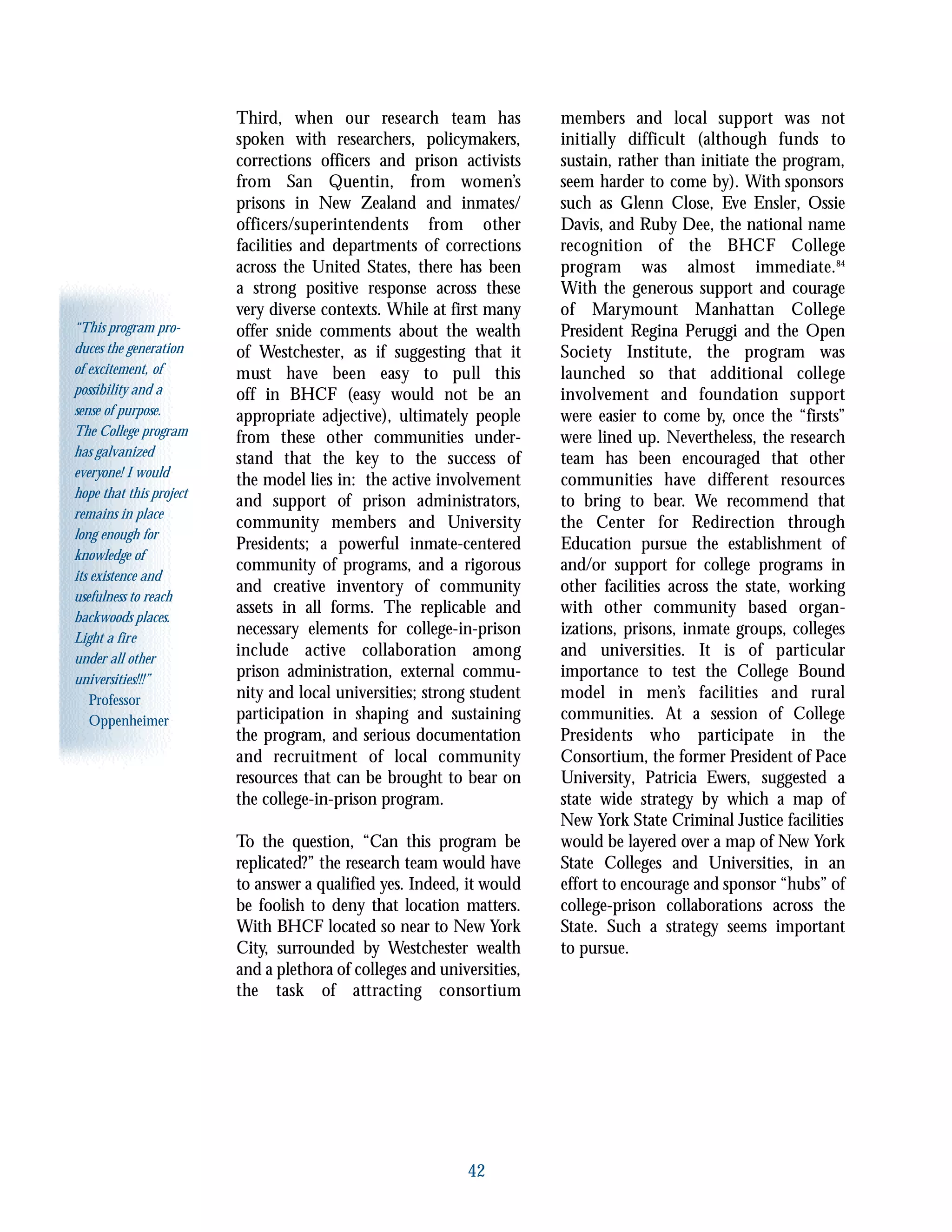 “This program pro-
duces the generation
of excitement, of
possibility and a
sense of purpose.
The College program
has galvanized
everyone! I would
hope that this project
remains in place
long enough for
knowledge of
its existence and
usefulness to reach
backwoods places.
Light a fire
under all other
universities!!!”
Professor
Oppenheimer
42
Third, when our research team has
spoken with researchers, policymakers,
corrections officers and prison activists
from San Quentin, from women’s
prisons in New Zealand and inmates/
officers/superintendents from other
facilities and departments of corrections
across the United States, there has been
a strong positive response across these
very diverse contexts. While at first many
offer snide comments about the wealth
of Westchester, as if suggesting that it
must have been easy to pull this
off in BHCF (easy would not be an
appropriate adjective), ultimately people
from these other communities under-
stand that the key to the success of
the model lies in: the active involvement
and support of prison administrators,
community members and University
Presidents; a powerful inmate-centered
community of programs, and a rigorous
and creative inventory of community
assets in all forms. The replicable and
necessary elements for college-in-prison
include active collaboration among
prison administration, external commu-
nity and local universities; strong student
participation in shaping and sustaining
the program, and serious documentation
and recruitment of local community
resources that can be brought to bear on
the college-in-prison program.
To the question, “Can this program be
replicated?” the research team would have
to answer a qualified yes. Indeed, it would
be foolish to deny that location matters.
With BHCF located so near to New York
City, surrounded by Westchester wealth
and a plethora of colleges and universities,
the task of attracting consortium
members and local support was not
initially difficult (although funds to
sustain, rather than initiate the program,
seem harder to come by). With sponsors
such as Glenn Close, Eve Ensler, Ossie
Davis, and Ruby Dee, the national name
recognition of the BHCF College
program was almost immediate.84
With the generous support and courage
of Marymount Manhattan College
President Regina Peruggi and the Open
Society Institute, the program was
launched so that additional college
involvement and foundation support
were easier to come by, once the “firsts”
were lined up. Nevertheless, the research
team has been encouraged that other
communities have different resources
to bring to bear. We recommend that
the Center for Redirection through
Education pursue the establishment of
and/or support for college programs in
other facilities across the state, working
with other community based organ-
izations, prisons, inmate groups, colleges
and universities. It is of particular
importance to test the College Bound
model in men’s facilities and rural
communities. At a session of College
Presidents who participate in the
Consortium, the former President of Pace
University, Patricia Ewers, suggested a
state wide strategy by which a map of
New York State Criminal Justice facilities
would be layered over a map of New York
State Colleges and Universities, in an
effort to encourage and sponsor “hubs” of
college-prison collaborations across the
State. Such a strategy seems important
to pursue.
 