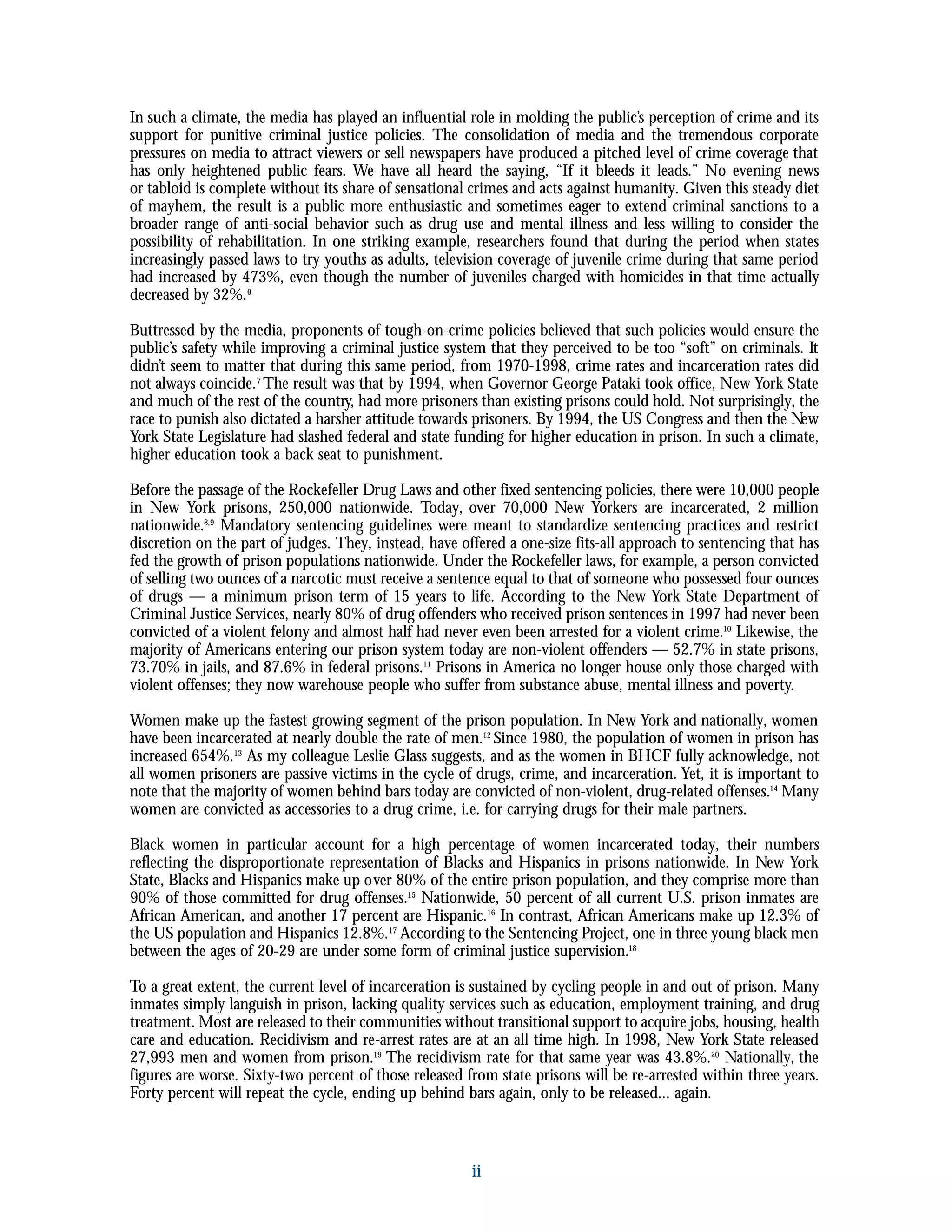 ii
In such a climate, the media has played an influential role in molding the public’s perception of crime and its
support for punitive criminal justice policies. The consolidation of media and the tremendous corporate
pressures on media to attract viewers or sell newspapers have produced a pitched level of crime coverage that
has only heightened public fears. We have all heard the saying, “If it bleeds it leads.” No evening news
or tabloid is complete without its share of sensational crimes and acts against humanity. Given this steady diet
of mayhem, the result is a public more enthusiastic and sometimes eager to extend criminal sanctions to a
broader range of anti-social behavior such as drug use and mental illness and less willing to consider the
possibility of rehabilitation. In one striking example, researchers found that during the period when states
increasingly passed laws to try youths as adults, television coverage of juvenile crime during that same period
had increased by 473%, even though the number of juveniles charged with homicides in that time actually
decreased by 32%.6
Buttressed by the media, proponents of tough-on-crime policies believed that such policies would ensure the
public’s safety while improving a criminal justice system that they perceived to be too “soft” on criminals. It
didn’t seem to matter that during this same period, from 1970-1998, crime rates and incarceration rates did
not always coincide.7
The result was that by 1994, when Governor George Pataki took office, New York State
and much of the rest of the country, had more prisoners than existing prisons could hold. Not surprisingly, the
race to punish also dictated a harsher attitude towards prisoners. By 1994, the US Congress and then the New
York State Legislature had slashed federal and state funding for higher education in prison. In such a climate,
higher education took a back seat to punishment.
Before the passage of the Rockefeller Drug Laws and other fixed sentencing policies, there were 10,000 people
in New York prisons, 250,000 nationwide. Today, over 70,000 New Yorkers are incarcerated, 2 million
nationwide.8,9
Mandatory sentencing guidelines were meant to standardize sentencing practices and restrict
discretion on the part of judges. They, instead, have offered a one-size fits-all approach to sentencing that has
fed the growth of prison populations nationwide. Under the Rockefeller laws, for example, a person convicted
of selling two ounces of a narcotic must receive a sentence equal to that of someone who possessed four ounces
of drugs — a minimum prison term of 15 years to life. According to the New York State Department of
Criminal Justice Services, nearly 80% of drug offenders who received prison sentences in 1997 had never been
convicted of a violent felony and almost half had never even been arrested for a violent crime.10
Likewise, the
majority of Americans entering our prison system today are non-violent offenders — 52.7% in state prisons,
73.70% in jails, and 87.6% in federal prisons.11
Prisons in America no longer house only those charged with
violent offenses; they now warehouse people who suffer from substance abuse, mental illness and poverty.
Women make up the fastest growing segment of the prison population. In New York and nationally, women
have been incarcerated at nearly double the rate of men.12
Since 1980, the population of women in prison has
increased 654%.13
As my colleague Leslie Glass suggests, and as the women in BHCF fully acknowledge, not
all women prisoners are passive victims in the cycle of drugs, crime, and incarceration. Yet, it is important to
note that the majority of women behind bars today are convicted of non-violent, drug-related offenses.14
Many
women are convicted as accessories to a drug crime, i.e. for carrying drugs for their male partners.
Black women in particular account for a high percentage of women incarcerated today, their numbers
reflecting the disproportionate representation of Blacks and Hispanics in prisons nationwide. In New York
State, Blacks and Hispanics make up over 80% of the entire prison population, and they comprise more than
90% of those committed for drug offenses.15
Nationwide, 50 percent of all current U.S. prison inmates are
African American, and another 17 percent are Hispanic.16
In contrast, African Americans make up 12.3% of
the US population and Hispanics 12.8%.17
According to the Sentencing Project, one in three young black men
between the ages of 20-29 are under some form of criminal justice supervision.18
To a great extent, the current level of incarceration is sustained by cycling people in and out of prison. Many
inmates simply languish in prison, lacking quality services such as education, employment training, and drug
treatment. Most are released to their communities without transitional support to acquire jobs, housing, health
care and education. Recidivism and re-arrest rates are at an all time high. In 1998, New York State released
27,993 men and women from prison.19
The recidivism rate for that same year was 43.8%.20
Nationally, the
figures are worse. Sixty-two percent of those released from state prisons will be re-arrested within three years.
Forty percent will repeat the cycle, ending up behind bars again, only to be released... again.
 