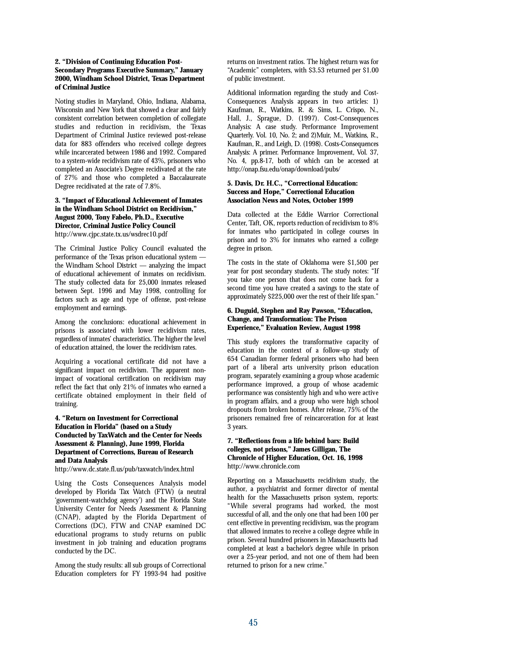 2. “Division of Continuing Education Post-
Secondary Programs Executive Summary,” January
2000, Windham School District, Texas Department
of Criminal Justice
Noting studies in Maryland, Ohio, Indiana, Alabama,
Wisconsin and New York that showed a clear and fairly
consistent correlation between completion of collegiate
studies and reduction in recidivism, the Texas
Department of Criminal Justice reviewed post-release
data for 883 offenders who received college degrees
while incarcerated between 1986 and 1992. Compared
to a system-wide recidivism rate of 43%, prisoners who
completed an Associate’s Degree recidivated at the rate
of 27% and those who completed a Baccalaureate
Degree recidivated at the rate of 7.8%.
3. “Impact of Educational Achievement of Inmates
in the Windham School District on Recidivism,”
August 2000, Tony Fabelo, Ph.D., Executive
Director, Criminal Justice Policy Council
http://www.cjpc.state.tx.us/wsdrec10.pdf
The Criminal Justice Policy Council evaluated the
performance of the Texas prison educational system —
the Windham School District — analyzing the impact
of educational achievement of inmates on recidivism.
The study collected data for 25,000 inmates released
between Sept. 1996 and May 1998, controlling for
factors such as age and type of offense, post-release
employment and earnings.
Among the conclusions: educational achievement in
prisons is associated with lower recidivism rates,
regardless of inmates’ characteristics. The higher the level
of education attained, the lower the recidivism rates.
Acquiring a vocational certificate did not have a
significant impact on recidivism. The apparent non-
impact of vocational certification on recidivism may
reflect the fact that only 21% of inmates who earned a
certificate obtained employment in their field of
training.
4. “Return on Investment for Correctional
Education in Florida” (based on a Study
Conducted by TaxWatch and the Center for Needs
Assessment & Planning), June 1999, Florida
Department of Corrections, Bureau of Research
and Data Analysis
http://www.dc.state.fl.us/pub/taxwatch/index.html
Using the Costs Consequences Analysis model
developed by Florida Tax Watch (FTW) (a neutral
‘government-watchdog agency’) and the Florida State
University Center for Needs Assessment & Planning
(CNAP), adapted by the Florida Department of
Corrections (DC), FTW and CNAP examined DC
educational programs to study returns on public
investment in job training and education programs
conducted by the DC.
Among the study results: all sub groups of Correctional
Education completers for FY 1993-94 had positive
returns on investment ratios. The highest return was for
“Academic” completers, with $3.53 returned per $1.00
of public investment.
Additional information regarding the study and Cost-
Consequences Analysis appears in two articles: 1)
Kaufman, R., Watkins, R. & Sims, L. Crispo, N.,
Hall, J., Sprague, D. (1997). Cost-Consequences
Analysis: A case study. Performance Improvement
Quarterly. Vol. 10, No. 2; and 2)Muir, M., Watkins, R.,
Kaufman, R., and Leigh, D. (1998). Costs-Consequences
Analysis: A primer. Performance Improvement, Vol. 37,
No. 4, pp.8-17, both of which can be accessed at
http://onap.fsu.edu/onap/download/pubs/
5. Davis, Dr. H.C., “Correctional Education:
Success and Hope,” Correctional Education
Association News and Notes, October 1999
Data collected at the Eddie Warrior Correctional
Center, Taft, OK, reports reduction of recidivism to 8%
for inmates who participated in college courses in
prison and to 3% for inmates who earned a college
degree in prison.
The costs in the state of Oklahoma were $1,500 per
year for post secondary students. The study notes: “If
you take one person that does not come back for a
second time you have created a savings to the state of
approximately $225,000 over the rest of their life span.”
6. Duguid, Stephen and Ray Pawson, “Education,
Change, and Transformation: The Prison
Experience,” Evaluation Review, August 1998
This study explores the transformative capacity of
education in the context of a follow-up study of
654 Canadian former federal prisoners who had been
part of a liberal arts university prison education
program, separately examining a group whose academic
performance improved, a group of whose academic
performance was consistently high and who were active
in program affairs, and a group who were high school
dropouts from broken homes. After release, 75% of the
prisoners remained free of reincarceration for at least
3 years.
7. “Reflections from a life behind bars: Build
colleges, not prisons,” James Gilligan, The
Chronicle of Higher Education, Oct. 16, 1998
http://www.chronicle.com
Reporting on a Massachusetts recidivism study, the
author, a psychiatrist and former director of mental
health for the Massachusetts prison system, reports:
“While several programs had worked, the most
successful of all, and the only one that had been 100 per
cent effective in preventing recidivism, was the program
that allowed inmates to receive a college degree while in
prison. Several hundred prisoners in Massachusetts had
completed at least a bachelor’s degree while in prison
over a 25-year period, and not one of them had been
returned to prison for a new crime.”
45
 