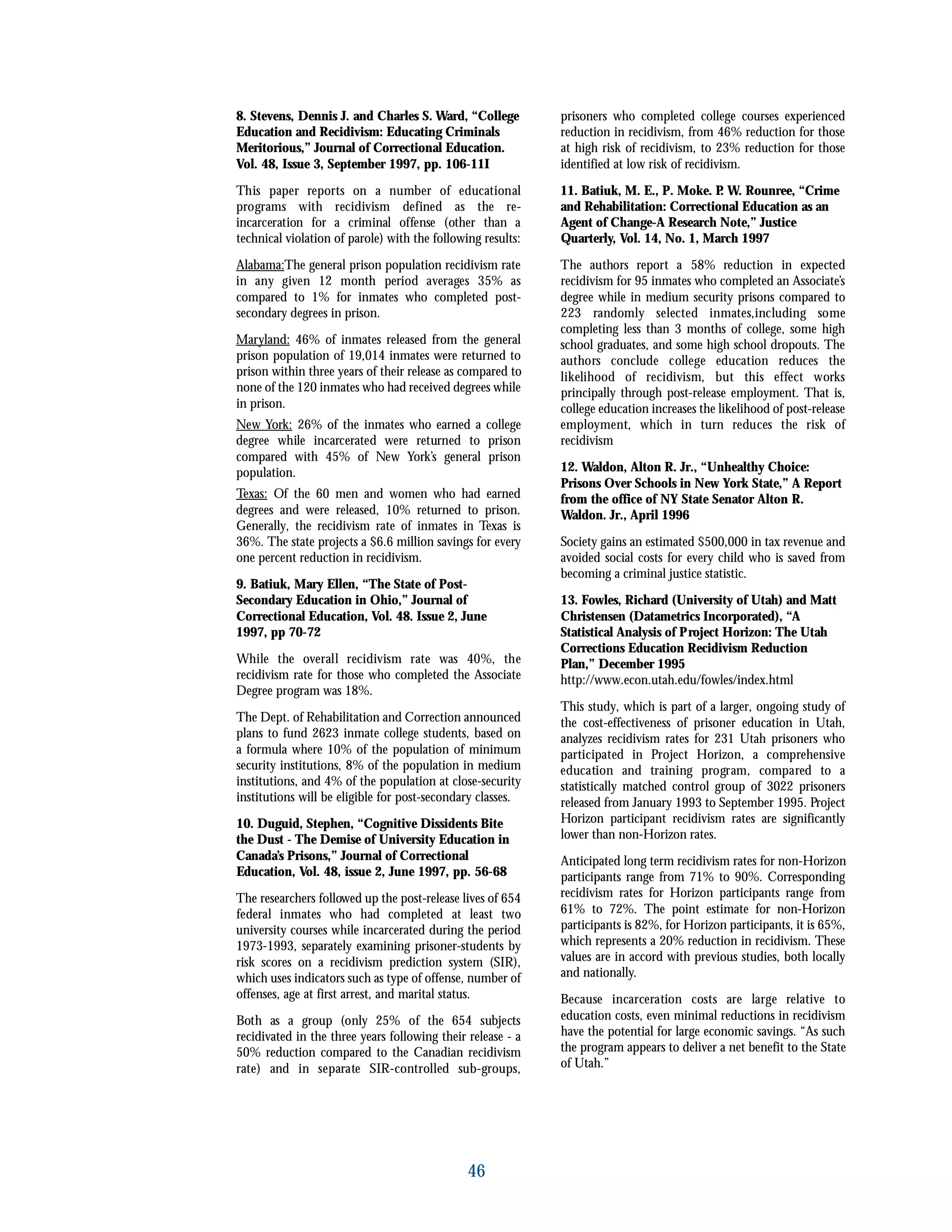 8. Stevens, Dennis J. and Charles S. Ward, “College
Education and Recidivism: Educating Criminals
Meritorious,” Journal of Correctional Education.
Vol. 48, Issue 3, September 1997, pp. 106-11I
This paper reports on a number of educational
programs with recidivism defined as the re-
incarceration for a criminal offense (other than a
technical violation of parole) with the following results:
Alabama:The general prison population recidivism rate
in any given 12 month period averages 35% as
compared to 1% for inmates who completed post-
secondary degrees in prison.
Maryland: 46% of inmates released from the general
prison population of 19,014 inmates were returned to
prison within three years of their release as compared to
none of the 120 inmates who had received degrees while
in prison.
New York: 26% of the inmates who earned a college
degree while incarcerated were returned to prison
compared with 45% of New York’s general prison
population.
Texas: Of the 60 men and women who had earned
degrees and were released, 10% returned to prison.
Generally, the recidivism rate of inmates in Texas is
36%. The state projects a $6.6 million savings for every
one percent reduction in recidivism.
9. Batiuk, Mary Ellen, “The State of Post-
Secondary Education in Ohio,” Journal of
Correctional Education, Vol. 48. Issue 2, June
1997, pp 70-72
While the overall recidivism rate was 40%, the
recidivism rate for those who completed the Associate
Degree program was 18%.
The Dept. of Rehabilitation and Correction announced
plans to fund 2623 inmate college students, based on
a formula where 10% of the population of minimum
security institutions, 8% of the population in medium
institutions, and 4% of the population at close-security
institutions will be eligible for post-secondary classes.
10. Duguid, Stephen, “Cognitive Dissidents Bite
the Dust - The Demise of University Education in
Canada’s Prisons,” Journal of Correctional
Education, Vol. 48, issue 2, June 1997, pp. 56-68
The researchers followed up the post-release lives of 654
federal inmates who had completed at least two
university courses while incarcerated during the period
1973-1993, separately examining prisoner-students by
risk scores on a recidivism prediction system (SIR),
which uses indicators such as type of offense, number of
offenses, age at first arrest, and marital status.
Both as a group (only 25% of the 654 subjects
recidivated in the three years following their release - a
50% reduction compared to the Canadian recidivism
rate) and in separate SIR-controlled sub-groups,
prisoners who completed college courses experienced
reduction in recidivism, from 46% reduction for those
at high risk of recidivism, to 23% reduction for those
identified at low risk of recidivism.
11. Batiuk, M. E., P. Moke. P. W. Rounree, “Crime
and Rehabilitation: Correctional Education as an
Agent of Change-A Research Note,” Justice
Quarterly, Vol. 14, No. 1, March 1997
The authors report a 58% reduction in expected
recidivism for 95 inmates who completed an Associate’s
degree while in medium security prisons compared to
223 randomly selected inmates,including some
completing less than 3 months of college, some high
school graduates, and some high school dropouts. The
authors conclude college education reduces the
likelihood of recidivism, but this effect works
principally through post-release employment. That is,
college education increases the likelihood of post-release
employment, which in turn reduces the risk of
recidivism
12. Waldon, Alton R. Jr., “Unhealthy Choice:
Prisons Over Schools in New York State,” A Report
from the office of NY State Senator Alton R.
Waldon. Jr., April 1996
Society gains an estimated $500,000 in tax revenue and
avoided social costs for every child who is saved from
becoming a criminal justice statistic.
13. Fowles, Richard (University of Utah) and Matt
Christensen (Datametrics Incorporated), “A
Statistical Analysis of Project Horizon: The Utah
Corrections Education Recidivism Reduction
Plan,” December 1995
http://www.econ.utah.edu/fowles/index.html
This study, which is part of a larger, ongoing study of
the cost-effectiveness of prisoner education in Utah,
analyzes recidivism rates for 231 Utah prisoners who
participated in Project Horizon, a comprehensive
education and training program, compared to a
statistically matched control group of 3022 prisoners
released from January 1993 to September 1995. Project
Horizon participant recidivism rates are significantly
lower than non-Horizon rates.
Anticipated long term recidivism rates for non-Horizon
participants range from 71% to 90%. Corresponding
recidivism rates for Horizon participants range from
61% to 72%. The point estimate for non-Horizon
participants is 82%, for Horizon participants, it is 65%,
which represents a 20% reduction in recidivism. These
values are in accord with previous studies, both locally
and nationally.
Because incarceration costs are large relative to
education costs, even minimal reductions in recidivism
have the potential for large economic savings. “As such
the program appears to deliver a net benefit to the State
of Utah.”
46
 