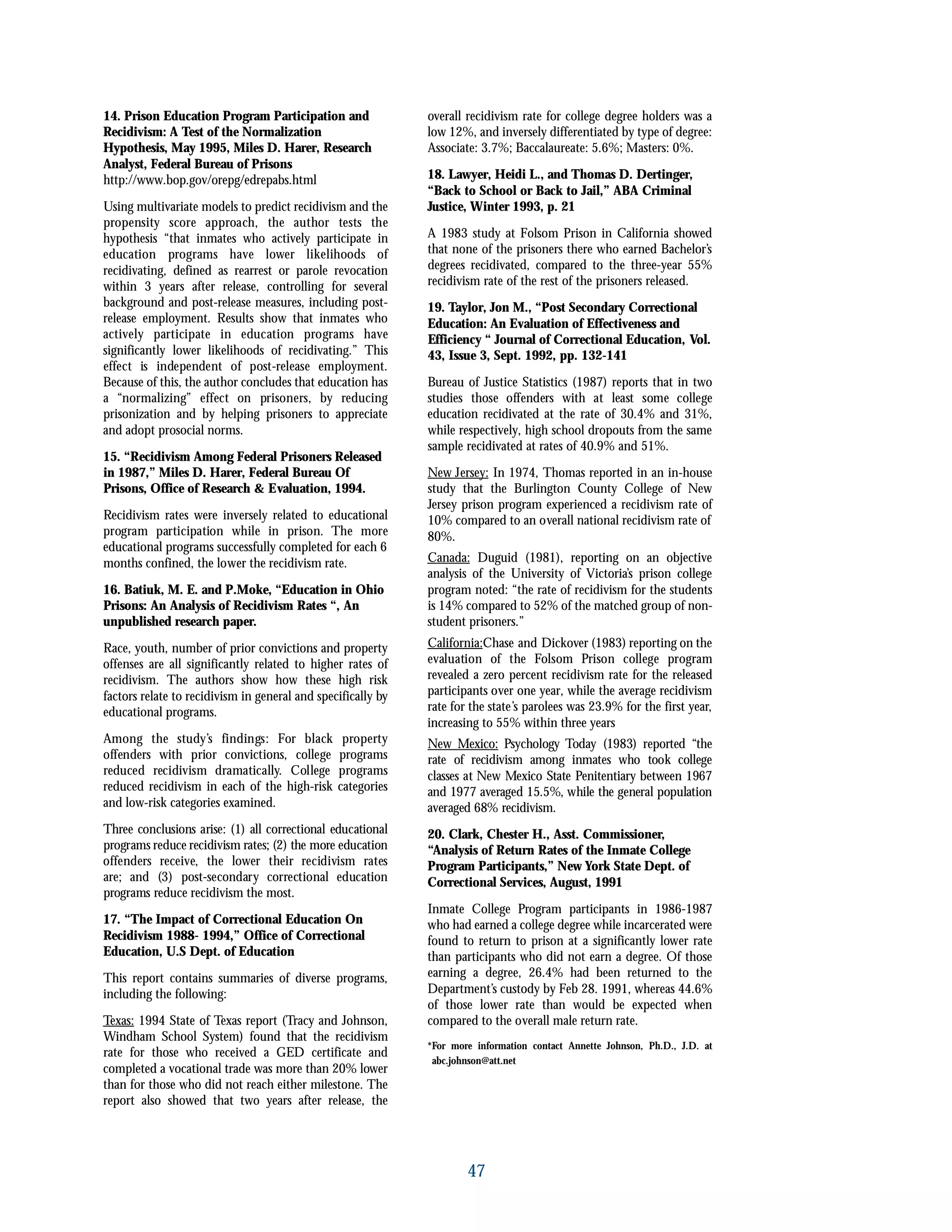 14. Prison Education Program Participation and
Recidivism: A Test of the Normalization
Hypothesis, May 1995, Miles D. Harer, Research
Analyst, Federal Bureau of Prisons
http://www.bop.gov/orepg/edrepabs.html
Using multivariate models to predict recidivism and the
propensity score approach, the author tests the
hypothesis “that inmates who actively participate in
education programs have lower likelihoods of
recidivating, defined as rearrest or parole revocation
within 3 years after release, controlling for several
background and post-release measures, including post-
release employment. Results show that inmates who
actively participate in education programs have
significantly lower likelihoods of recidivating.” This
effect is independent of post-release employment.
Because of this, the author concludes that education has
a “normalizing” effect on prisoners, by reducing
prisonization and by helping prisoners to appreciate
and adopt prosocial norms.
15. “Recidivism Among Federal Prisoners Released
in 1987,” Miles D. Harer, Federal Bureau Of
Prisons, Office of Research & Evaluation, 1994.
Recidivism rates were inversely related to educational
program participation while in prison. The more
educational programs successfully completed for each 6
months confined, the lower the recidivism rate.
16. Batiuk, M. E. and P.Moke, “Education in Ohio
Prisons: An Analysis of Recidivism Rates “, An
unpublished research paper.
Race, youth, number of prior convictions and property
offenses are all significantly related to higher rates of
recidivism. The authors show how these high risk
factors relate to recidivism in general and specifically by
educational programs.
Among the study’s findings: For black property
offenders with prior convictions, college programs
reduced recidivism dramatically. College programs
reduced recidivism in each of the high-risk categories
and low-risk categories examined.
Three conclusions arise: (1) all correctional educational
programs reduce recidivism rates; (2) the more education
offenders receive, the lower their recidivism rates
are; and (3) post-secondary correctional education
programs reduce recidivism the most.
17. “The Impact of Correctional Education On
Recidivism 1988- 1994,” Office of Correctional
Education, U.S Dept. of Education
This report contains summaries of diverse programs,
including the following:
Texas: 1994 State of Texas report (Tracy and Johnson,
Windham School System) found that the recidivism
rate for those who received a GED certificate and
completed a vocational trade was more than 20% lower
than for those who did not reach either milestone. The
report also showed that two years after release, the
overall recidivism rate for college degree holders was a
low 12%, and inversely differentiated by type of degree:
Associate: 3.7%; Baccalaureate: 5.6%; Masters: 0%.
18. Lawyer, Heidi L., and Thomas D. Dertinger,
“Back to School or Back to Jail,” ABA Criminal
Justice, Winter 1993, p. 21
A 1983 study at Folsom Prison in California showed
that none of the prisoners there who earned Bachelor’s
degrees recidivated, compared to the three-year 55%
recidivism rate of the rest of the prisoners released.
19. Taylor, Jon M., “Post Secondary Correctional
Education: An Evaluation of Effectiveness and
Efficiency “ Journal of Correctional Education, Vol.
43, Issue 3, Sept. 1992, pp. 132-141
Bureau of Justice Statistics (1987) reports that in two
studies those offenders with at least some college
education recidivated at the rate of 30.4% and 31%,
while respectively, high school dropouts from the same
sample recidivated at rates of 40.9% and 51%.
New Jersey: In 1974, Thomas reported in an in-house
study that the Burlington County College of New
Jersey prison program experienced a recidivism rate of
10% compared to an overall national recidivism rate of
80%.
Canada: Duguid (1981), reporting on an objective
analysis of the University of Victoria’s prison college
program noted: “the rate of recidivism for the students
is 14% compared to 52% of the matched group of non-
student prisoners.”
California:Chase and Dickover (1983) reporting on the
evaluation of the Folsom Prison college program
revealed a zero percent recidivism rate for the released
participants over one year, while the average recidivism
rate for the state’s parolees was 23.9% for the first year,
increasing to 55% within three years
New Mexico: Psychology Today (1983) reported “the
rate of recidivism among inmates who took college
classes at New Mexico State Penitentiary between 1967
and 1977 averaged 15.5%, while the general population
averaged 68% recidivism.
20. Clark, Chester H., Asst. Commissioner,
“Analysis of Return Rates of the Inmate College
Program Participants,” New York State Dept. of
Correctional Services, August, 1991
Inmate College Program participants in 1986-1987
who had earned a college degree while incarcerated were
found to return to prison at a significantly lower rate
than participants who did not earn a degree. Of those
earning a degree, 26.4% had been returned to the
Department’s custody by Feb 28. 1991, whereas 44.6%
of those lower rate than would be expected when
compared to the overall male return rate.
*For more information contact Annette Johnson, Ph.D., J.D. at
abc.johnson@att.net
47
 