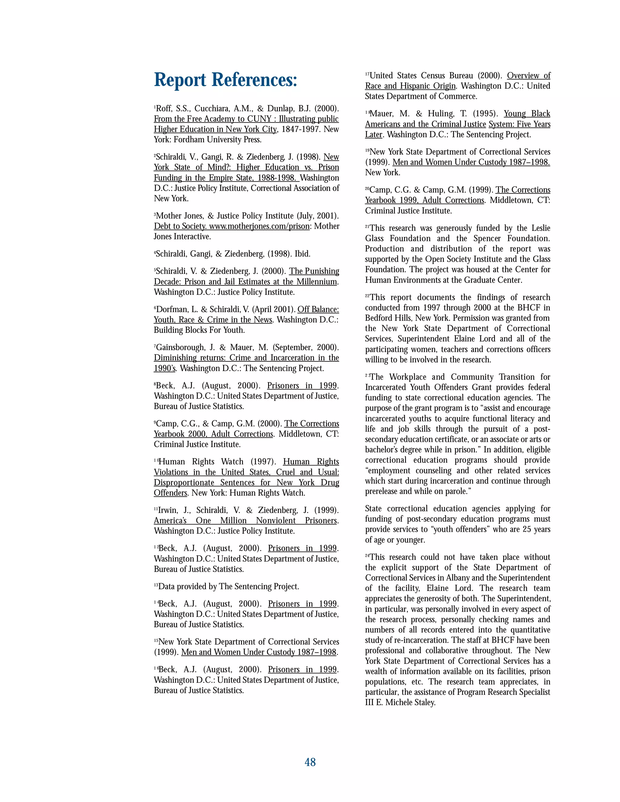Report References:
1
Roff, S.S., Cucchiara, A.M., & Dunlap, B.J. (2000).
From the Free Academy to CUNY : Illustrating public
Higher Education in New York City, 1847-1997. New
York: Fordham University Press.
2
Schiraldi, V., Gangi, R. & Ziedenberg, J. (1998). New
York State of Mind?: Higher Education vs. Prison
Funding in the Empire State, 1988-1998. Washington
D.C.: Justice Policy Institute, Correctional Association of
New York.
3
Mother Jones, & Justice Policy Institute (July, 2001).
Debt to Society. www.motherjones.com/prison: Mother
Jones Interactive.
4
Schiraldi, Gangi, & Ziedenberg, (1998). Ibid.
5
Schiraldi, V. & Ziedenberg, J. (2000). The Punishing
Decade: Prison and Jail Estimates at the Millennium.
Washington D.C.: Justice Policy Institute.
6
Dorfman, L. & Schiraldi,V. (April 2001). Off Balance:
Youth, Race & Crime in the News. Washington D.C.:
Building Blocks For Youth.
7
Gainsborough, J. & Mauer, M. (September, 2000).
Diminishing returns: Crime and Incarceration in the
1990’s. Washington D.C.: The Sentencing Project.
8
Beck, A.J. (August, 2000). Prisoners in 1999.
Washington D.C.: United States Department of Justice,
Bureau of Justice Statistics.
9
Camp, C.G., & Camp, G.M. (2000). The Corrections
Yearbook 2000, Adult Corrections. Middletown, CT:
Criminal Justice Institute.
1 0
Human Rights Watch (1997). Human Rights
Violations in the United States, Cruel and Usual:
Disproportionate Sentences for New York Drug
Offenders. New York: Human Rights Watch.
11
Irwin, J., Schiraldi, V. & Ziedenberg, J. (1999).
America’s One Million Nonviolent Prisoners.
Washington D.C.: Justice Policy Institute.
1 2
Beck, A.J. (August, 2000). Prisoners in 1999.
Washington D.C.: United States Department of Justice,
Bureau of Justice Statistics.
13
Data provided by The Sentencing Project.
1 4
Beck, A.J. (August, 2000). Prisoners in 1999.
Washington D.C.: United States Department of Justice,
Bureau of Justice Statistics.
15
New York State Department of Correctional Services
(1999). Men and Women Under Custody 1987–1998.
1 6
Beck, A.J. (August, 2000). Prisoners in 1999.
Washington D.C.: United States Department of Justice,
Bureau of Justice Statistics.
17
United States Census Bureau (2000). Overview of
Race and Hispanic Origin. Washington D.C.: United
States Department of Commerce.
1 8
Mauer, M. & Huling, T. (1995). Young Black
Americans and the Criminal Justice System: Five Years
Later. Washington D.C.: The Sentencing Project.
19
New York State Department of Correctional Services
(1999). Men and Women Under Custody 1987–1998.
New York.
20
Camp, C.G. & Camp, G.M. (1999). The Corrections
Yearbook 1999, Adult Corrections. Middletown, CT:
Criminal Justice Institute.
21
This research was generously funded by the Leslie
Glass Foundation and the Spencer Foundation.
Production and distribution of the report was
supported by the Open Society Institute and the Glass
Foundation. The project was housed at the Center for
Human Environments at the Graduate Center.
22
This report documents the findings of research
conducted from 1997 through 2000 at the BHCF in
Bedford Hills, New York. Permission was granted from
the New York State Department of Correctional
Services, Superintendent Elaine Lord and all of the
participating women, teachers and corrections officers
willing to be involved in the research.
2 3
The Workplace and Community Transition for
Incarcerated Youth Offenders Grant provides federal
funding to state correctional education agencies. The
purpose of the grant program is to “assist and encourage
incarcerated youths to acquire functional literacy and
life and job skills through the pursuit of a post-
secondary education certificate, or an associate or arts or
bachelor’s degree while in prison.” In addition, eligible
correctional education programs should provide
“employment counseling and other related services
which start during incarceration and continue through
prerelease and while on parole.”
State correctional education agencies applying for
funding of post-secondary education programs must
provide services to “youth offenders” who are 25 years
of age or younger.
24
This research could not have taken place without
the explicit support of the State Department of
Correctional Services in Albany and the Superintendent
of the facility, Elaine Lord. The research team
appreciates the generosity of both. The Superintendent,
in particular, was personally involved in every aspect of
the research process, personally checking names and
numbers of all records entered into the quantitative
study of re-incarceration. The staff at BHCF have been
professional and collaborative throughout. The New
York State Department of Correctional Services has a
wealth of information available on its facilities, prison
populations, etc. The research team appreciates, in
particular, the assistance of Program Research Specialist
III E. Michele Staley.
48
 