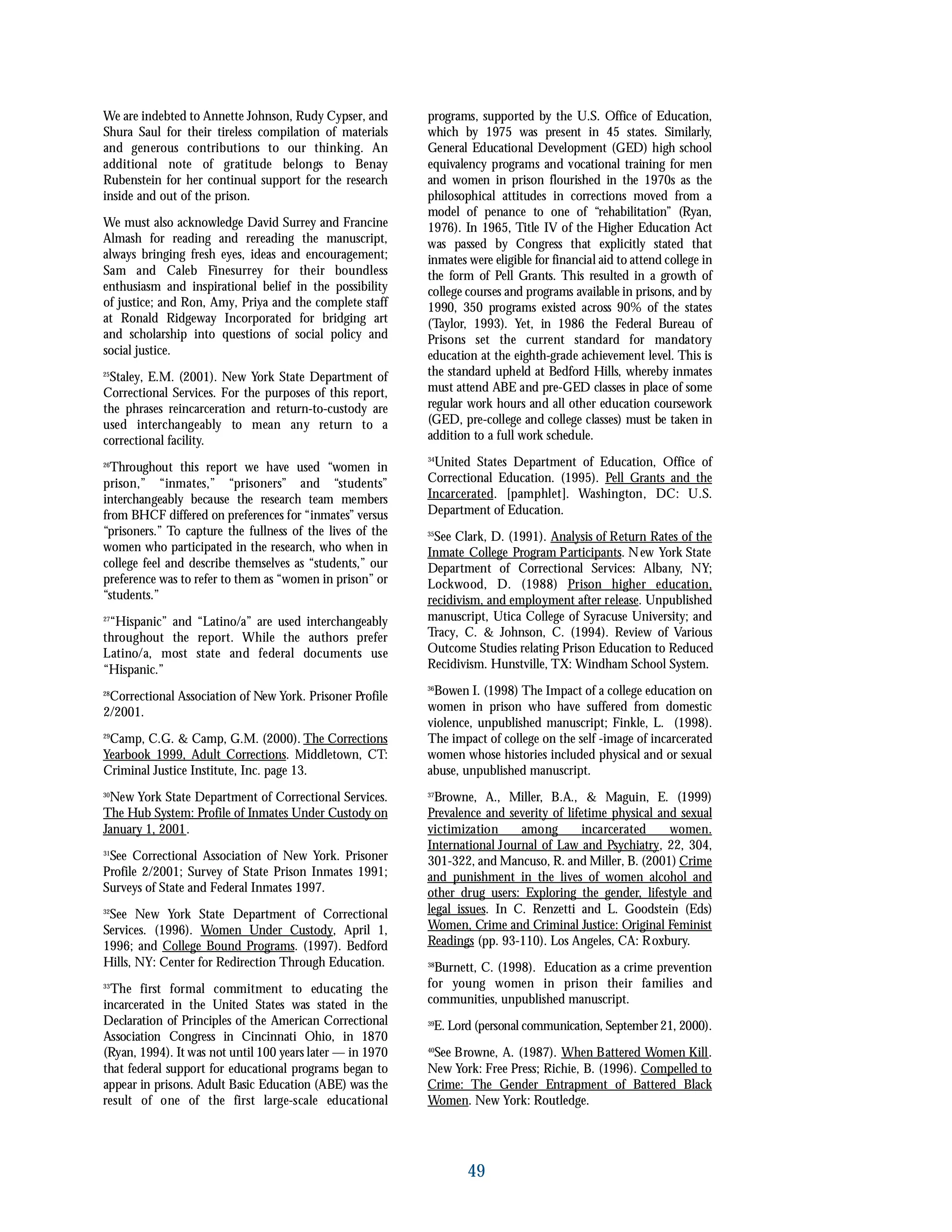 We are indebted to Annette Johnson, Rudy Cypser, and
Shura Saul for their tireless compilation of materials
and generous contributions to our thinking. An
additional note of gratitude belongs to Benay
Rubenstein for her continual support for the research
inside and out of the prison.
We must also acknowledge David Surrey and Francine
Almash for reading and rereading the manuscript,
always bringing fresh eyes, ideas and encouragement;
Sam and Caleb Finesurrey for their boundless
enthusiasm and inspirational belief in the possibility
of justice; and Ron, Amy, Priya and the complete staff
at Ronald Ridgeway Incorporated for bridging art
and scholarship into questions of social policy and
social justice.
25
Staley, E.M. (2001). New York State Department of
Correctional Services. For the purposes of this report,
the phrases reincarceration and return-to-custody are
used interchangeably to mean any return to a
correctional facility.
26
Throughout this report we have used “women in
prison,” “inmates,” “prisoners” and “students”
interchangeably because the research team members
from BHCF differed on preferences for “inmates” versus
“prisoners.” To capture the fullness of the lives of the
women who participated in the research, who when in
college feel and describe themselves as “students,” our
preference was to refer to them as “women in prison” or
“students.”
27
“Hispanic” and “Latino/a” are used interchangeably
throughout the report. While the authors prefer
Latino/a, most state and federal documents use
“Hispanic.”
28
Correctional Association of New York. Prisoner Profile
2/2001.
29
Camp, C.G. & Camp, G.M. (2000). The Corrections
Yearbook 1999, Adult Corrections. Middletown, CT:
Criminal Justice Institute, Inc. page 13.
30
New York State Department of Correctional Services.
The Hub System: Profile of Inmates Under Custody on
January 1, 2001.
31
See Correctional Association of New York. Prisoner
Profile 2/2001; Survey of State Prison Inmates 1991;
Surveys of State and Federal Inmates 1997.
32
See New York State Department of Correctional
Services. (1996). Women Under Custody, April 1,
1996; and College Bound Programs. (1997). Bedford
Hills, NY: Center for Redirection Through Education.
33
The first formal commitment to educating the
incarcerated in the United States was stated in the
Declaration of Principles of the American Correctional
Association Congress in Cincinnati Ohio, in 1870
(Ryan, 1994). It was not until 100 years later — in 1970
that federal support for educational programs began to
appear in prisons. Adult Basic Education (ABE) was the
result of one of the first large-scale educational
programs, supported by the U.S. Office of Education,
which by 1975 was present in 45 states. Similarly,
General Educational Development (GED) high school
equivalency programs and vocational training for men
and women in prison flourished in the 1970s as the
philosophical attitudes in corrections moved from a
model of penance to one of “rehabilitation” (Ryan,
1976). In 1965, Title IV of the Higher Education Act
was passed by Congress that explicitly stated that
inmates were eligible for financial aid to attend college in
the form of Pell Grants. This resulted in a growth of
college courses and programs available in prisons, and by
1990, 350 programs existed across 90% of the states
(Taylor, 1993). Yet, in 1986 the Federal Bureau of
Prisons set the current standard for mandatory
education at the eighth-grade achievement level. This is
the standard upheld at Bedford Hills, whereby inmates
must attend ABE and pre-GED classes in place of some
regular work hours and all other education coursework
(GED, pre-college and college classes) must be taken in
addition to a full work schedule.
34
United States Department of Education, Office of
Correctional Education. (1995). Pell Grants and the
Incarcerated. [pamphlet]. Washington, DC: U.S.
Department of Education.
35
See Clark, D. (1991). Analysis of Return Rates of the
Inmate College Program Participants. New York State
Department of Correctional Services: Albany, NY;
Lockwood, D. (1988) Prison higher education,
recidivism, and employment after release. Unpublished
manuscript, Utica College of Syracuse University; and
Tracy, C. & Johnson, C. (1994). Review of Various
Outcome Studies relating Prison Education to Reduced
Recidivism. Hunstville, TX: Windham School System.
36
Bowen I. (1998) The Impact of a college education on
women in prison who have suffered from domestic
violence, unpublished manuscript; Finkle, L. (1998).
The impact of college on the self -image of incarcerated
women whose histories included physical and or sexual
abuse, unpublished manuscript.
37
Browne, A., Miller, B.A., & Maguin, E. (1999)
Prevalence and severity of lifetime physical and sexual
victimization among incarcerated women.
International Journal of Law and Psychiatry, 22, 304,
301-322, and Mancuso, R. and Miller, B. (2001) Crime
and punishment in the lives of women alcohol and
other drug users: Exploring the gender, lifestyle and
legal issues. In C. Renzetti and L. Goodstein (Eds)
Women, Crime and Criminal Justice: Original Feminist
Readings (pp. 93-110). Los Angeles, CA: Roxbury.
38
Burnett, C. (1998). Education as a crime prevention
for young women in prison their families and
communities, unpublished manuscript.
39
E. Lord (personal communication, September 21, 2000).
40
See Browne, A. (1987). When Battered Women Kill.
New York: Free Press; Richie, B. (1996). Compelled to
Crime: The Gender Entrapment of Battered Black
Women. New York: Routledge.
49
 